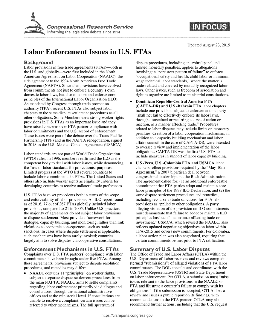handle is hein.crs/govbava0001 and id is 1 raw text is: 




La     Congressional Research Service
   ~Info rming th Veslat've debate since 1914




Labor Enforcement Issues in U.S. FTAs


Background
Labor provisions in free trade agreements (FTAs)-both in
the U.S. and globally-were first included in the North
American Agreement on Labor Cooperation (NAALC), the
side agreement to the 1994 North American Free Trade
Agreement (NAFTA). Since then provisions have evolved
from commitments not just to enforce a country's own
domestic labor laws, but also to adopt and enforce core
principles of the International Labor Organization (ILO).
As mandated by Congress through trade promotion
authority (TPA), recent U.S. FTAs also subject labor
chapters to the same dispute settlement procedures as all
other obligations. Some Members view strong worker rights
provisions in U.S. FTAs as an important issue and they
have raised concerns over FTA partner compliance with
labor commitments and the U.S. record of enforcement.
These issues were part of the debate over the Trans-Pacific
Partnership (TPP) and in the NAFTA renegotiation, signed
in 2018 as the U.S.-Mexico-Canada Agreement (USMCA).

Labor standards are not part of World Trade Organization
(WTO) rules; in 1996, members reaffirmed the ILO as the
competent body to deal with labor issues, while denouncing
the use of labor standards for protectionist purposes.
Limited progress at the WTO led several countries to
include labor commitments in FTAs. The United States and
others also include worker rights as eligibility criteria for
developing countries to receive unilateral trade preferences.

U.S. FTAs have set precedents both in terms of the scope
and enforceability of labor provisions. An ILO report found
as of 2016, 77 out of 267 FTAs globally included labor
provisions, compared to 21 in 2005. Unlike U.S. practice,
the majority of agreements do not subject labor provisions
to dispute settlement. Most provide a framework for
dialogue, capacity building, and monitoring, rather than link
violations to economic consequences, such as trade
sanctions. In cases where dispute settlement is applicable,
such mechanisms have been rarely invoked; countries
largely aim to solve disputes via cooperative consultations.

Enforcement Mechanisms in U.S. FTAs
Complaints over U.S. FTA partners' compliance with labor
commitments have been brought under five FTAs. Among
these agreements, provisions subject to dispute resolution
procedures, and remedies may differ:
* NAALC contains 11 principles on worker rights,
   subject to separate dispute settlement procedures from
   the main NAFTA. NAALC aims to settle complaints
   regarding labor enforcement primarily via dialogue and
   consultations, through the national administrative
   offices and at the ministerial level. If consultations are
   unable to resolve a complaint, certain issues can be
   referred to other mechanisms. The full spectrum of


Updated August 23, 2019


   dispute procedures, including an arbitral panel and
   limited monetary penalties, applies to allegations
   involving: a persistent pattern of failure to enforce
   occupational safety and health, child labor or minimum
   wage technical labor standards, where the matter is
   trade-related and covered by mutually recognized labor
   laws. Other issues, such as freedom of association and
   right to organize are limited to ministerial consultations.
   Dominican Republic-Central America FTA
   (CAFTA-DR) and U.S.-Bahrain FTA labor chapters
   include one provision subject to enforcement-a party
   shall not fail to effectively enforce its labor laws,
   through a sustained or recurring course of action or
   inaction, in a manner affecting trade. Procedures
   related to labor disputes may include limits on monetary
   penalties. Creation of a labor cooperation mechanism, in
   addition to a capacity building mechanism and labor
   affairs council in the case of CAFTA-DR, were intended
   to oversee review and implementation of the labor
   obligations. CAFTA-DR was the first U.S. FTA to
   include measures in support of labor capacity building.
* U.S.-Peru, U.S.-Colombia FTA and USMCA labor
   chapters reflect provisions required by the May 10th
   Agreement, a 2007 bipartisan deal between
   congressional leadership and the Bush Administration.
   The agreement called for: (1) an additional enforceable
   commitment that FTA parties adopt and maintain core
   labor principles of the 1998 ILO Declaration; and (2) the
   same dispute settlement procedures and remedies,
   including recourse to trade sanctions, for FTA labor
   provisions as applied to other obligations. A party
   alleging violation of the provision on ILO commitments
   must demonstrate that failure to adopt or maintain ILO
   principles has been in a manner affecting trade or
   investment. USMCA, which revised the NAALC, also
   reflects updated negotiating objectives on labor within
   TPA-2015 and covers new commitments. For Colombia,
   a labor action plan was also negotiated, requiring that
   certain commitments be met prior to FTA ratification.

Summary of U.$. Labor Disputes
The Office of Trade and Labor Affairs (OTLA) within the
U.S. Department of Labor receives and reviews complaints
(termed submissions) of alleged violations of FTA labor
commitments. The DOL consults and coordinates with the
U.S. Trade Representative (USTR) and State Department
on labor enforcement. Per OTLA, a submission must raise
issues relevant to the labor provisions in the NAALC or
FTA and illustrate a country's failure to comply with its
obligations. If the submission is accepted, OTLA does a
review and issues a public report on its findings, with
recommendations to the FTA partner. OTLA may also
recommend further actions, including that the U.S. request


htops:!crsreports~cong --ssqg


