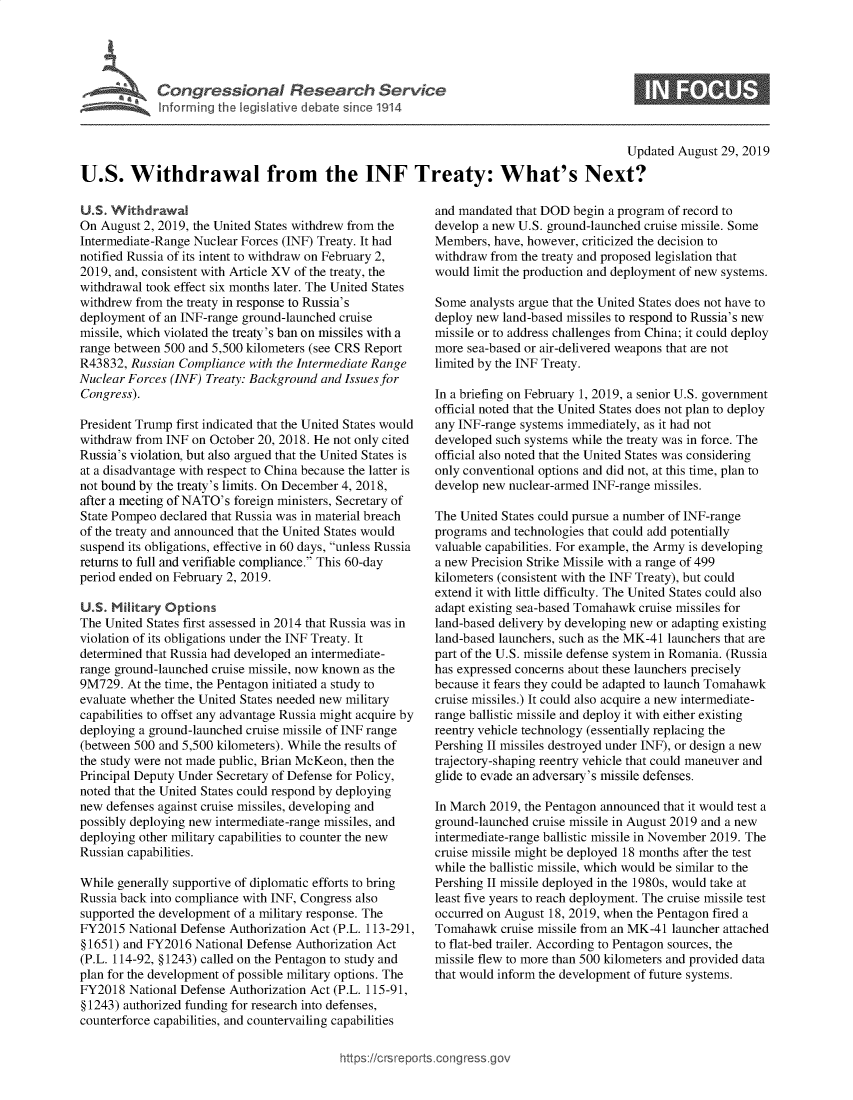 handle is hein.crs/govbaws0001 and id is 1 raw text is: 




    . ,  Congressional Research Service



                                                                                          Updated August 29, 2019

U.S. Withdrawal from the INF Treaty: What's Next?


U.S. Withdrawal
On August 2, 2019, the United States withdrew from the
Intermediate-Range Nuclear Forces (INF) Treaty. It had
notified Russia of its intent to withdraw on February 2,
2019, and, consistent with Article XV of the treaty, the
withdrawal took effect six months later. The United States
withdrew from the treaty in response to Russia's
deployment of an INF-range ground-launched cruise
missile, which violated the treaty's ban on missiles with a
range between 500 and 5,500 kilometers (see CRS Report
R43832, Russian Compliance with the Intermediate Range
Nuclear Forces (INF) Treaty: Background and Issues for
Congress).

President Trump first indicated that the United States would
withdraw from INF on October 20, 2018. He not only cited
Russia's violation, but also argued that the United States is
at a disadvantage with respect to China because the latter is
not bound by the treaty's limits. On December 4, 2018,
after a meeting of NATO's foreign ministers, Secretary of
State Pompeo declared that Russia was in material breach
of the treaty and announced that the United States would
suspend its obligations, effective in 60 days, unless Russia
returns to full and verifiable compliance. This 60-day
period ended on February 2, 2019.

U.S. Nilitary Options
The United States first assessed in 2014 that Russia was in
violation of its obligations under the INF Treaty. It
determined that Russia had developed an intermediate-
range ground-launched cruise missile, now known as the
9M729. At the time, the Pentagon initiated a study to
evaluate whether the United States needed new military
capabilities to offset any advantage Russia might acquire by
deploying a ground-launched cruise missile of INF range
(between 500 and 5,500 kilometers). While the results of
the study were not made public, Brian McKeon, then the
Principal Deputy Under Secretary of Defense for Policy,
noted that the United States could respond by deploying
new defenses against cruise missiles, developing and
possibly deploying new intermediate-range missiles, and
deploying other military capabilities to counter the new
Russian capabilities.

While generally supportive of diplomatic efforts to bring
Russia back into compliance with INF, Congress also
supported the development of a military response. The
FY2015 National Defense Authorization Act (P.L. 113-291,
§ 1651) and FY2016 National Defense Authorization Act
(P.L. 114-92, § 1243) called on the Pentagon to study and
plan for the development of possible military options. The
FY2018 National Defense Authorization Act (P.L. 115-91,
§ 1243) authorized funding for research into defenses,
counterforce capabilities, and countervailing capabilities


and mandated that DOD begin a program of record to
develop a new U.S. ground-launched cruise missile. Some
Members, have, however, criticized the decision to
withdraw from the treaty and proposed legislation that
would limit the production and deployment of new systems.

Some analysts argue that the United States does not have to
deploy new land-based missiles to respond to Russia's new
missile or to address challenges from China; it could deploy
more sea-based or air-delivered weapons that are not
limited by the INF Treaty.

In a briefing on February 1, 2019, a senior U.S. government
official noted that the United States does not plan to deploy
any INF-range systems immediately, as it had not
developed such systems while the treaty was in force. The
official also noted that the United States was considering
only conventional options and did not, at this time, plan to
develop new nuclear-armed INF-range missiles.

The United States could pursue a number of INF-range
programs and technologies that could add potentially
valuable capabilities. For example, the Army is developing
a new Precision Strike Missile with a range of 499
kilometers (consistent with the INF Treaty), but could
extend it with little difficulty. The United States could also
adapt existing sea-based Tomahawk cruise missiles for
land-based delivery by developing new or adapting existing
land-based launchers, such as the MK-41 launchers that are
part of the U.S. missile defense system in Romania. (Russia
has expressed concerns about these launchers precisely
because it fears they could be adapted to launch Tomahawk
cruise missiles.) It could also acquire a new intermediate-
range ballistic missile and deploy it with either existing
reentry vehicle technology (essentially replacing the
Pershing II missiles destroyed under INF), or design a new
trajectory-shaping reentry vehicle that could maneuver and
glide to evade an adversary's missile defenses.

In March 2019, the Pentagon announced that it would test a
ground-launched cruise missile in August 2019 and a new
intermediate-range ballistic missile in November 2019. The
cruise missile might be deployed 18 months after the test
while the ballistic missile, which would be similar to the
Pershing II missile deployed in the 1980s, would take at
least five years to reach deployment. The cruise missile test
occurred on August 18, 2019, when the Pentagon fired a
Tomahawk cruise missile from an MK-41 launcher attached
to flat-bed trailer. According to Pentagon sources, the
missile flew to more than 500 kilometers and provided data
that would inform the development of future systems.


https:!icrsreports~co     ress


