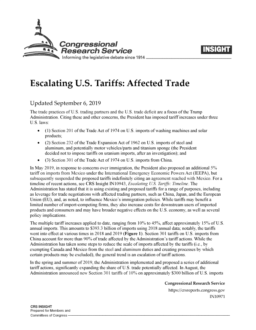 handle is hein.crs/govbayu0001 and id is 1 raw text is: 







               Congressional
            SaResearch Service






Escalating U.S. Tariffs: Affected Trade



Updated September 6, 2019
The trade practices of U.S. trading partners and the U.S. trade deficit are a focus of the Trump
Administration. Citing these and other concerns, the President has imposed tariff increases under three
U.S. laws:
    *  (1) Section 201 of the Trade Act of 1974 on U.S. imports of washing machines and solar
       products;
    *  (2) Section 232 of the Trade Expansion Act of 1962 on U.S. imports of steel and
       aluminum,  and potentially motor vehicles/parts and titanium sponge (the President
       decided not to impose tariffs on uranium imports, after an investigation); and
    *  (3) Section 301 of the Trade Act of 1974 on U.S. imports from China.
In May 2019, in response to concerns over immigration, the President also proposed an additional 5%
tariff on imports from Mexico under the International Emergency Economic Powers Act (IEEPA), but
subsequently suspended the proposed tariffs indefinitely citing an agreement reached with Mexico. For a
timeline of recent actions, see CRS Insight IN10943, Escalating US. Tariffs: Timeline. The
Administration has stated that it is using existing and proposed tariffs for a range of purposes, including
as leverage for trade negotiations with affected trading partners, such as China, Japan, and the European
Union (EU), and, as noted, to influence Mexico's immigration policies. While tariffs may benefit a
limited number of import-competing firms, they also increase costs for downstream users of imported
products and consumers and may have broader negative effects on the U.S. economy, as well as several
policy implications.
The multiple tariff increases applied to date, ranging from 10% to 45%, affect approximately 15% of U.S.
annual imports. This amounts to $393.3 billion of imports using 2018 annual data; notably, the tariffs
went into effect at vanious times in 2018 and 2019 (Figure 1). Section 301 tariffs on U.S. imports from
China account for more than 90% of trade affected by the Administration's tariff actions. While the
Administration has taken some steps to reduce the scale of imports affected by the tariffs (i.e., by
exempting Canada and Mexico  from the steel and aluminum duties and creating processes by which
certain products may be excluded), the general trend is an escalation of tariff actions.
In the spring and summer of 2019, the Administration implemented and proposed a series of additional
tariff actions, significantly expanding the share of U.S. trade potentially affected. In August, the
Administration announced new Section 301 tariffs of 10% on approximately $300 billion of U.S. imports

                                                                  Congressional Research Service
                                                                    https://crsreports.congress.gov
                                                                                        IN10971

CRS INSIGHT
Prepared for Members and
Committees of Congress


