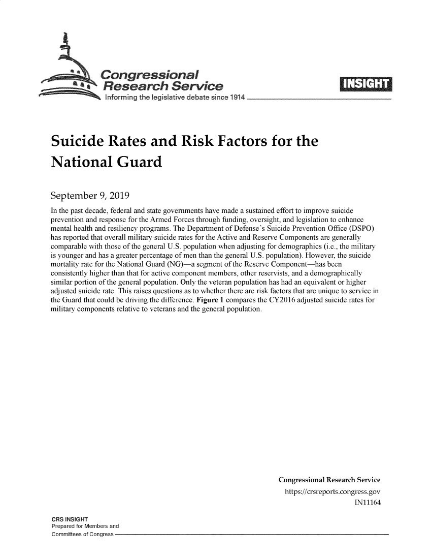 handle is hein.crs/govbazg0001 and id is 1 raw text is: 







  Congressional
aResearch Service


Suicide Rates and Risk Factors for the

National Guard



September 9, 2019

In the past decade, federal and state governments have made a sustained effort to improve suicide
prevention and response for the Armed Forces through funding, oversight, and legislation to enhance
mental health and resiliency programs. The Department of Defense's Suicide Prevention Office (DSPO)
has reported that overall military suicide rates for the Active and Reserve Components are generally
comparable with those of the general U.S. population when adjusting for demographics (i.e., the military
is younger and has a greater percentage of men than the general U.S. population). However, the suicide
mortality rate for the National Guard (NG)-a segment of the Reserve Component-has been
consistently higher than that for active component members, other reservists, and a demographically
similar portion of the general population. Only the veteran population has had an equivalent or higher
adjusted suicide rate. This raises questions as to whether there are risk factors that are unique to service in
the Guard that could be driving the difference. Figure 1 compares the CY2016 adjusted suicide rates for
military components relative to veterans and the general population.




















                                                              Congressional Research Service
                                                                https://crsreports.congress.gov
                                                                                   IN11164


CRS INSIGHT
Prepared for Members and
Committees of Congress -


i '  T1


