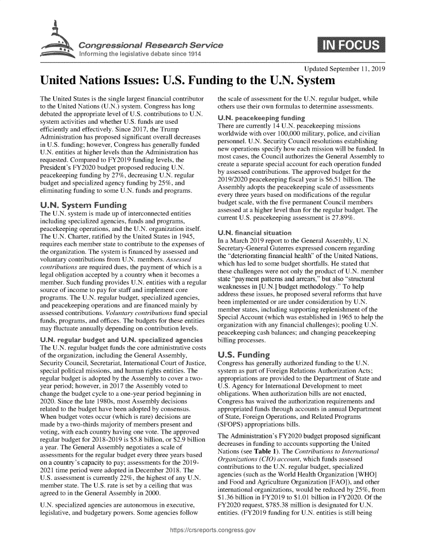 handle is hein.crs/govbazr0001 and id is 1 raw text is: 





Cogesoa Resarc Servic


0


                                                                                       Updated September  11, 2019

United Nations Issues: U.S. Funding to the U.N. System


The United States is the single largest financial contributor
to the United Nations (U.N.) system. Congress has long
debated the appropriate level of U.S. contributions to U.N.
system activities and whether U.S. funds are used
efficiently and effectively. Since 2017, the Trump
Administration has proposed significant overall decreases
in U.S. funding; however, Congress has generally funded
U.N. entities at higher levels than the Administration has
requested. Compared to FY2019 funding levels, the
President's FY2020 budget proposed reducing U.N.
peacekeeping funding by 27%, decreasing U.N. regular
budget and specialized agency funding by 25%, and
eliminating funding to some U.N. funds and programs.

U.N.   System Funding
The U.N. system is made up of interconnected entities
including specialized agencies, funds and programs,
peacekeeping operations, and the U.N. organization itself.
The U.N. Charter, ratified by the United States in 1945,
requires each member state to contribute to the expenses of
the organization. The system is financed by assessed and
voluntary contributions from U.N. members. Assessed
contributions are required dues, the payment of which is a
legal obligation accepted by a country when it becomes a
member.  Such funding provides U.N. entities with a regular
source of income to pay for staff and implement core
programs. The U.N. regular budget, specialized agencies,
and peacekeeping operations and are financed mainly by
assessed contributions. Voluntary contributions fund special
funds, programs, and offices. The budgets for these entities
may  fluctuate annually depending on contribution levels.
U.N.  regular budget  and  U.N. specialized  agencies
The U.N. regular budget funds the core administrative costs
of the organization, including the General Assembly,
Security Council, Secretariat, International Court of Justice,
special political missions, and human rights entities. The
regular budget is adopted by the Assembly to cover a two-
year period; however, in 2017 the Assembly voted to
change the budget cycle to a one-year period beginning in
2020. Since the late 1980s, most Assembly decisions
related to the budget have been adopted by consensus.
When  budget votes occur (which is rare) decisions are
made by a two-thirds majority of members present and
voting, with each country having one vote. The approved
regular budget for 2018-2019 is $5.8 billion, or $2.9 billion
a year. The General Assembly negotiates a scale of
assessments for the regular budget every three years based
on a country's capacity to pay; assessments for the 2019-
2021 time period were adopted in December 2018. The
U.S. assessment is currently 22%, the highest of any U.N.
member  state. The U.S. rate is set by a ceiling that was
agreed to in the General Assembly in 2000.
U.N. specialized agencies are autonomous in executive,
legislative, and budgetary powers. Some agencies follow


the scale of assessment for the U.N. regular budget, while
others use their own formulas to determine assessments.
U.N.  peacekeeping   funding
There are currently 14 U.N. peacekeeping missions
worldwide with over 100,000 military, police, and civilian
personnel. U.N. Security Council resolutions establishing
new operations specify how each mission will be funded. In
most cases, the Council authorizes the General Assembly to
create a separate special account for each operation funded
by assessed contributions. The approved budget for the
2019/2020 peacekeeping fiscal year is $6.51 billion. The
Assembly  adopts the peacekeeping scale of assessments
every three years based on modifications of the regular
budget scale, with the five permanent Council members
assessed at a higher level than for the regular budget. The
current U.S. peacekeeping assessment is 27.89%.

U.N.  financial situation
In a March 2019 report to the General Assembly, U.N.
Secretary-General Guterres expressed concern regarding
the deteriorating financial health of the United Nations,
which has led to some budget shortfalls. He stated that
these challenges were not only the product of U.N. member
state payment patterns and arrears, but also structural
weaknesses in [U.N.] budget methodology. To help
address these issues, he proposed several reforms that have
been implemented or are under consideration by U.N.
member  states, including supporting replenishment of the
Special Account (which was established in 1965 to help the
organization with any financial challenges); pooling U.N.
peacekeeping cash balances; and changing peacekeeping
billing processes.

U.S.   Funding
Congress has generally authorized funding to the U.N.
system as part of Foreign Relations Authorization Acts;
appropriations are provided to the Department of State and
U.S. Agency for International Development to meet
obligations. When authorization bills are not enacted,
Congress has waived the authorization requirements and
appropriated funds through accounts in annual Department
of State, Foreign Operations, and Related Programs
(SFOPS)  appropriations bills.
The Administration's FY2020 budget proposed significant
decreases in funding to accounts supporting the United
Nations (see Table 1). The Contributions to International
Organizations (CIO) account, which funds assessed
contributions to the U.N. regular budget, specialized
agencies (such as the World Health Organization [WHO]
and Food and Agriculture Organization [FAO]), and other
international organizations, would be reduced by 25%, from
$1.36 billion in FY2019 to $1.01 billion in FY2020. Of the
FY2020  request, $785.38 million is designated for U.N.
entities. (FY2019 funding for U.N. entities is still being


https://crsreports.congressg


