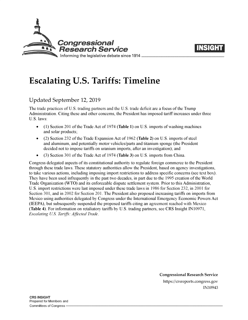 handle is hein.crs/govbbad0001 and id is 1 raw text is: 







aCongressional                                                          ____
  aResearch Service


Escalating U.S. Tariffs: Timeline



Updated September 12, 2019
The trade practices of U.S. trading partners and the U.S. trade deficit are a focus of the Trump
Administration. Citing these and other concerns, the President has imposed tariff increases under three
U.S. laws:
    *  (1) Section 201 of the Trade Act of 1974 (Table 1) on U.S. imports of washing machines
       and solar products;
    *  (2) Section 232 of the Trade Expansion Act of 1962 (Table 2) on U.S. imports of steel
       and aluminum, and potentially motor vehicles/parts and titanium sponge (the President
       decided not to impose tariffs on uranium imports, after an investigation); and
    *  (3) Section 301 of the Trade Act of 1974 (Table 3) on U.S. imports from China.
Congress delegated aspects of its constitutional authority to regulate foreign commerce to the President
through these trade laws. These statutory authorities allow the President, based on agency investigations,
to take various actions, including imposing import restrictions to address specific concerns (see text box).
They have been used infrequently in the past two decades, in part due to the 1995 creation of the World
Trade Organization (WTO) and its enforceable dispute settlement system. Prior to this Administration,
U.S. import restrictions were last imposed under these trade laws in 1986 for Section 232, in 2001 for
Section 301, and in 2002 for Section 201. The President also proposed increasing tariffs on imports from
Mexico using authorities delegated by Congress under the International Emergency Economic Powers Act
(IEEPA), but subsequently suspended the proposed tariffs citing an agreement reached with Mexico
(Table 4). For information on retaliatory tariffs by U.S. trading partners, see CRS Insight IN10971,
Escalating US. Tariffs: Affected Trade.












                                                                 Congressional Research Service
                                                                   https://crsreports.congress.gov
                                                                                       IN10943


CRS INSIGHT
Prepared for Members and
Committees of Congress -


