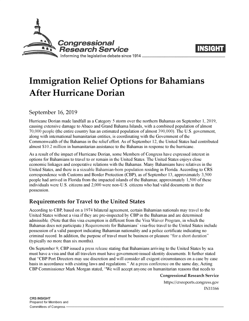 handle is hein.crs/govbbbi0001 and id is 1 raw text is: 







              Congressional
            *.Research Service






Immigration Relief Options for Bahamians

After Hurricane Dorian



September 16, 2019

Hurricane Dorian made landfall as a Category 5 storm over the northern Bahamas on September 1, 2019,
causing extensive damage to Abaco and Grand Bahama Islands, with a combined population of almost
70,000 people (the entire country has an estimated population of almost 390,000). The U.S. government,
along with international humanitarian entities, is coordinating with the Government of the
Commonwealth  of the Bahamas in the relief effort. As of September 12, the United States had contributed
almost $10.2 million in humanitarian assistance to the Bahamas in response to the hurricane.
As a result of the impact of Hurricane Dorian, some Members of Congress have expressed interest in
options for Bahamians to travel to or remain in the United States. The United States enjoys close
economic linkages and cooperative relations with the Bahamas. Many Bahamians have relatives in the
United States, and there is a sizeable Bahamian-bom population residing in Florida. According to CRS
correspondence with Customs and Border Protection (CBP), as of September 13, approximately 3,500
people had arrived in Florida from the impacted islands of the Bahamas; approximately 1,500 of these
individuals were U.S. citizens and 2,000 were non-U.S. citizens who had valid documents in their
possession.

Requirements for Travel to the United States

According to CBP, based on a 1974 bilateral agreement, certain Bahamian nationals may travel to the
United States without a visa if they are pre-inspected by CBP in the Bahamas and are determined
admissible. (Note that this visa exemption is different from the Visa Waiver Program, in which the
Bahamas  does not participate.) Requirements for Bahamians' visa-free travel to the United States include
possession of a valid passport indicating Bahamian nationality and a police certificate indicating no
criminal record. In addition, the purpose of travel must be business or pleasure for a short duration
(typically no more than six months).
On September 9, CBP issued a press release stating that Bahamians arriving to the United States by sea
must have a visa and that all travelers must have government-issued identity documents. It further stated
that CBP Port Directors may use discretion and will consider all exigent circumstances on a case by case
basis in accordance with existing laws and regulations. At a press conference on the same day, Acting
CBP  Commissioner Mark Morgan stated, We will accept anyone on humanitarian reasons that needs to
                                                               Congressional Research Service
                                                                 https://crsreports.congress.gov
                                                                                     IN11166

CRS INSIGHT
Prepared for Members and
Committees of Congress


