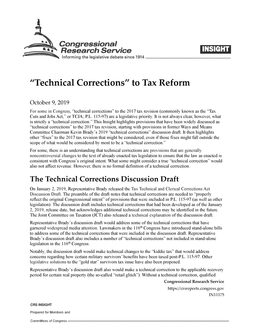 handle is hein.crs/govbbhq0001 and id is 1 raw text is: 









   Congressional                                                                   _____
             SResearch Service
     - '  nfarmrng the IegsI~ative debate since 1914





Technical Corrections to Tax Reform



October 9, 2019
For some in Congress, technical corrections to the 2017 tax revision (commonly known as the Tax
Cuts and Jobs Act, or TCJA; P.L. 115-97) are a legislative priority. It is not always clear, however, what
is strictly a technical correction. This Insight highlights provisions that have been widely discussed as
technical corrections to the 2017 tax revision, starting with provisions in former Ways and Means
Committee Chairman Kevin Brady's 2019 technical corrections discussion draft. It then highlights
other fixes to the 2017 tax revision that might be considered, even if those fixes might fall outside the
scope of what would be considered by most to be a technical correction.
For some, there is an understanding that technical corrections are provisions that are generally
noncontroversial changes to the text of already enacted tax legislation to ensure that the law as enacted is
consistent with Congress's original intent. What some might consider a true technical correction would
also not affect revenue. However, there is no formal definition of a technical correction.


The Technical Corrections Discussion Draft

On January 2, 2019, Representative Brady released the Tax Technical and Clerical Corrections Act
Discussion Draft. The preamble of the draft notes that technical corrections are needed to properly
reflect the original Congressional intent of provisions that were included in P.L. 115-97 (as well as other
legislation). The discussion draft includes technical corrections that had been developed as of the January
2, 2019, release date, but acknowledges additional technical corrections may be identified in the future.
The Joint Committee on Taxation JCT) also released a technical explanation of the discussion draft.
Representative Brady's discussion draft would address some of the technical corrections that have
garnered widespread media attention. Lawmakers in the 116th Congress have introduced stand-alone bills
to address some of the technical corrections that were included in the discussion draft. Representative
Brady's discussion draft also includes a number of technical corrections not included in stand-alone
legislation in the 116th Congress.
Notably, the discussion draft would make technical changes to the kiddie tax that would address
concerns regarding how certain military survivors' benefits have been taxed post-P.L. 115-97. Other
legislative solutions to the gold star survivors tax issue have also been proposed.
Representative Brady's discussion draft also would make a technical correction to the applicable recovery
period for certain real property (the so-called retail glitch). Without a technical correction, qualified
                                                                  Congressional Research Service
                                                                    https://crsreports.congress.gov
                                                                                        IN11175

CRS INSIGHT
Prepared for Members and


Committees of Congress


