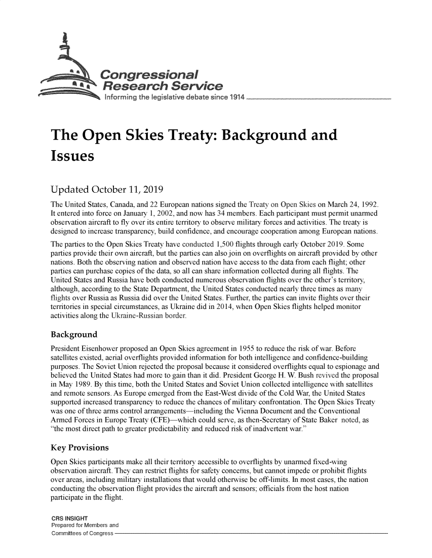 handle is hein.crs/govbbjb0001 and id is 1 raw text is: 







   ~Congressional
   Sa          Research Service
   -     -      Informing the Iegislatve debate since 1914                   _




The Open Skies Treaty: Background and

Issues



Updated October 11, 2019
The United States, Canada, and 22 European nations signed the Treaty on Open Skies on March 24, 1992.
It entered into force on January 1, 2002, and now has 34 members. Each participant must permit unarmed
observation aircraft to fly over its entire territory to observe military forces and activities. The treaty is
designed to increase transparency, build confidence, and encourage cooperation among European nations.
The parties to the Open Skies Treaty have conducted 1,500 flights through early October 2019. Some
parties provide their own aircraft, but the parties can also join on overflights on aircraft provided by other
nations. Both the observing nation and observed nation have access to the data from each flight; other
parties can purchase copies of the data, so all can share information collected during all flights. The
United States and Russia have both conducted numerous observation flights over the other's territory,
although, according to the State Department, the United States conducted nearly three times as many
flights over Russia as Russia did over the United States. Further, the parties can invite flights over their
territories in special circumstances, as Ukraine did in 2014, when Open Skies flights helped monitor
activities along the Ukraine-Russian border.

Background
President Eisenhower proposed an Open Skies agreement in 1955 to reduce the risk of war. Before
satellites existed, aerial overflights provided information for both intelligence and confidence-building
purposes. The Soviet Union rejected the proposal because it considered overflights equal to espionage and
believed the United States had more to gain than it did. President George H. W. Bush revived the proposal
in May 1989. By this time, both the United States and Soviet Union collected intelligence with satellites
and remote sensors. As Europe emerged from the East-West divide of the Cold War, the United States
supported increased transparency to reduce the chances of military confrontation. The Open Skies Treaty
was one of three arms control arrangements-including the Vienna Document and the Conventional
Armed Forces in Europe Treaty (CFE)-which could serve, as then-Secretary of State Baker noted, as
the most direct path to greater predictability and reduced risk of inadvertent war.

Key Provisions
Open Skies participants make all their territory accessible to overflights by unarmed fixed-wing
observation aircraft. They can restrict flights for safety concerns, but cannot impede or prohibit flights
over areas, including military installations that would otherwise be off-limits. In most cases, the nation
conducting the observation flight provides the aircraft and sensors; officials from the host nation
participate in the flight.

CRS INSIGHT
Prepared for Members and
Committees of Congress


