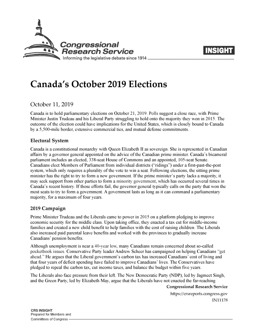 handle is hein.crs/govbbje0001 and id is 1 raw text is: 








   Congressional                                                                   _____
            ~Research Service
                lnforming the Iegislative debate since 1914





Canada's October 2019 Elections



October 11, 2019
Canada is to hold parliamentary elections on October 21, 2019. Polls suggest a close race, with Prime
Minister Justin Trudeau and his Liberal Party struggling to hold onto the majority they won in 2015. The
outcome of the election could have implications for the United States, which is closely bound to Canada
by a 5,500-mile border, extensive commercial ties, and mutual defense commitments.

Electoral System
Canada is a constitutional monarchy with Queen Elizabeth II as sovereign. She is represented in Canadian
affairs by a governor general appointed on the advice of the Canadian prime minister. Canada's bicameral
parliament includes an elected, 338-seat House of Commons and an appointed, 105-seat Senate.
Canadians elect Members of Parliament from individual districts (ridings) under a first-past-the-post
system, which only requires a plurality of the vote to win a seat. Following elections, the sitting prime
minister has the right to try to form a new government. If the prime minister's party lacks a majority, it
may seek support from other parties to form a minority government, which has occurred several times in
Canada's recent history. If those efforts fail, the governor general typically calls on the party that won the
most seats to try to form a government. A government lasts as long as it can command a parliamentary
majority, for a maximum of four years.

2019 Campaign
Prime Minister Trudeau and the Liberals came to power in 2015 on a platform pledging to improve
economic security for the middle class. Upon taking office, they enacted a tax cut for middle-income
families and created a new child benefit to help families with the cost of raising children. The Liberals
also increased paid parental leave benefits and worked with the provinces to gradually increase
Canadians' pension benefits.
Although unemployment is near a 40-year low, many Canadians remain concerned about so-called
pocketbook issues. Conservative Party leader Andrew Scheer has campaigned on helping Canadians get
ahead. He argues that the Liberal government's carbon tax has increased Canadians' cost of living and
that four years of deficit spending have failed to improve Canadians' lives. The Conservatives have
pledged to repeal the carbon tax, cut income taxes, and balance the budget within five years.
The Liberals also face pressure from their left. The New Democratic Party (NDP), led by Jagmeet Singh,
and the Green Party, led by Elizabeth May, argue that the Liberals have not enacted the far-reaching
                                                                 Congressional Research Service
                                                                   https://crsreports.congress.gov
                                                                                       IN11178

CRS INSIGHT
Prepared for Members and
Committees of Congress



