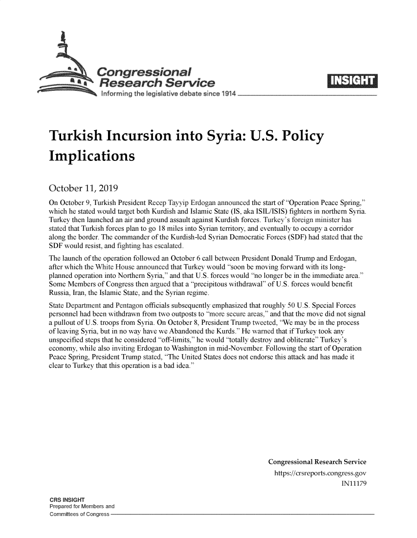 handle is hein.crs/govbbjf0001 and id is 1 raw text is: 








   Congressional                                                                 ____
            .Research Service
   hnforming the !egIsIative debate since 1914               -





Turkish Incursion into Syria: U.S. Policy

Implications



October 11, 2019
On October 9, Turkish President Recep Tayyip Erdogan announced the start of Operation Peace Spring,
which he stated would target both Kurdish and Islamic State (IS, aka ISIL/ISIS) fighters in northern Syria.
Turkey then launched an air and ground assault against Kurdish forces. Turkey's foreign minister has
stated that Turkish forces plan to go 18 miles into Syrian territory, and eventually to occupy a corridor
along the border. The commander of the Kurdish-led Syrian Democratic Forces (SDF) had stated that the
SDF would resist, and fighting has escalated.
The launch of the operation followed an October 6 call between President Donald Trump and Erdogan,
after which the White House announced that Turkey would soon be moving forward with its long-
planned operation into Northern Syria, and that U.S. forces would no longer be in the immediate area.
Some Members of Congress then argued that a precipitous withdrawal of U.S. forces would benefit
Russia, Iran, the Islamic State, and the Syrian regime.
State Department and Pentagon officials subsequently emphasized that roughly 50 U.S. Special Forces
personnel had been withdrawn from two outposts to more secure areas, and that the move did not signal
a pullout of U.S. troops from Syria. On October 8, President Trump tweeted, We may be in the process
of leaving Syria, but in no way have we Abandoned the Kurds. He warned that if Turkey took any
unspecified steps that he considered off-limits, he would totally destroy and obliterate Turkey's
economy, while also inviting Erdogan to Washington in mid-November. Following the start of Operation
Peace Spring, President Trump stated, The United States does not endorse this attack and has made it
clear to Turkey that this operation is a bad idea.











                                                               Congressional Research Service
                                                                 https://crsreports.congress.gov
                                                                                     IN11179

CRS INSIGHT
Prepared for Members and
Committees of Congress


