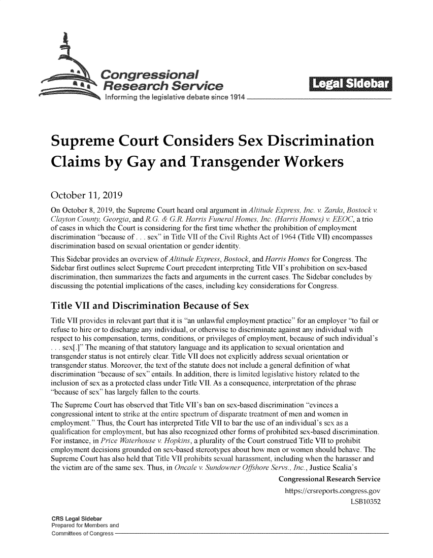 handle is hein.crs/govbbjg0001 and id is 1 raw text is: 









   Congressional                                                        _______
           aResearch Service
   ~hformrng the Iegislative debate since 1914





Supreme Court Considers Sex Discrimination

Claims by Gay and Transgender Workers



October 11, 2019
On October 8, 2019, the Supreme Court heard oral argument in Altitude Express, Inc. v. Zarda, Bostock v.
Clayton County, Georgia, and R. G. & G.R. Harris Funeral Homes, Inc. (Harris Homes) v. EEOC, a trio
of cases in which the Court is considering for the first time whether the prohibition of employment
discrimination because of ... sex in Title VII of the Civil Rights Act of 1964 (Title VII) encompasses
discrimination based on sexual orientation or gender identity.
This Sidebar provides an overview of Altitude Express, Bostock, and Harris Homes for Congress. The
Sidebar first outlines select Supreme Court precedent interpreting Title VII's prohibition on sex-based
discrimination, then summarizes the facts and arguments in the current cases. The Sidebar concludes by
discussing the potential implications of the cases, including key considerations for Congress.

Title VII and Discrimination Because of Sex
Title VII provides in relevant part that it is an unlawful employment practice for an employer to fail or
refuse to hire or to discharge any individual, or otherwise to discriminate against any individual with
respect to his compensation, terms, conditions, or privileges of employment, because of such individual's
... sex[.] The meaning of that statutory language and its application to sexual orientation and
transgender status is not entirely clear. Title VII does not explicitly address sexual orientation or
transgender status. Moreover, the text of the statute does not include a general definition of what
discrimination because of sex entails. In addition, there is limited legislative history related to the
inclusion of sex as a protected class under Title VII. As a consequence, interpretation of the phrase
because of sex has largely fallen to the courts.
The Supreme Court has observed that Title VII's ban on sex-based discrimination evinces a
congressional intent to strike at the entire spectrum of disparate treatment of men and women in
employment. Thus, the Court has interpreted Title VII to bar the use of an individual's sex as a
qualification for employment, but has also recognized other forms of prohibited sex-based discrimination.
For instance, in Price Waterhouse v. Hopkins, a plurality of the Court construed Title VII to prohibit
employment decisions grounded on sex-based stereotypes about how men or women should behave. The
Supreme Court has also held that Title VII prohibits sexual harassment, including when the harasser and
the victim are of the same sex. Thus, in Oncale v. Sundowner Offshore Servs., Inc., Justice Scalia's
                                                                Congressional Research Service
                                                                https://crsreports.congress.gov
                                                                                    LSB10352

CRS Legal Sidebar
Prepared for Members and
Committees of Congress


