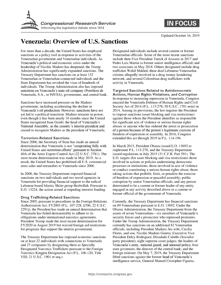 handle is hein.crs/govbbjw0001 and id is 1 raw text is: 




     \' Congressional Research Service
             Iforming th e   iative debat  since 1914



Venezuela: Overview of U.S. Sanctions


For more than a decade, the United States has employed
sanctions as a policy tool in response to activities of the
Venezuelan government and Venezuelan individuals. As
Venezuela's political and economic crisis under the
leadership of Nicolfis Maduro has deepened, the Trump
Administration has significantly expanded sanctions. The
Treasury Department has sanctions on at least 132
Venezuelan or Venezuelan-connected individuals and the
State Department has revoked the visas of hundreds of
individuals. The Trump Administration also has imposed
sanctions on Venezuela's state oil company (Petr6leos de
Venezuela, S.A., or PdVSA), government, and central bank.

Sanctions have increased pressure on the Maduro
government, including accelerating the decline in
Venezuela's oil production. However, sanctions have not
yet led to a political transition. Maduro remains in power,
even though it has been nearly 10 months since the United
States recognized Juan Guid6, the head of Venezuela's
National Assembly, as the country's interim president and
ceased to recognize Maduro as the president of Venezuela.

Terrorism-Related Sanctions
Since 2006, the Secretary of State has made an annual
determination that Venezuela is not cooperating fully with
United States anti-terrorism efforts pursuant to Section
40A of the Arms Export Control Act (22 U.S.C. 2781). The
most recent determination was made in May 2019. As a
result, the United States has prohibited all U.S. commercial
arms sales and retransfers to Venezuela since 2006.

In 2008, the Treasury Department imposed financial
sanctions on two individuals and two travel agencies in
Venezuela for providing financial support to the radical
Lebanon-based Islamic Shiite group Hezbollah. Pursuant to
E.O. 13224, the action aimed at impeding terrorist funding.

Drug Trafficking-Related Sanctions
Since 2005, pursuant to procedures in the Foreign Relations
Authorization Act, FY2003 (P.L. 107-228, §706; 22 U.S.C.
229 lj), the President has made an annual determination that
Venezuela has failed demonstrably to adhere to its
obligations under international narcotics agreements.
President Trump made the most recent determination for
FY2020 in August 2019 but waived foreign aid restrictions
for programs that support the interim government.

The Treasury Department has imposed economic sanctions
on at least 22 individuals with connections to Venezuela
and 27 companies by designating them as Specially
Designated Narcotics Traffickers pursuant to the Foreign
Narcotics Kingpin Designation Act (P.L. 106-120, Title
VIII; 21 U.S.C. 1901 et seq.).


Updated October 16, 2019


Designated individuals include several current or former
Venezuelan officials. Some of the more recent sanctions
include then-Vice President Tareck el Aissami in 2017 and
Pedro Luis Martin (a former senior intelligence official) and
two associates in May 2018. Others designated include drug
trafficker Walid Makled, three dual Lebanese-Venezuelan
citizens allegedly involved in a drug money laundering
network, and several Colombian drug traffickers with
activity in Venezuela.

Targeted Sanctions Related to Antidemocratic
Actions, Human Rights Violations, and Corruption
In response to increasing repression in Venezuela, Congress
enacted the Venezuela Defense of Human Rights and Civil
Society Act of 2014 (P.L. 113-278; 50 U.S.C. 1701 note) in
2014. Among its provisions, the law requires the President
to impose sanctions (asset blocking and visa restrictions)
against those whom the President identifies as responsible
for significant acts of violence or serious human rights
abuses or anyone who has ordered the arrest or prosecution
of a person because of the person's legitimate exercise of
freedom of expression or assembly. In 2016, Congress
extended this act through 2019 in P.L. 114-194.

In March 2015, President Obama issued E.O. 13692 to
implement P.L. 113-278, and the Treasury Department
issued regulations in July 2015 (31 C.F.R. Part 591). The
E.O. targets (for asset blocking and visa restrictions) those
involved in actions or policies undermining democratic
processes or institutions; those involved in acts of violence
or conduct constituting a serious human rights abuse; those
taking actions that prohibit, limit, or penalize the exercise
of freedom of expression or peaceful assembly; public
corruption by senior Venezuelan officials; and any person
determined to be a current or former leader of any entity
engaged in any activity described above or a current or
former official of the government of Venezuela.

Currently, the Treasury Department has financial sanctions
on 89 Venezuelans pursuant to E.O. 13692. Under the
Obama Administration, the Treasury Department froze the
assets of seven Venezuelans-six members of Venezuela's
security forces and a prosecutor who repressed protesters.
Under the Trump Administration, the Treasury Department
currently has sanctions on an additional 82 Venezuelan
officials, including President Maduro; his wife, Cecilia
Flores, and son, Nicolfis Maduro Guerra; Executive Vice
President Delcy Rodriguez; Diosdado Cabello (Socialist
party president); eight supreme court judges; the leaders of
Venezuela's army, national guard, and national police; four
state governors; the director of the central bank; and the
foreign minister. On May 7, 2019, the Treasury Department
lifted sanctions against the former head of Venezuela's
intelligence service, General Manuel Cristopher Figuera,


https:icrs reports.cong tess go


