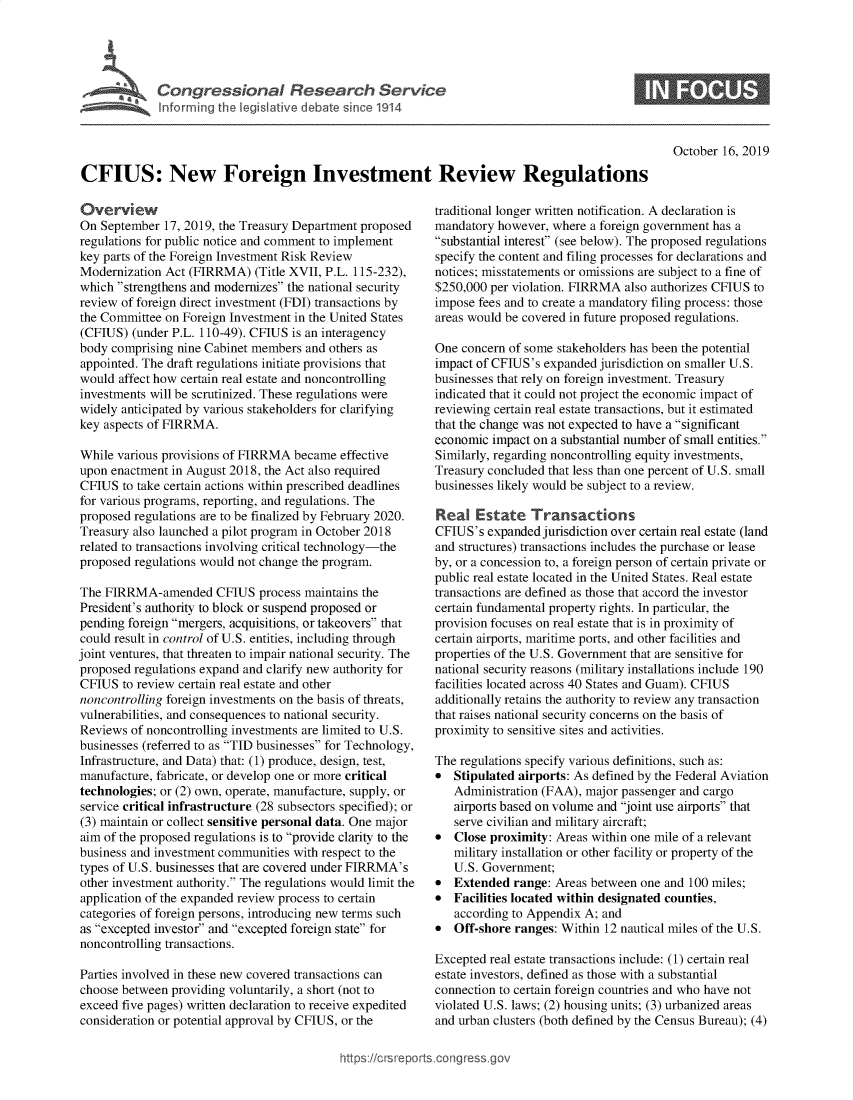 handle is hein.crs/govbbjz0001 and id is 1 raw text is: 




   , ,  Congressional Research Service



                                                                                                   October 16, 2019

CFIUS: New Foreign Investment Review Regulations


Overview
On September 17, 2019, the Treasury Department proposed
regulations for public notice and comment to implement
key parts of the Foreign Investment Risk Review
Modernization Act (FIRRMA) (Title XVII, P.L. 115-232),
which strengthens and modernizes the national security
review of foreign direct investment (FDI) transactions by
the Committee on Foreign Investment in the United States
(CFIUS) (under P.L. 110-49). CFIUS is an interagency
body comprising nine Cabinet members and others as
appointed. The draft regulations initiate provisions that
would affect how certain real estate and noncontrolling
investments will be scrutinized. These regulations were
widely anticipated by various stakeholders for clarifying
key aspects of FIRRMA.

While various provisions of FIRRMA became effective
upon enactment in August 2018, the Act also required
CFIUS to take certain actions within prescribed deadlines
for various programs, reporting, and regulations. The
proposed regulations are to be finalized by February 2020.
Treasury also launched a pilot program in October 2018
related to transactions involving critical technology-the
proposed regulations would not change the program.

The FIRRMA-amended CFIUS process maintains the
President's authority to block or suspend proposed or
pending foreign mergers, acquisitions, or takeovers that
could result in control of U.S. entities, including through
joint ventures, that threaten to impair national security. The
proposed regulations expand and clarify new authority for
CFIUS to review certain real estate and other
noncontrolling foreign investments on the basis of threats,
vulnerabilities, and consequences to national security.
Reviews of noncontrolling investments are limited to U.S.
businesses (referred to as TID businesses for Technology,
Infrastructure, and Data) that: (1) produce, design, test,
manufacture, fabricate, or develop one or more critical
technologies; or (2) own, operate, manufacture, supply, or
service critical infrastructure (28 subsectors specified); or
(3) maintain or collect sensitive personal data. One major
aim of the proposed regulations is to provide clarity to the
business and investment communities with respect to the
types of U.S. businesses that are covered under FIRRMA's
other investment authority. The regulations would limit the
application of the expanded review process to certain
categories of foreign persons, introducing new terms such
as excepted investor and excepted foreign state for
noncontrolling transactions.

Parties involved in these new covered transactions can
choose between providing voluntarily, a short (not to
exceed five pages) written declaration to receive expedited
consideration or potential approval by CFIUS, or the


traditional longer written notification. A declaration is
mandatory however, where a foreign government has a
substantial interest (see below). The proposed regulations
specify the content and filing processes for declarations and
notices; misstatements or omissions are subject to a fine of
$250,000 per violation. FIRRMA also authorizes CFIUS to
impose fees and to create a mandatory filing process: those
areas would be covered in future proposed regulations.

One concern of some stakeholders has been the potential
impact of CF1US's expanded jurisdiction on smaller U.S.
businesses that rely on foreign investment. Treasury
indicated that it could not project the economic impact of
reviewing certain real estate transactions, but it estimated
that the change was not expected to have a significant
economic impact on a substantial number of small entities.
Similarly, regarding noncontrolling equity investments,
Treasury concluded that less than one percent of U.S. small
businesses likely would be subject to a review.

Real Estate Transactions
CFIUS's expanded jurisdiction over certain real estate (land
and structures) transactions includes the purchase or lease
by, or a concession to, a foreign person of certain private or
public real estate located in the United States. Real estate
transactions are defined as those that accord the investor
certain fundamental property rights. In particular, the
provision focuses on real estate that is in proximity of
certain airports, maritime ports, and other facilities and
properties of the U.S. Government that are sensitive for
national security reasons (military installations include 190
facilities located across 40 States and Guam). CFIUS
additionally retains the authority to review any transaction
that raises national security concerns on the basis of
proximity to sensitive sites and activities.

The regulations specify various definitions, such as:
*  Stipulated airports: As defined by the Federal Aviation
   Administration (FAA), major passenger and cargo
   airports based on volume and joint use airports that
   serve civilian and military aircraft;
*  Close proximity: Areas within one mile of a relevant
   military installation or other facility or property of the
   U.S. Government;
*  Extended range: Areas between one and 100 miles;
*  Facilities located within designated counties,
   according to Appendix A; and
*  Off-shore ranges: Within 12 nautical miles of the U.S.

Excepted real estate transactions include: (1) certain real
estate investors, defined as those with a substantial
connection to certain foreign countries and who have not
violated U.S. laws; (2) housing units; (3) urbanized areas
and urban clusters (both defined by the Census Bureau); (4)


https:!icrsreports cong --


