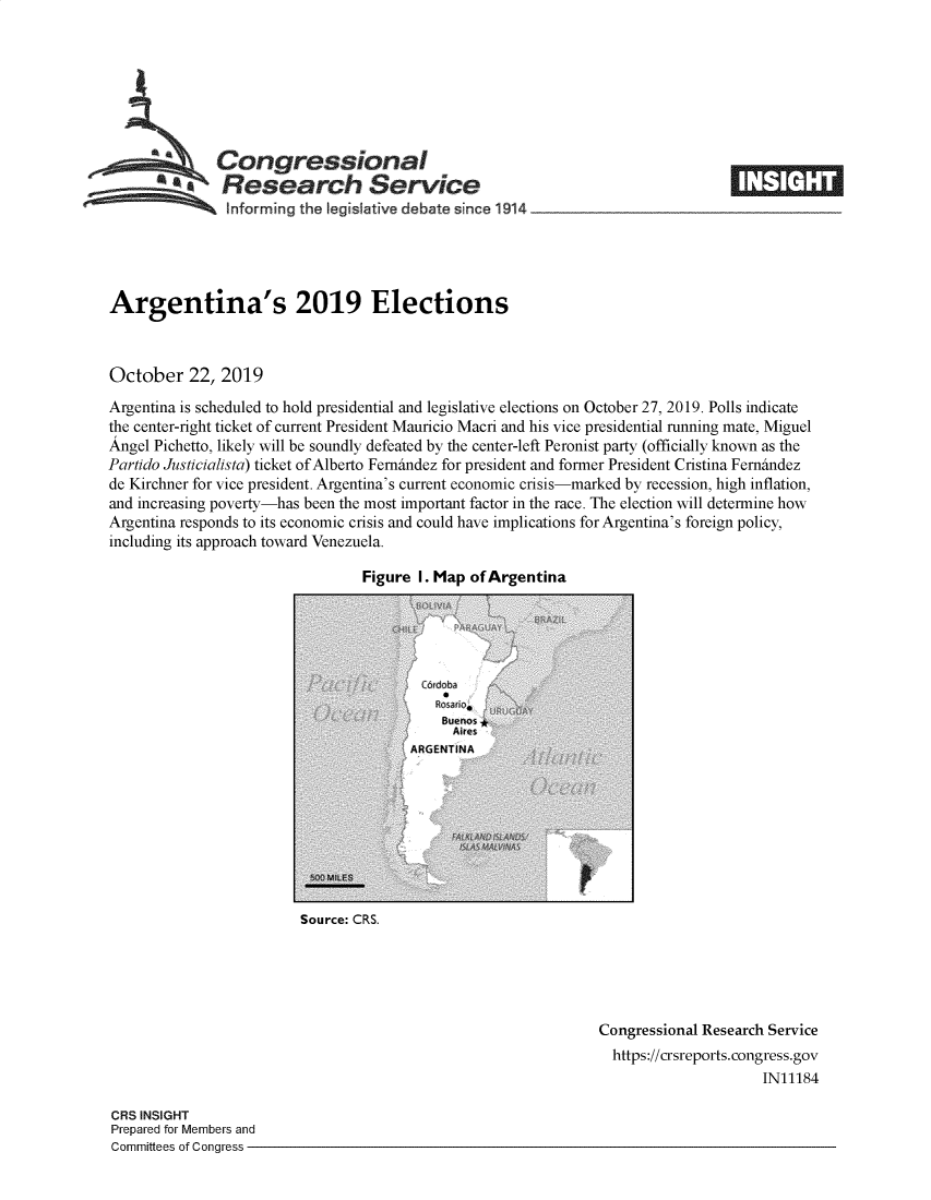 handle is hein.crs/govbbme0001 and id is 1 raw text is: 








   Congressional                                                                 _____
          a    Research Service
   informing the Iegislative debate since 1914              _                 __





Argentina's 2019 Elections



October 22, 2019
Argentina is scheduled to hold presidential and legislative elections on October 27, 2019. Polls indicate
the center-right ticket of current President Mauricio Macni and his vice presidential running mate, Miguel
Angel Pichetto, likely will be soundly defeated by the center-left Peronist party (officially known as the
Partido Justicialista) ticket of Alberto Fernindez for president and former President Cristina Fernindez
de Kirchner for vice president. Argentina's current economic crisis-marked by recession, high inflation,
and increasing poverty-has been the most important factor in the race. The election will determine how
Argentina responds to its economic crisis and could have implications for Argentina's foreign policy,
including its approach toward Venezuela.


Figure I. Map of Argentina


Source: CRS.


Congressional Research Service
  https://crsreports.congress.gov
                     IN11184


CRS INSIGHT
Prepared for Members and
Committees of Congress -


