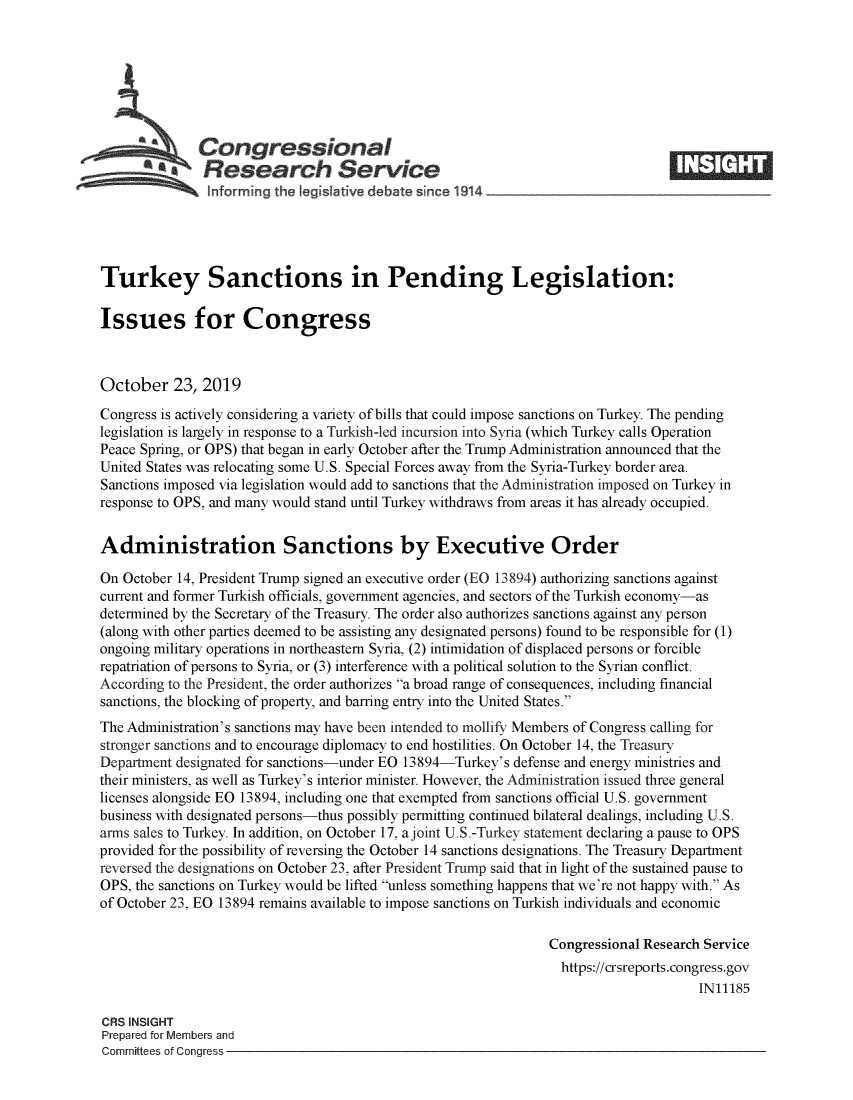 handle is hein.crs/govbbmv0001 and id is 1 raw text is: 








   Congressional                                                                  _____
            £Research Service

   !nforming the leg slative debate since 1914





Turkey Sanctions in Pending Legislation:

Issues for Congress



October 23, 2019
Congress is actively considering a variety of bills that could impose sanctions on Turkey. The pending
legislation is largely in response to a Turkish-led incursion into Syria (which Turkey calls Operation
Peace Spring, or OPS) that began in early October after the Trump Administration announced that the
United States was relocating some U.S. Special Forces away from the Syria-Turkey border area.
Sanctions imposed via legislation would add to sanctions that the Administration imposed on Turkey in
response to OPS, and many would stand until Turkey withdraws from areas it has already occupied.


Administration Sanctions by Executive Order

On October 14, President Trump signed an executive order (EO 13894) authorizing sanctions against
current and former Turkish officials, government agencies, and sectors of the Turkish economy-as
determined by the Secretary of the Treasury. The order also authorizes sanctions against any person
(along with other parties deemed to be assisting any designated persons) found to be responsible for (1)
ongoing military operations in northeastern Syria, (2) intimidation of displaced persons or forcible
repatriation of persons to Syria, or (3) interference with a political solution to the Syrian conflict.
According to the President, the order authorizes a broad range of consequences, including financial
sanctions, the blocking of property, and barring entry into the United States.
The Administration's sanctions may have been intended to mollify Members of Congress calling for
stronger sanctions and to encourage diplomacy to end hostilities. On October 14, the Treasury
Department designated for sanctions-under EO 13894-Turkey's defense and energy ministries and
their ministers, as well as Turkey's interior minister. However, the Administration issued three general
licenses alongside EO 13894, including one that exempted from sanctions official U.S. government
business with designated persons-thus possibly permitting continued bilateral dealings, including U.S.
arms sales to Turkey. In addition, on October 17, a joint U.S.-Turkey statement declaring a pause to OPS
provided for the possibility of reversing the October 14 sanctions designations. The Treasury Department
reversed the designations on October 23, after President Trump said that in light of the sustained pause to
OPS, the sanctions on Turkey would be lifted unless something happens that we're not happy with. As
of October 23, EO 13894 remains available to impose sanctions on Turkish individuals and economic

                                                                Congressional Research Service
                                                                  https://crsreports.congress.gov
                                                                                      IN11185

CRS INSIGHT
Prepared for Members and
Committees of Congress


