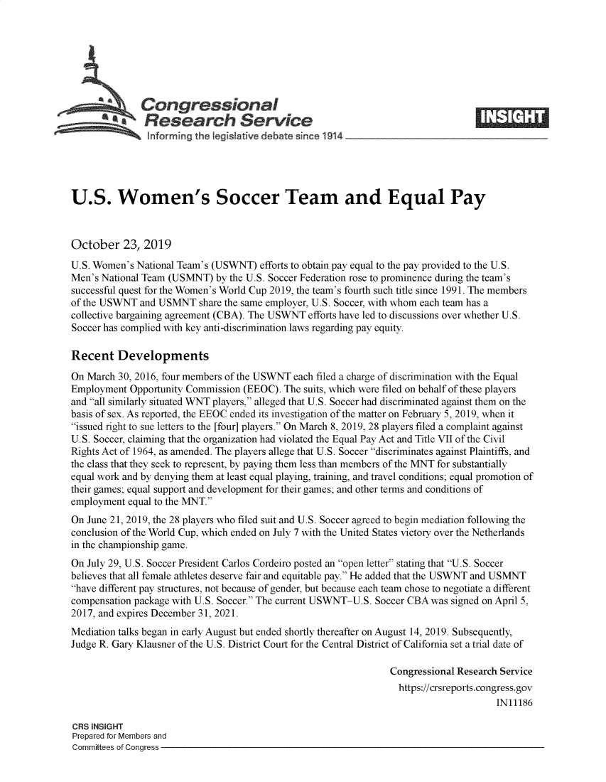handle is hein.crs/govbbmw0001 and id is 1 raw text is: 








   A          Congressional                                                     ____
          * Research Service

   !nforming the leg slative debate since 1914





U.S. Women's Soccer Team and Equal Pay



October 23, 2019
U.S. Women's National Team's (USWNT) efforts to obtain pay equal to the pay provided to the U.S.
Men's National Team (USMNT) by the U.S. Soccer Federation rose to prominence during the team's
successful quest for the Women's World Cup 2019, the team's fourth such title since 1991. The members
of the USWNT and USMNT share the same employer, U.S. Soccer, with whom each team has a
collective bargaining agreement (CBA). The USWNT efforts have led to discussions over whether U.S.
Soccer has complied with key anti-discrimination laws regarding pay equity.

Recent Developments

On March 30, 2016, four members of the USWNT each filed a charge of discrimination with the Equal
Employment Opportunity Commission (EEOC). The suits, which were filed on behalf of these players
and all similarly situated WNT players, alleged that U.S. Soccer had discriminated against them on the
basis of sex. As reported, the EEOC ended its investigation of the matter on February 5, 2019, when it
issued right to sue letters to the [four] players. On March 8, 2019, 28 players filed a complaint against
U.S. Soccer, claiming that the organization had violated the Equal Pay Act and Title VII of the Civil
Rights Act of 1964, as amended. The players allege that U.S. Soccer discriminates against Plaintiffs, and
the class that they seek to represent, by paying them less than members of the MNT for substantially
equal work and by denying them at least equal playing, training, and travel conditions; equal promotion of
their games; equal support and development for their games; and other terms and conditions of
employment equal to the MNT.
On June 21, 2019, the 28 players who filed suit and U.S. Soccer agreed to begin mediation following the
conclusion of the World Cup, which ended on July 7 with the United States victory over the Netherlands
in the championship game.
On July 29, U.S. Soccer President Carlos Cordeiro posted an open letter stating that U.S. Soccer
believes that all female athletes deserve fair and equitable pay. He added that the USWNT and USMNT
have different pay structures, not because of gender, but because each team chose to negotiate a different
compensation package with U.S. Soccer. The current USWNT-U.S. Soccer CBA was signed on April 5,
2017, and expires December 31, 2021.
Mediation talks began in early August but ended shortly thereafter on August 14, 2019. Subsequently,
Judge R. Gary Klausner of the U.S. District Court for the Central District of California set a trial date of

                                                               Congressional Research Service
                                                               https://crsreports.congress.gov
                                                                                    IN11186

CRS INSIGHT
Prepared for Members and
Committees of Congress


