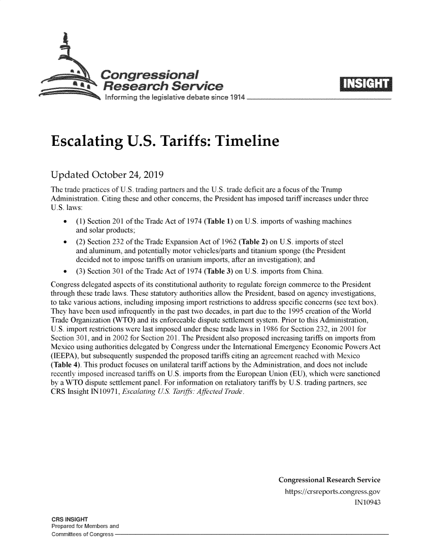 handle is hein.crs/govbbnj0001 and id is 1 raw text is: 







   Congresinal                                                                     _____
   a           Research Service
   =    *      hforming the Iegisattve debate since 1 914                  -      - -     - -





Escalating U.S. Tariffs: Timeline



Updated October 24, 2019
The trade practices of U.S. trading partners and the U.S. trade deficit are a focus of the Trump
Administration. Citing these and other concerns, the President has imposed tariff increases under three
U.S. laws:
    *  (1) Section 201 of the Trade Act of 1974 (Table 1) on U.S. imports of washing machines
       and solar products;
    *  (2) Section 232 of the Trade Expansion Act of 1962 (Table 2) on U.S. imports of steel
       and aluminum, and potentially motor vehicles/parts and titanium sponge (the President
       decided not to impose tariffs on uranium imports, after an investigation); and
    *  (3) Section 301 of the Trade Act of 1974 (Table 3) on U.S. imports from China.
Congress delegated aspects of its constitutional authority to regulate foreign commerce to the President
through these trade laws. These statutory authorities allow the President, based on agency investigations,
to take various actions, including imposing import restrictions to address specific concerns (see text box).
They have been used infrequently in the past two decades, in part due to the 1995 creation of the World
Trade Organization (WTO) and its enforceable dispute settlement system. Prior to this Administration,
U.S. import restrictions were last imposed under these trade laws in 1986 for Section 232, in 2001 for
Section 301, and in 2002 for Section 201. The President also proposed increasing tariffs on imports from
Mexico using authorities delegated by Congress under the International Emergency Economic Powers Act
(IEEPA), but subsequently suspended the proposed tariffs citing an agreement reached with Mexico
(Table 4). This product focuses on unilateral tariff actions by the Administration, and does not include
recently imposed increased taniffs on U.S. imports from the European Union (EU), which were sanctioned
by a WTO dispute settlement panel. For information on retaliatory tariffs by U.S. trading partners, see
CRS Insight 1N10971, Escalating US. Tariffs: Affected Trade.










                                                                 Congressional Research Service
                                                                   https://crsreports.congress.gov
                                                                                       IN10943

CRS INSIGHT
Prepared for Members and
Committees of Congress


