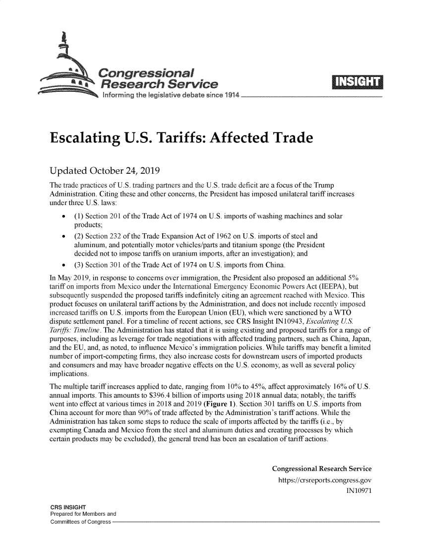 handle is hein.crs/govbbnk0001 and id is 1 raw text is: 








   Congressional                                                                   _____
             * esearch Service
   ~hformrng the Iegislative debate since 1914





Escalating U.S. Tariffs: Affected Trade



Updated October 24, 2019
The trade practices of U.S. trading partners and the U.S. trade deficit are a focus of the Trump
Administration. Citing these and other concerns, the President has imposed unilateral tariff increases
under three U.S. laws:
    *  (1) Section 201 of the Trade Act of 1974 on U.S. imports of washing machines and solar
       products;
    *  (2) Section 232 of the Trade Expansion Act of 1962 on U.S. imports of steel and
       aluminum, and potentially motor vehicles/parts and titanium sponge (the President
       decided not to impose tariffs on uranium imports, after an investigation); and
    *  (3) Section 301 of the Trade Act of 1974 on U.S. imports from China.
In May 2019, in response to concerns over immigration, the President also proposed an additional 5%
tariff on imports from Mexico under the International Emergency Economic Powers Act (IEEPA), but
subsequently suspended the proposed tariffs indefinitely citing an agreement reached with Mexico. This
product focuses on unilateral tariff actions by the Administration, and does not include recently imposed
increased tariffs on U.S. imports from the European Union (EU), which were sanctioned by a WTO
dispute settlement panel. For a timeline of recent actions, see CRS Insight 1N 10943, Escalating US.
Tariffs: Timeline. The Administration has stated that it is using existing and proposed tariffs for a range of
purposes, including as leverage for trade negotiations with affected trading partners, such as China, Japan,
and the EU, and, as noted, to influence Mexico's immigration policies. While tariffs may benefit a limited
number of import-competing firms, they also increase costs for downstream users of imported products
and consumers and may have broader negative effects on the U.S. economy, as well as several policy
implications.
The multiple tariff increases applied to date, ranging from 10% to 45%, affect approximately 16% of U.S.
annual imports. This amounts to $396.4 billion of imports using 2018 annual data; notably, the tariffs
went into effect at various times in 2018 and 2019 (Figure 1). Section 301 tariffs on U.S. imports from
China account for more than 90% of trade affected by the Administration's tariff actions. While the
Administration has taken some steps to reduce the scale of imports affected by the tariffs (i.e., by
exempting Canada and Mexico from the steel and aluminum duties and creating processes by which
certain products may be excluded), the general trend has been an escalation of tariff actions.



                                                                 Congressional Research Service
                                                                   https://crsreports.congress.gov
                                                                                       IN10971

CRS INSIGHT
Prepared for Members and
Committees of Congress


