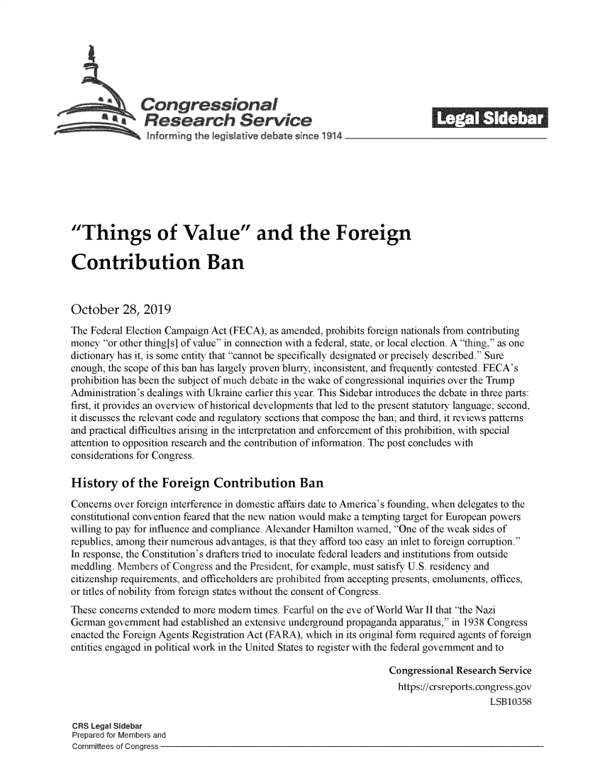 handle is hein.crs/govbbok0001 and id is 1 raw text is: 









   ACongressional                                                         _______
                f      g he tgtie debate       i 1914









Things of Value and the Foreign

Contribution Ban



October 28, 2019
The Federal Election Campaign Act (FECA), as amended, prohibits foreign nationals from contributing
money or other thing[s] of value in connection with a federal, state, or local election. A thing, as one
dictionary has it, is some entity that cannot be specifically designated or precisely described. Sure
enough, the scope of this ban has largely proven blurry, inconsistent, and frequently contested. FECA's
prohibition has been the subject of much debate in the wake of congressional inquiries over the Trump
Administration's dealings with Ukraine earlier this year. This Sidebar introduces the debate in three parts:
first, it provides an overview of historical developments that led to the present statutory language; second,
it discusses the relevant code and regulatory sections that compose the ban; and third, it reviews patterns
and practical difficulties arising in the interpretation and enforcement of this prohibition, with special
attention to opposition research and the contribution of information. The post concludes with
considerations for Congress.

History of the Foreign Contribution Ban

Concerns over foreign interference in domestic affairs date to America's founding, when delegates to the
constitutional convention feared that the new nation would make a tempting target for European powers
willing to pay for influence and compliance. Alexander Hamilton warned, One of the weak sides of
republics, among their numerous advantages, is that they afford too easy an inlet to foreign corruption.
In response, the Constitution's drafters tried to inoculate federal leaders and institutions from outside
meddling. Members of Congress and the President, for example, must satisfy U.S. residency and
citizenship requirements, and officeholders are prohibited from accepting presents, emoluments, offices,
or titles of nobility from foreign states without the consent of Congress.
These concerns extended to more modem times. Fearful on the eve of World War II that the Nazi
German government had established an extensive underground propaganda apparatus, in 1938 Congress
enacted the Foreign Agents Registration Act (FARA), which in its original form required agents of foreign
entities engaged in political work in the United States to register with the federal government and to

                                                                 Congressional Research Service
                                                                   https://crsreports.congress.gov
                                                                                     LSB10358

CRS Legal Sidebar
Prepared for Members and
Committees of Congress


