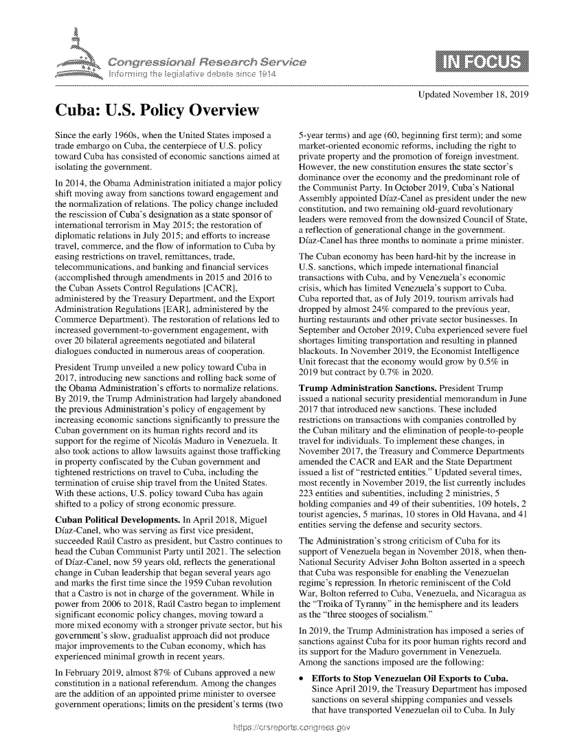 handle is hein.crs/govbbox0001 and id is 1 raw text is: 





- ...........


Cuba: U.S. Policy Overview

Since the early 1960s, when the United States imposed a
trade embargo on Cuba, the centerpiece of U.S. policy
toward Cuba has consisted of economic sanctions aimed at
isolating the government.
In 2014, the Obama Administration initiated a major policy
shift moving away from sanctions toward engagement and
the normalization of relations. The policy change included
the rescission of Cuba's designation as a state sponsor of
international terrorism in May 2015; the restoration of
diplomatic relations in July 2015; and efforts to increase
travel, commerce, and the flow of information to Cuba by
easing restrictions on travel, remittances, trade,
telecommunications, and banking and financial services
(accomplished through amendments  in 2015 and 2016 to
the Cuban Assets Control Regulations [CACR],
administered by the Treasury Department, and the Export
Administration Regulations [EAR], administered by the
Commerce   Department). The restoration of relations led to
increased government-to-government engagement, with
over 20 bilateral agreements negotiated and bilateral
dialogues conducted in numerous areas of cooperation.
President Trump unveiled a new policy toward Cuba in
2017, introducing new sanctions and rolling back some of
the Obama  Administration's efforts to normalize relations.
By 2019, the Trump Administration had largely abandoned
the previous Administration's policy of engagement by
increasing economic sanctions significantly to pressure the
Cuban  government on its human rights record and its
support for the regime of Nicolis Maduro in Venezuela. It
also took actions to allow lawsuits against those trafficking
in property confiscated by the Cuban government and
tightened restrictions on travel to Cuba, including the
termination of cruise ship travel from the United States.
With these actions, U.S. policy toward Cuba has again
shifted to a policy of strong economic pressure.
Cuban  Political Developments. In April 2018, Miguel
Dfaz-Canel, who was serving as first vice president,
succeeded Rafil Castro as president, but Castro continues to
head the Cuban Communist  Party until 2021. The selection
of Dfaz-Canel, now 59 years old, reflects the generational
change in Cuban leadership that began several years ago
and marks the first time since the 1959 Cuban revolution
that a Castro is not in charge of the government. While in
power from 2006 to 2018, Rafil Castro began to implement
significant economic policy changes, moving toward a
more mixed  economy  with a stronger private sector, but his
government's slow, gradualist approach did not produce
major improvements  to the Cuban economy, which has
experienced minimal growth in recent years.
In February 2019, almost 87% of Cubans approved a new
constitution in a national referendum. Among the changes
are the addition of an appointed prime minister to oversee
government  operations; limits on the president's terms (two


5-year terms) and age (60, beginning first term); and some
market-oriented economic reforms, including the right to
private property and the promotion of foreign investment.
However,  the new constitution ensures the state sector's
dominance  over the economy and the predominant role of
the Communist  Party. In October 2019, Cuba's National
Assembly  appointed Dfaz-Canel as president under the new
constitution, and two remaining old-guard revolutionary
leaders were removed from the downsized Council of State,
a reflection of generational change in the government.
Dfaz-Canel has three months to nominate a prime minister.
The Cuban  economy  has been hard-hit by the increase in
U.S. sanctions, which impede international financial
transactions with Cuba, and by Venezuela's economic
crisis, which has limited Venezuela's support to Cuba.
Cuba reported that, as of July 2019, tourism arrivals had
dropped by almost 24% compared  to the previous year,
hurting restaurants and other private sector businesses. In
September and October 2019, Cuba experienced severe fuel
shortages limiting transportation and resulting in planned
blackouts. In November 2019, the Economist Intelligence
Unit forecast that the economy would grow by 0.5% in
2019 but contract by 0.7% in 2020.
Trump   Administration Sanctions. President Trump
issued a national security presidential memorandum in June
2017 that introduced new sanctions. These included
restrictions on transactions with companies controlled by
the Cuban military and the elimination of people-to-people
travel for individuals. To implement these changes, in
November  2017, the Treasury and Commerce Departments
amended  the CACR  and EAR  and the State Department
issued a list of restricted entities. Updated several times,
most recently in November 2019, the list currently includes
223 entities and subentities, including 2 ministries, 5
holding companies and 49 of their subentities, 109 hotels, 2
tourist agencies, 5 marinas, 10 stores in Old Havana, and 41
entities serving the defense and security sectors.
The Administration's strong criticism of Cuba for its
support of Venezuela began in November 2018, when then-
National Security Adviser John Bolton asserted in a speech
that Cuba was responsible for enabling the Venezuelan
regime's repression. In rhetoric reminiscent of the Cold
War, Bolton referred to Cuba, Venezuela, and Nicaragua as
the Troika of Tyranny in the hemisphere and its leaders
as the three stooges of socialism.
In 2019, the Trump Administration has imposed a series of
sanctions against Cuba for its poor human rights record and
its support for the Maduro government in Venezuela.
Among   the sanctions imposed are the following:
*  Efforts to Stop Venezuelan Oil Exports to Cuba.
   Since April 2019, the Treasury Department has imposed
   sanctions on several shipping companies and vessels
   that have transported Venezuelan oil to Cuba. In July


     g
     ,,  ',Ngwq ppmmp mgnowgo
     10N


Updated November   18, 2019


