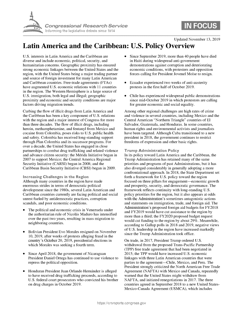 handle is hein.crs/govbbpu0001 and id is 1 raw text is: 





-'                               .r~ .........


                                                                                       Updated November   13, 2019

Latin America and the Caribbean: U.S. Policy Overview


U.S. interests in Latin America and the Caribbean are
diverse and include economic, political, security, and
humanitarian concerns. Geographic proximity has ensured
strong economic linkages between the United States and the
region, with the United States being a major trading partner
and source of foreign investment for many Latin American
and Caribbean countries. Free-trade agreements (FTAs)
have augmented  U.S. economic relations with 11 countries
in the region. The Western Hemisphere is a large source of
U.S. immigration, both legal and illegal; geographic
proximity and economic and security conditions are major
factors driving migration trends.
Curbing the flow of illicit drugs from Latin America and
the Caribbean has been a key component of U.S. relations
with the region and a major interest of Congress for more
than three decades. The flow of illicit drugs, including
heroin, methamphetamine, and fentanyl from Mexico and
cocaine from Colombia, poses risks to U.S. public health
and safety. Colombia has received long-standing support
through Plan Colombia and its successor programs. For
over a decade, the United States has engaged in close
partnerships to combat drug trafficking and related violence
and advance citizen security: the M6rida Initiative began in
2007 to support Mexico; the Central America Regional
Security Initiative (CARSI) began in 2008; and the
Caribbean Basin Security Initiative (CBSI) began in 2009.

ncreasing   Cha    ege  in the Region
Although many  countries in the region have made
enormous  strides in terms of democratic political
development since the 1980s, several Latin American and
Caribbean countries currently are facing political and social
unrest fueled by antidemocratic practices, corruption
scandals, and poor economic conditions.
*  The political and economic crisis in Venezuela under
   the authoritarian rule of NicolAs Maduro has intensified
   over the past two years, resulting in mass migration to
   neighboring countries.

*  Bolivian President Evo Morales resigned on November
   10, 2019, after weeks of protests alleging fraud in the
   country's October 20, 2019, presidential elections in
   which Morales was  seeking a fourth term.

*  Since April 2018, the government of Nicaraguan
   President Daniel Ortega has continued to use violence to
   repress the political opposition.

*  Honduran  President Juan Orlando HernAndez is alleged
   to have received drug trafficking proceeds, according to
   U.S. federal court prosecutors who convicted his brother
   on drug charges in October 2019.


*  Since September 2019, more than 40 people have died
   in Haiti during widespread anti-government
   demonstrations against corruption and deteriorating
   economic  conditions, with protesters and opposition
   forces calling for President Jovenel Moise to resign.

*  Ecuador experienced two weeks of anti-austerity
   protests in the first half of October 2019.

*  Chile has experienced widespread public demonstrations
   since mid-October 2019 in which protestors are calling
   for greater economic and social equality.
Among   other regional challenges are high rates of crime
and violence in several countries, including Mexico and the
Central American Northern Triangle countries of El
Salvador, Guatemala, and Honduras. In some countries,
human  rights and environmental activists and journalists
have been targeted. Although Cuba transitioned to a new
president in 2018, the government continues to restrict
freedoms of expression and other basic rights.

Trump   Adinsa           Policy
In its policy toward Latin America and the Caribbean, the
Trump  Administration has retained many of the same
priorities and programs of past Administrations, but it has
also diverged considerably in generally adopting a more
confrontational approach. In 2018, the State Department set
forth a framework for U.S. policy toward the region
focused on three pillars for engagement-economic growth
and prosperity, security, and democratic governance. The
framework  reflects continuity with long-standing U.S.
policy priorities for the region, but it also appears at odds
with the Administration's sometimes antagonistic actions
and statements on immigration, trade, and foreign aid. The
Administration's proposed foreign aid budgets for FY2018
and FY2019  would have cut assistance to the region by
more than a third; the FY2020 proposed budget request
would cut funding to the region by about 29%. Meanwhile,
according to Gallup polls in 2018 and 2019, negative views
of U.S. leadership in the region have increased markedly
since the Trump Administration took office.
On trade, in 2017, President Trump ordered U.S.
withdrawal from the proposed Trans-Pacific Partnership
(TPP) free trade agreement that had been negotiated in
2015; the TPP would have increased U.S. economic
linkages with three Latin American countries that were
parties to the agreement-Chile, Mexico, and Peru. The
President strongly criticized the North American Free Trade
Agreement  (NAFTA)  with Mexico  and Canada, repeatedly
warned that the United States might withdraw from
NAFTA,   and initiated renegotiations in 2017. The three
countries agreed in September 2018 to a new United States-
Mexico-Canada  Agreement  (USMCA),   which includes


ncv


N
1 10
LI


