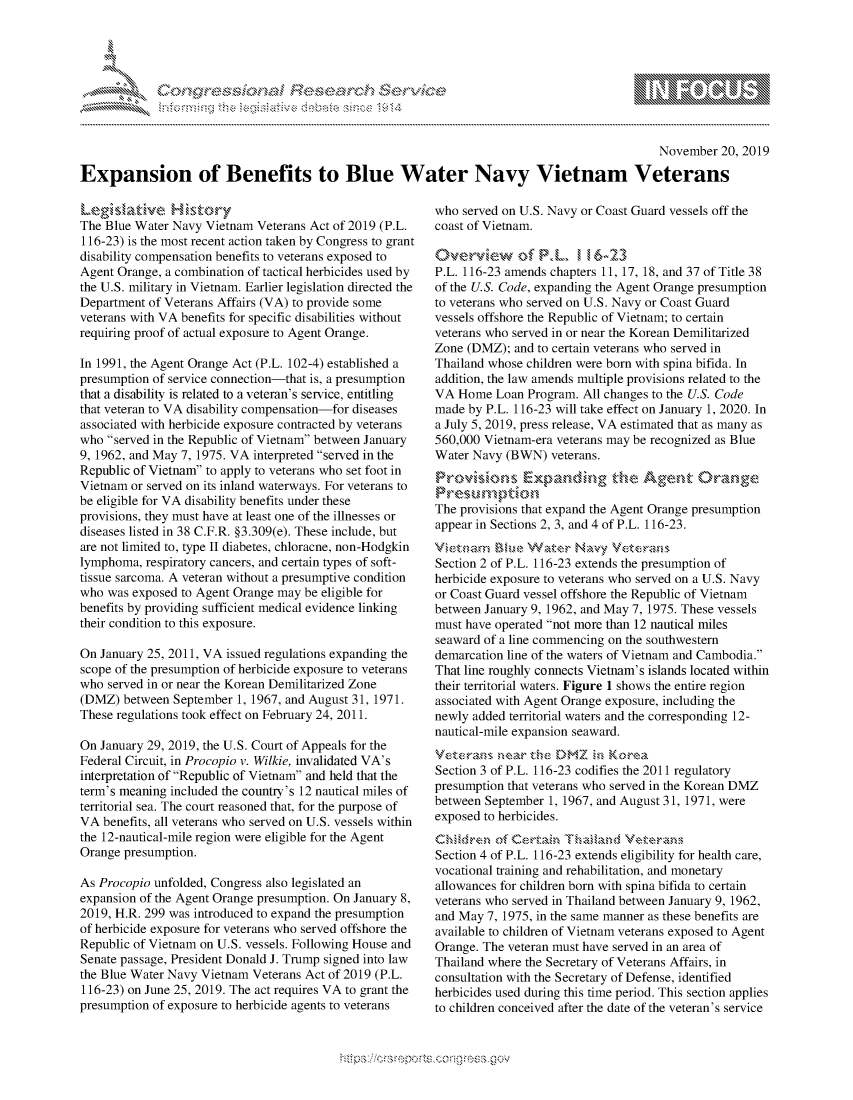 handle is hein.crs/govbbsx0001 and id is 1 raw text is: 





-  ..........


                                                                                             November  20, 2019

Expansion of Benefits to Blue Water Navy Vietnam Veterans


Legislaive History
The Blue Water Navy Vietnam Veterans Act of 2019 (P.L.
116-23) is the most recent action taken by Congress to grant
disability compensation benefits to veterans exposed to
Agent Orange, a combination of tactical herbicides used by
the U.S. military in Vietnam. Earlier legislation directed the
Department of Veterans Affairs (VA) to provide some
veterans with VA benefits for specific disabilities without
requiring proof of actual exposure to Agent Orange.

In 1991, the Agent Orange Act (P.L. 102-4) established a
presumption of service connection-that is, a presumption
that a disability is related to a veteran's service, entitling
that veteran to VA disability compensation-for diseases
associated with herbicide exposure contracted by veterans
who served in the Republic of Vietnam between January
9, 1962, and May 7, 1975. VA interpreted served in the
Republic of Vietnam to apply to veterans who set foot in
Vietnam or served on its inland waterways. For veterans to
be eligible for VA disability benefits under these
provisions, they must have at least one of the illnesses or
diseases listed in 38 C.F.R. §3.309(e). These include, but
are not limited to, type II diabetes, chloracne, non-Hodgkin
lymphoma,  respiratory cancers, and certain types of soft-
tissue sarcoma. A veteran without a presumptive condition
who was exposed to Agent Orange may be eligible for
benefits by providing sufficient medical evidence linking
their condition to this exposure.

On January 25, 2011, VA issued regulations expanding the
scope of the presumption of herbicide exposure to veterans
who served in or near the Korean Demilitarized Zone
(DMZ)  between September 1, 1967, and August 31, 1971.
These regulations took effect on February 24, 2011.

On January 29, 2019, the U.S. Court of Appeals for the
Federal Circuit, in Procopio v. Wilkie, invalidated VA's
interpretation of Republic of Vietnam and held that the
term's meaning included the country's 12 nautical miles of
territorial sea. The court reasoned that, for the purpose of
VA  benefits, all veterans who served on U.S. vessels within
the 12-nautical-mile region were eligible for the Agent
Orange presumption.

As Procopio unfolded, Congress also legislated an
expansion of the Agent Orange presumption. On January 8,
2019, H.R. 299 was introduced to expand the presumption
of herbicide exposure for veterans who served offshore the
Republic of Vietnam on U.S. vessels. Following House and
Senate passage, President Donald J. Trump signed into law
the Blue Water Navy Vietnam Veterans Act of 2019 (P.L.
116-23) on June 25, 2019. The act requires VA to grant the
presumption of exposure to herbicide agents to veterans


who served on U.S. Navy or Coast Guard vessels off the
coast of Vietnam.

Overview ofA PL     I', 16-23
P.L. 116-23 amends chapters 11, 17, 18, and 37 of Title 38
of the U.S. Code, expanding the Agent Orange presumption
to veterans who served on U.S. Navy or Coast Guard
vessels offshore the Republic of Vietnam; to certain
veterans who served in or near the Korean Demilitarized
Zone (DMZ);  and to certain veterans who served in
Thailand whose children were born with spina bifida. In
addition, the law amends multiple provisions related to the
VA  Home  Loan Program. All changes to the U.S. Code
made by P.L. 116-23 will take effect on January 1, 2020. In
a July 5, 2019, press release, VA estimated that as many as
560,000 Vietnam-era veterans may be recognized as Blue
Water Navy (BWN)   veterans.
Provisions Expaning te Agent Orange
Presumption'
The provisions that expand the Agent Orange presumption
appear in Sections 2, 3, and 4 of P.L. 116-23.
Vitnam Blue Water Navy Veterans
Section 2 of P.L. 116-23 extends the presumption of
herbicide exposure to veterans who served on a U.S. Navy
or Coast Guard vessel offshore the Republic of Vietnam
between January 9, 1962, and May 7, 1975. These vessels
must have operated not more than 12 nautical miles
seaward of a line commencing on the southwestern
demarcation line of the waters of Vietnam and Cambodia.
That line roughly connects Vietnam's islands located within
their territorial waters. Figure 1 shows the entire region
associated with Agent Orange exposure, including the
newly added territorial waters and the corresponding 12-
nautical-mile expansion seaward.
Veterans  near :he DMZ   in Korea
Section 3 of P.L. 116-23 codifies the 2011 regulatory
presumption that veterans who served in the Korean DMZ
between September 1, 1967, and August 31, 1971, were
exposed to herbicides.
Chifdren    Certain  Thailand Veterans
Section 4 of P.L. 116-23 extends eligibility for health care,
vocational training and rehabilitation, and monetary
allowances for children born with spina bifida to certain
veterans who served in Thailand between January 9, 1962,
and May 7, 1975, in the same manner as these benefits are
available to children of Vietnam veterans exposed to Agent
Orange. The veteran must have served in an area of
Thailand where the Secretary of Veterans Affairs, in
consultation with the Secretary of Defense, identified
herbicides used during this time period. This section applies
to children conceived after the date of the veteran's service


N
1 10
LI


