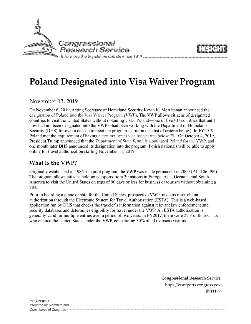 handle is hein.crs/govbbvq0001 and id is 1 raw text is: 









%erv \,\\ e


Poland Designated into Visa Waiver Program



November 13, 2019
On November  6, 2019, Acting Secretary of Homeland Security Kevin K. McAleenan announced the
designation of Poland into the Visa Waiver Program (VWP). The VWP allows citizens of designated
countries to visit the United States without obtaining visas. Poland-one of five EU countries that until
now had not been designated into the VWP-had been working with the Department of Homeland
Security (DHS) for over a decade to meet the program's criteria (see list of criteria below). In FY2019,
Poland met the requirement of having a noninmiurant visa refusal rate below 3%. On October 4, 2019,
President Trump announced that the Departnent of State formally nominated Poland for the 1VWP, and
one month later DHS announced its designation into the program. Polish nationals will be able to apply
online for travel authorization starting November 11, 2019.

What Is the VWP?

Originally established in 1986 as a pilot program, the VWP was made permanent in 2000 (P.L. 106-396).
The program allows citizens holding passports from 39 nations in Europe, Asia, Oceania, and South
America to visit the United States on trips of 90 days or less for business or tourism without obtaining a
visa.
Prior to boarding a plane or ship for the United States, prospective VWP travelers must obtain
authorization through the Electronic System for Travel Authorization (ESTA). This is a web-based
application run by DHS that checks the traveler's information against relevant law enforcement and
security databases and determines eligibility for travel under the VWP. An ESTA authorization is
generally valid for multiple entries over a period of two years. In FY2017, there were 22.3 million visitors
who entered the United States under the VWP, constituting 30% of all overseas visitors.











                                                                Congressional Research Service
                                                                  https://crsreports.congress.gov
                                                                                      IN11197


CR~S MNSGHT
Prepareod for Mvemi.,ber_, an
Cormmr'lees o; Coq;ess ..


