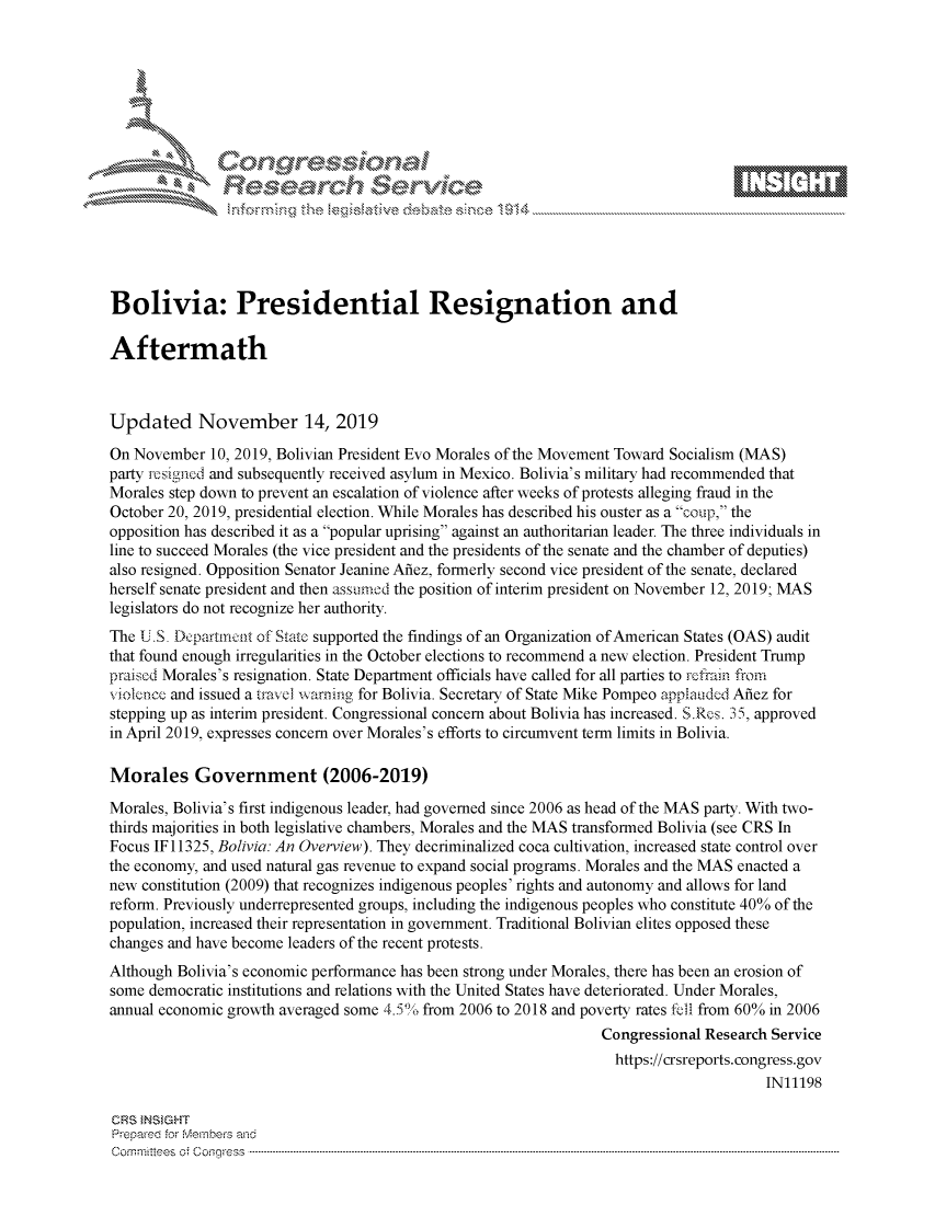 handle is hein.crs/govbbvr0001 and id is 1 raw text is: 















Bolivia: Presidential Resignation and

Aftermath



Updated November 14, 2019

On November   10, 2019, Bolivian President Evo Morales of the Movement Toward Socialism (MAS)
party resigned and subsequently received asylum in Mexico. Bolivia's military had recommended that
Morales step down to prevent an escalation of violence after weeks of protests alleging fraud in the
October 20, 2019, presidential election. While Morales has described his ouster as a coup, the
opposition has described it as a popular uprising against an authoritarian leader. The three individuals in
line to succeed Morales (the vice president and the presidents of the senate and the chamber of deputies)
also resigned. Opposition Senator Jeanine Afiez, formerly second vice president of the senate, declared
herself senate president and then assumod the position of interim president on November 12, 2019; MAS
legislators do not recognize her authority.
The U.S. Dcpartmnct of State supported the findings of an Organization of American States (OAS) audit
that found enough irregularities in the October elections to recommend a new election. President Trump
praised Morales's resignation. State Department officials have called for all parties to refrain from
violence and issued a travel warning for Bolivia. Secretary of State Mike Pompeo applauded Afiez for
stepping up as interim president. Congressional concern about Bolivia has increased. S.Res. 35, approved
in April 2019, expresses concern over Morales's efforts to circumvent term limits in Bolivia.

Morales Government (2006-2019)

Morales, Bolivia's first indigenous leader, had governed since 2006 as head of the MAS party. With two-
thirds majorities in both legislative chambers, Morales and the MAS transformed Bolivia (see CRS In
Focus IF 11325, Bolivia: An Overview). They decriminalized coca cultivation, increased state control over
the economy, and used natural gas revenue to expand social programs. Morales and the MAS enacted a
new constitution (2009) that recognizes indigenous peoples' rights and autonomy and allows for land
reform. Previously underrepresented groups, including the indigenous peoples who constitute 40% of the
population, increased their representation in government. Traditional Bolivian elites opposed these
changes and have become leaders of the recent protests.
Although Bolivia's economic performance has been strong under Morales, there has been an erosion of
some democratic institutions and relations with the United States have deteriorated. Under Morales,
annual economic growth averaged some 4.5% from 2006 to 2018 and poverty rates fell from 60% in 2006
                                                                  Congressional Research Service
                                                                    https://crsreports.congress.gov
                                                                                        IN11198

CRS INSIGHT
Prepared for Members and
C om m ritees  o;  C onqgress  ----------------------------------------------------------------------------------------------------------------------------------------------------------------------------------------------------------


