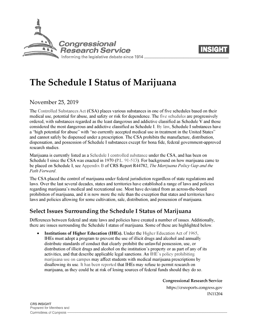 handle is hein.crs/govbbvv0001 and id is 1 raw text is: 









                          ea~~   rc-  %r\,\ e






The Schedule I Status of Marijuana



November 25, 2019

The Controlled Substances Act (CSA) places various substances in one of five schedules based on their
medical use, potential for abuse, and safety or risk for dependence. The five schedules are progressively
ordered, with substances regarded as the least dangerous and addictive classified as Schedule V and those
considered the most dangerous and addictive classified as Schedule I. By law, Schedule I substances have
a high potential for abuse with no currently accepted medical use in treatment in the United States
and cannot safely be dispensed under a prescription. The CSA prohibits the manufacture, distribution,
dispensation, and possession of Schedule I substances except for bona fide, federal government-approved
research studies.
Marijuana is currently listed as a Schedule I controlled substance under the CSA, and has been on
Schedule I since the CSA was enacted in 1970 (P.L. 91-5 13). For background on how marijuana came to
be placed on Schedule I, see Appendix B of CRS Report R44782, The Marijuana Policy Gap and the
Path Forward.
The CSA  placed the control of marijuana under federal jurisdiction regardless of state regulations and
laws. Over the last several decades, states and territories have established a range of laws and policies
regarding marijuana's medical and recreational use. Most have deviated from an across-the-board
prohibition of marijuana, and it is now more the rule than the exception that states and territories have
laws and policies allowing for some cultivation, sale, distribution, and possession of marijuana.

Select   Issues   Surrounding the Schedule I Status of Marijuana

Differences between federal and state laws and policies have created a number of issues. Additionally,
there are issues surrounding the Schedule I status of marijuana. Some of these are highlighted below.
    *   Institutions of Higher Education (IHEs). Under the Higher Fducation Act of 1965,
        IHEs must adopt a program to prevent the use of illicit drugs and alcohol and annually
        distribute standards of conduct that clearly prohibit the unlawful possession, use, or
        distribution of illicit drugs and alcohol on the institution's property or as part of any of its
        activities, and that describe applicable legal sanctions. An IHE's policy prohibiting
        marijuana use on campus may affect students with medical marijuana prescriptions by
        disallowing its use. It has been reported that IHEs may refuse to permit research on
        marijuana, as they could be at risk of losing sources of federal funds should they do so.

                                                                   Congressional Research Service
                                                                   https://crsreports.congress.gov
                                                                                         IN11204

CRS INSIGHT
Prepared for Members and
C om mritees  o   C onqgress  ----------------------------------------------------------------------------------------------------------------------------------------------------------------------------------------------------------


