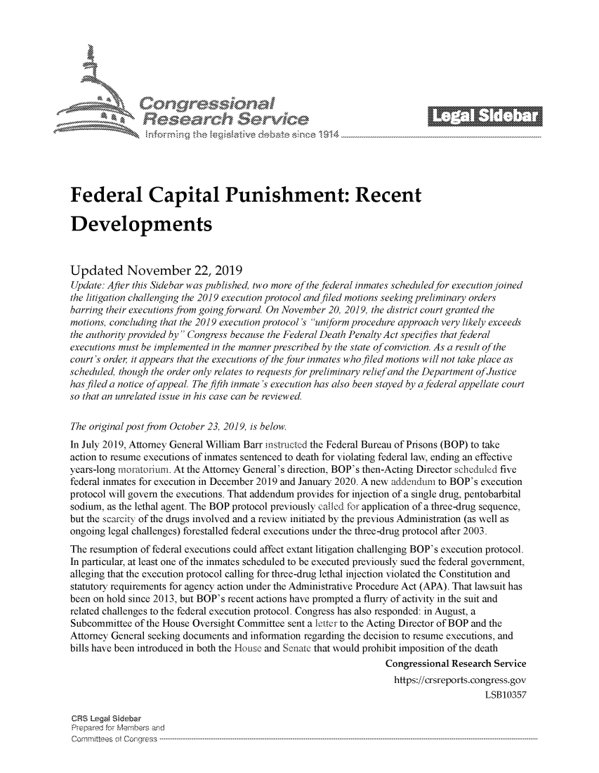 handle is hein.crs/govbbwv0001 and id is 1 raw text is: 















Federal Capital Punishment: Recent

Developments



Updated November 22, 2019
Update: After this Sidebar was published, two more of the federal inmates scheduled for execution joined
the litigation challenging the 2019 execution protocol and filed motions seeking preliminary orders
barring their executions from going forward. On November 20, 2019, the district court granted the
motions, concluding that the 2019 execution protocol's uniform procedure approach very likely exceeds
the authority provided by Congress because the Federal Death Penalty Act specifies that federal
executions must be implemented in the manner prescribed by the state of conviction. As a result of the
court's order, it appears that the executions of the four inmates who filed motions will not take place as
scheduled, though the order only relates to requests for preliminary reliefand the Department ofJustice
has filed a notice of appeal. The fifth inmate's execution has also been stayed by a federal appellate court
so that an unrelated issue in his case can be reviewed.

The original post from October 23, 2019, is below.
In July 2019, Attorney General William Barr instructed the Federal Bureau of Prisons (BOP) to take
action to resume executions of inmates sentenced to death for violating federal law, ending an effective
years-long moratorium. At the Attorney General's direction, BOP's then-Acting Director scheduled five
federal inmates for execution in December 2019 and January 2020. A new addendum to BOP's execution
protocol will govern the executions. That addendum provides for injection of a single drug, pentobarbital
sodium, as the lethal agent. The BOP protocol previously called for application of a three-drug sequence,
but the scarcity of the drugs involved and a review initiated by the previous Administration (as well as
ongoing legal challenges) forestalled federal executions under the three-drug protocol after 2003.
The resumption of federal executions could affect extant litigation challenging BOP's execution protocol.
In particular, at least one of the inmates scheduled to be executed previously sued the federal government,
alleging that the execution protocol calling for three-drug lethal injection violated the Constitution and
statutory requirements for agency action under the Administrative Procedure Act (APA). That lawsuit has
been on hold since 2013, but BOP's recent actions have prompted a flurry of activity in the suit and
related challenges to the federal execution protocol. Congress has also responded: in August, a
Subcommittee  of the House Oversight Committee sent a leter to the Acting Director of BOP and the
Attorney General seeking documents and information regarding the decision to resume executions, and
bills have been introduced in both the House and Senate that would prohibit imposition of the death
                                                                   Congressional Research Service
                                                                   https://crsreports.congress.gov
                                                                                        LSB10357

CRS Legal Sidebar
Prepared for Members and
C om m ittee s  ot  C onr ess  -----------------------------------------------------------------------------------------------------------------------------------------------------------------------------------------------------


