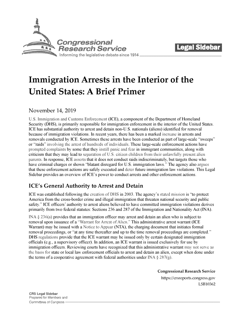 handle is hein.crs/govbbwx0001 and id is 1 raw text is: 















Immigration Arrests in the Interior of the

United States: A Brief Primer



November 14, 2019

U.S. Immigration and Customs Enforceennt (ICE), a component of the Department of Homeland
Security (DHS), is primarily responsible for immigration enforcement in the interior of the United States.
ICE has substantial authority to arrest and detain non-U.S. nationals (aliens) identified for removal
because of immigration violations. In recent years, there has been a marked increase in arrests and
removals conducted by ICE. Sometimes these arrests have been conducted as part of large-scale sweeps
or raids involing the arrest of hundreds of individuals. These large-scale enforcement actions have
prompted complaints by some that they instill panic and fear in immigrant communities, along with
criticism that they may lead to separation of U.S  citizen children from their unlawfully present alien
parents. In response, ICE asserts that it does not conduct raids indiscriminately, but targets those who
have criminal charges or shown blatant disregard for U.S. immigration laws. The agency also argucs
that these enforcement actions are safely executed and deter future immigration law violations. This Legal
Sidebar provides an overview of ICE's power to conduct arrests and other enforcement actions.

ICE's   General Authority to Arrest and Detain

ICE was established following the creation of DHS in 2003. The agency's stated mission is to protect
America from the cross-border crime and illegal immigration that threaten national security and public
safety. ICE officers' authority to arrest aliens believed to have committed immigration violations derives
primarily from two federal statutes: Sections 236 and 287 of the Immigration and Nationality Act (INA).
INA § 236(a) provides that an immigration officer may arrest and detain an alien who is subject to
removal upon issuance of a Warrant for A rrest of Ailen. This administrative arrest warrant (ICE
Warrant) may be issued with a Notice to Appear (NTA), the charging document that initiates formal
removal proceedings, or at any time thereafter and up to the time removal proceedings are completed.
DHS  regulations provide that the ICE warrant may be issued only by certain designated immigration
officials (e.g., a supervisory officer). In addition, an ICE warrant is issued exclusively for use by
immigration officers. Reviewing courts have recognized that this administrative warrant may not serve as
the basis for state or local law enforcement officials to arrest and detain an alien, except when done under
the terms of a cooperative agreement with federal authorities under INA § 287(g).


                                                                  Congressional Research Service
                                                                    https://crsreports.congress.gov
                                                                                       LSB10362

CRS Legal Sidebar
Prepared for Members and
C om m ittees  ot  C onr ess  -----------------------------------------------------------------------------------------------------------------------------------------------------------------------------------------------------


