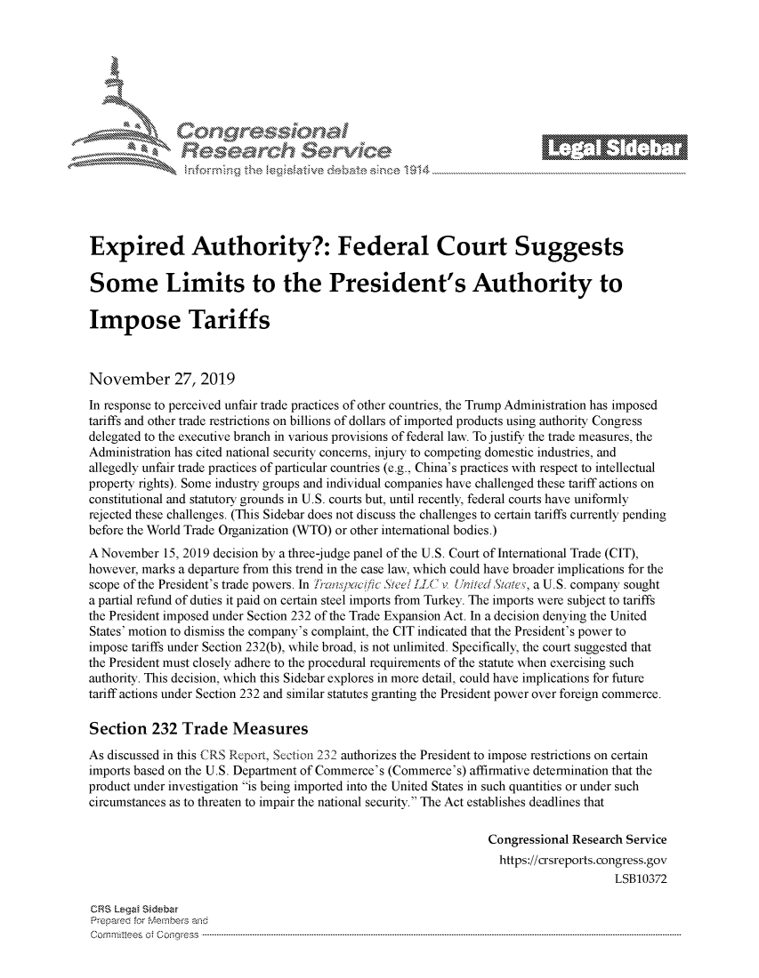 handle is hein.crs/govbbxt0001 and id is 1 raw text is: 















Expired Authority?: Federal Court Suggests

Some Limits to the President's Authority to

Impose Tariffs



November 27, 2019

In response to perceived unfair trade practices of other countries, the Trump Administration has imposed
tariffs and other trade restrictions on billions of dollars of imported products using authority Congress
delegated to the executive branch in various provisions of federal law. To justify the trade measures, the
Administration has cited national security concerns, injury to competing domestic industries, and
allegedly unfair trade practices of particular countries (e.g., China's practices with respect to intellectual
property rights). Some industry groups and individual companies have challenged these tariff actions on
constitutional and statutory grounds in U.S. courts but, until recently, federal courts have uniformly
rejected these challenges. (This Sidebar does not discuss the challenges to certain tariffs currently pending
before the World Trade Organization (WTO) or other international bodies.)
A November  15, 2019 decision by a three-judge panel of the U.S. Court of International Trade (CIT),
however, marks a departure from this trend in the case law, which could have broader implications for the
scope of the President's trade powers. In 71anspaicic Steel LLC v United States, a U.S. company sought
a partial refund of duties it paid on certain steel imports from Turkey. The imports were subject to tariffs
the President imposed under Section 232 of the Trade Expansion Act. In a decision denying the United
States' motion to dismiss the company's complaint, the CIT indicated that the President's power to
impose tariffs under Section 232(b), while broad, is not unlimited. Specifically, the court suggested that
the President must closely adhere to the procedural requirements of the statute when exercising such
authority. This decision, which this Sidebar explores in more detail, could have implications for future
tariff actions under Section 232 and similar statutes granting the President power over foreign commerce.

Section   232  Trade   Measures

As discussed in this CRS Report, Section 232 authorizes the President to impose restrictions on certain
imports based on the U.S. Department of Commerce's (Commerce's) affirmative determination that the
product under investigation is being imported into the United States in such quantities or under such
circumstances as to threaten to impair the national security. The Act establishes deadlines that

                                                                 Congressional Research Service
                                                                   https://crsreports.congress.gov
                                                                                      LSB10372

CRS Legal Sidabar
Prepared for Members and
C om mritees  o;  C onqgress  ----------------------------------------------------------------------------------------------------------------------------------------------------------------------------------------------------------


