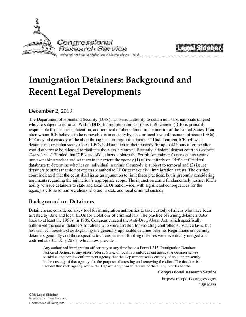 handle is hein.crs/govbbxw0001 and id is 1 raw text is: 








                k\ Crc;<;\ e






Immigration Detainers: Background and

Recent Legal Developments



December 2, 2019

The Department of Homeland  Security (DHS) has broad authoritY to detain non-U.S. nationals (aliens)
who are subject to removal. Within DHS, Immigration and Customs Enforcoment (ICE) is primarily
responsible for the arrest, detention, and removal of aliens found in the interior of the United States. If an
alien whom ICE believes to be removable is in custody by state or local law enforcement officers (LEOs),
ICE may  take custody of the alien through an Immigration detainer. Under current ICE policy, a
detainer requests that state or local LEOs hold an alien in their custody for up to 48 hours after the alien
would otherwise be released to facilitate the alien's removal. Recently, a federal district court in Gercto
Gonzalez v ICE ruled that ICE's use of detainers violates the Fourth Amendment's protections agamst
uinreasonable searches and seizures to the extent the agency (1) relies entirely on deficient federal
databases to determine whether an individual in criminal custody is subject to removal and (2) issues
detainers to states that do not expressly authorize LEOs to make civil immigration arrests. The district
court indicated that the court shall issue an injunction to limit these practices, but is presently considering
arguments regarding the injunction's appropriate scope. The injunction could fundamentally restrict ICE's
ability to issue detainers to state and local LEOs nationwide, with significant consequences for the
agency's efforts to remove aliens who are in state and local criminal custody.

Background on Detainers

Detainers are considered a key tool for immigration authorities to take custody of aliens who have been
arrested by state and local LEOs for violations of criminal law. The practice of issuing detainers dates
back to at least the 1950s. In 1986, Congress enacted the Anti-Drug Abuse Act, which specifically
authorized the use of detainers for aliens who were arrested for violating controlled substance laws, but
has not been constmed as displacing the generally applicable detainer scheme. Regulations concerning
detainers generally and those specific to aliens arrested for drug offenses were eventually merged and
codified at 8 C.F.R. § 287.7, which now provides:
       Any  authorized immigration officer may at any time issue a Form 1-247, Immigration Detainer-
       Notice of Action, to any other Federal, State, or local law enforcement agency. A detainer serves
       to advise another law enforcement agency that the Department seeks custody of an alien presently
       in the custody of that agency, for the purpose of arresting and removing the alien. The detainer is a
       request that such agency advise the Department, prior to release of the alien, in order for the
                                                                   Congressional Research Service
                                                                   https://crsreports.congress.gov
                                                                                        LSB10375

CRS Legal Sidabar
Prepared for Members and
C om m itees  o   C onqgr -ess  ----------------------------------------------------------------------------------------------------------------------------------------------------------------------------------------------------------


