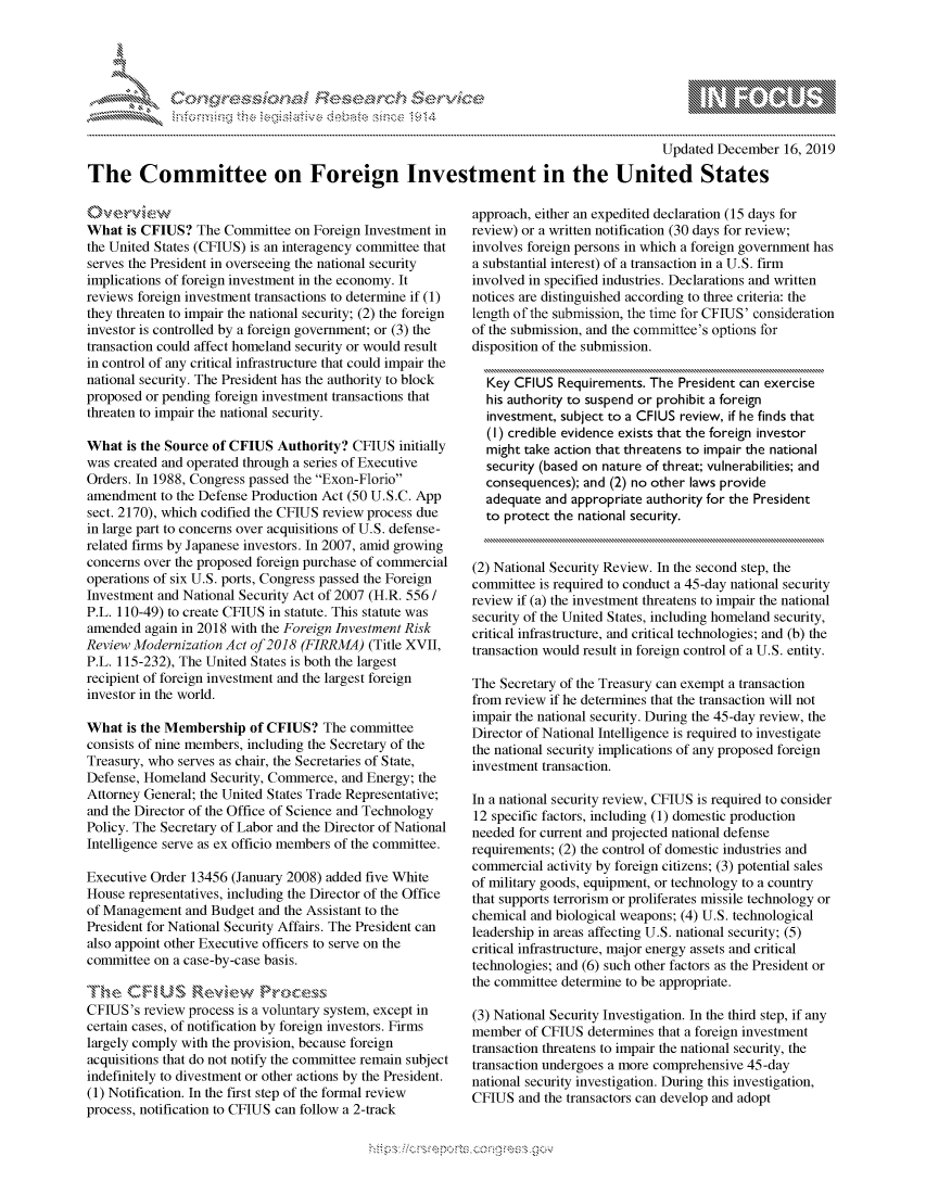 handle is hein.crs/govbcxw0001 and id is 1 raw text is: 





FF.      '                   riE -SE - $rt h ,, . i


                                                                                        Updated December 16, 2019

The Committee on Foreign Investment in the United States


What is CFIUS? The Committee on Foreign Investment in
the United States (CFIUS) is an interagency committee that
serves the President in overseeing the national security
implications of foreign investment in the economy. It
reviews foreign investment transactions to determine if (1)
they threaten to impair the national security; (2) the foreign
investor is controlled by a foreign government; or (3) the
transaction could affect homeland security or would result
in control of any critical infrastructure that could impair the
national security. The President has the authority to block
proposed or pending foreign investment transactions that
threaten to impair the national security.

What is the Source of CFIUS Authority? CFIUS initially
was created and operated through a series of Executive
Orders. In 1988, Congress passed the Exon-Florio
amendment to the Defense Production Act (50 U.S.C. App
sect. 2170), which codified the CFIUS review process due
in large part to concerns over acquisitions of U.S. defense-
related firms by Japanese investors. In 2007, amid growing
concerns over the proposed foreign purchase of commercial
operations of six U.S. ports, Congress passed the Foreign
Investment and National Security Act of 2007 (H.R. 556 /
P.L. 110-49) to create CFIUS in statute. This statute was
amended again in 2018 with the Foreign Investment Risk
Review Modernization Act of 2018 (FIRRMA) (Title XVII,
P.L. 115-232), The United States is both the largest
recipient of foreign investment and the largest foreign
investor in the world.

What is the Membership of CFIUS? The committee
consists of nine members, including the Secretary of the
Treasury, who serves as chair, the Secretaries of State,
Defense, Homeland Security, Commerce, and Energy; the
Attorney General; the United States Trade Representative;
and the Director of the Office of Science and Technology
Policy. The Secretary of Labor and the Director of National
Intelligence serve as ex officio members of the committee.

Executive Order 13456 (January 2008) added five White
House representatives, including the Director of the Office
of Management and Budget and the Assistant to the
President for National Security Affairs. The President can
also appoint other Executive officers to serve on the
committee on a case-by-case basis.

lThe CF,,US Re'\6.w    Prce,,\
CFIUS's review process is a voluntary system, except in
certain cases, of notification by foreign investors. Firms
largely comply with the provision, because foreign
acquisitions that do not notify the committee remain subject
indefinitely to divestment or other actions by the President.
(1) Notification. In the first step of the formal review
process, notification to CFIUS can follow a 2-track


approach, either an expedited declaration (15 days for
review) or a written notification (30 days for review;
involves foreign persons in which a foreign government has
a substantial interest) of a transaction in a U.S. firm
involved in specified industries. Declarations and written
notices are distinguished according to three criteria: the
length of the submission, the time for CFTUS' consideration
of the submission, and the committee's options for
disposition of the submission.

  Key CFIUS Requirements. The President can exercise
  his authority to suspend or prohibit a foreign
  investment, subject to a CFIUS review, if he finds that
  (I) credible evidence exists that the foreign investor
  might take action that threatens to impair the national
  security (based on nature of threat; vulnerabilities; and
  consequences); and (2) no other laws provide
  adequate and appropriate authority for the President
  to protect the national security.


(2) National Security Review. In the second step, the
committee is required to conduct a 45-day national security
review if (a) the investment threatens to impair the national
security of the United States, including homeland security,
critical infrastructure, and critical technologies; and (b) the
transaction would result in foreign control of a U.S. entity.

The Secretary of the Treasury can exempt a transaction
from review if he determines that the transaction will not
impair the national security. During the 45-day review, the
Director of National Intelligence is required to investigate
the national security implications of any proposed foreign
investment transaction.

In a national security review, CFIUS is required to consider
12 specific factors, including (1) domestic production
needed for current and projected national defense
requirements; (2) the control of domestic industries and
commercial activity by foreign citizens; (3) potential sales
of military goods, equipment, or technology to a country
that supports terrorism or proliferates missile technology or
chemical and biological weapons; (4) U.S. technological
leadership in areas affecting U.S. national security; (5)
critical infrastructure, major energy assets and critical
technologies; and (6) such other factors as the President or
the committee determine to be appropriate.

(3) National Security Investigation. In the third step, if any
member of CFIUS determines that a foreign investment
transaction threatens to impair the national security, the
transaction undergoes a more comprehensive 45-day
national security investigation. During this investigation,
CFIUS and the transactors can develop and adopt


K~:>


gognpo               goo
g
               , q
'S
a  X
11LULANJILiN,


