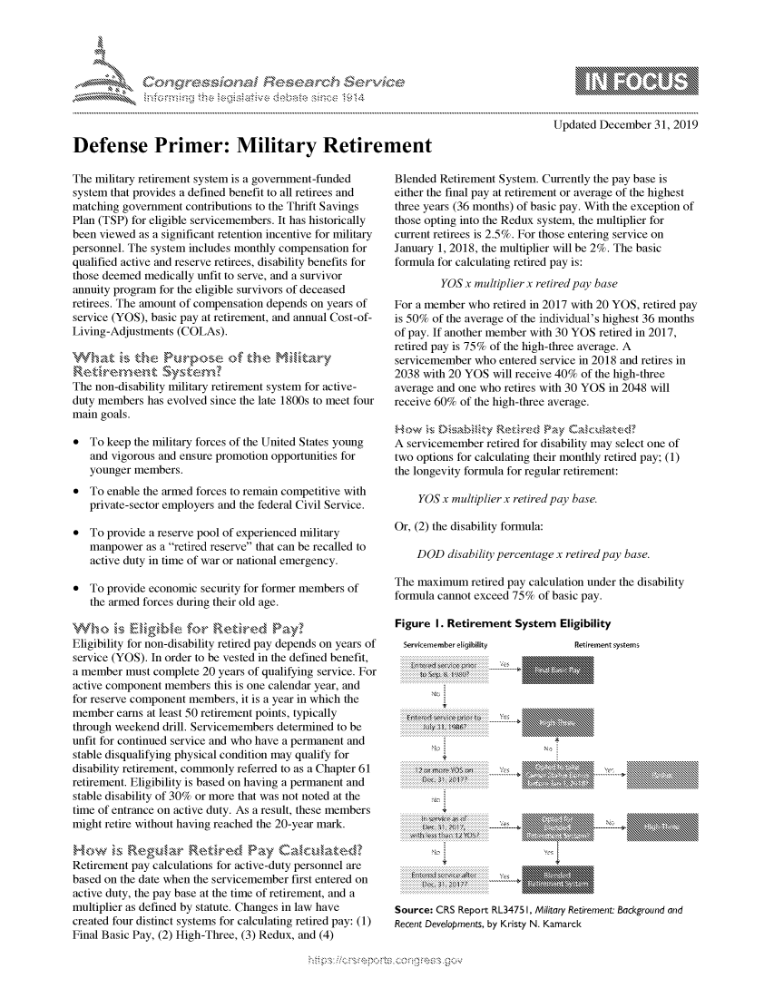 handle is hein.crs/govbczy0001 and id is 1 raw text is: 









Defense Primer: Military Retirement


The military retirement system is a government-funded
system that provides a defined benefit to all retirees and
matching government contributions to the Thrift Savings
Plan (TSP) for eligible servicemembers. It has historically
been viewed as a significant retention incentive for military
personnel. The system includes monthly compensation for
qualified active and reserve retirees, disability benefits for
those deemed medically unfit to serve, and a survivor
annuity program for the eligible survivors of deceased
retirees. The amount of compensation depends on years of
service (YOS), basic pay at retirement, and annual Cost-of-
Living-Adjustments (COLAs).



The non-disability military retirement system for active-
duty members has evolved since the late 1800s to meet four
main goals.

* To keep the military forces of the United States young
   and vigorous and ensure promotion opportunities for
   younger members.
* To enable the armed forces to remain competitive with
   private-sector employers and the federal Civil Service.

* To provide a reserve pool of experienced military
   manpower as a retired reserve that can be recalled to
   active duty in time of war or national emergency.

* To provide economic security for former members of
   the armed forces during their old age.


Eligibility for non-disability retired pay depends on years of
service (YOS). In order to be vested in the defined benefit,
a member must complete 20 years of qualifying service. For
active component members this is one calendar year, and
for reserve component members, it is a year in which the
member earns at least 50 retirement points, typically
through weekend drill. Servicemembers determined to be
unfit for continued service and who have a permanent and
stable disqualifying physical condition may qualify for
disability retirement, commonly referred to as a Chapter 61
retirement. Eligibility is based on having a permanent and
stable disability of 30% or more that was not noted at the
time of entrance on active duty. As a result, these members
might retire without having reached the 20-year mark.


Retirement pay calculations for active-duty personnel are
based on the date when the servicemember first entered on
active duty, the pay base at the time of retirement, and a
multiplier as defined by statute. Changes in law have
created four distinct systems for calculating retired pay: (1)
Final Basic Pay, (2) High-Three, (3) Redux, and (4)


             p\w -- , gnom go
    mppm qq\
                   , q
                   I
    aS
    11LIANJILiN,

Updated December 31, 2019


Blended Retirement System. Currently the pay base is
either the final pay at retirement or average of the highest
three years (36 months) of basic pay. With the exception of
those opting into the Redux system, the multiplier for
current retirees is 2.5%. For those entering service on
January 1, 2018, the multiplier will be 2%. The basic
formula for calculating retired pay is:
         YOS x multiplier x retired pay base
For a member who retired in 2017 with 20 YOS, retired pay
is 50% of the average of the individual's highest 36 months
of pay. If another member with 30 YOS retired in 2017,
retired pay is 75% of the high-three average. A
servicemember who entered service in 2018 and retires in
2038 with 20 YOS will receive 40% of the high-three
average and one who retires with 30 YOS in 2048 will
receive 60% of the high-three average.


A servicemember retired for disability may select one of
two options for calculating their monthly retired pay; (1)
the longevity formula for regular retirement:

    YOS x multiplier x retired pay base.

Or, (2) the disability formula:

    DOD disability percentage x retired pay base.

The maximum retired pay calculation under the disability
formula cannot exceed 75% of basic pay.


Figure I. Retirement System Eligibility


Servkemember eligibility
. . . . . . . . . . . . . . . . . . . . . . . . . . . . . . . . . . . .
. . . . . . . . . . . . . . . . . . . . . . . . . . . . . . . . . . ..::::::::: :::::::::


   . . . . . . . . . . . . . . . .
   . . . . . . . . . . . . . . .
     ...............or
 . . . . . . . . . . . . . . .
   . . . . . . .
   ..... )1. 21
........................
   . . . . . . . . . . . . .

   . . . . . . . t . . .


Retirement systems


X:


'INNNEN'NN, N


Source: CRS Report RL3475 I, Military Retirement: Background and
Recent Developments, by Kristy N. Kamarck


K~:>


