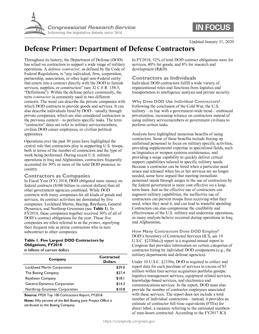 handle is hein.crs/govbdzt0001 and id is 1 raw text is: 




01;0~$.~


                                                                                           Updated January 31, 2020

Defense Primer: Department of Defense Contractors


Throughout its history, the Department of Defense (DOD)
has relied on contractors to support a wide range of military
operations. A defense contractor, as defined by the Code of
Federal Regulations, is any individual, firm, corporation,
partnership, association, or other legal non-Federal entity
that enters into a contract directly with the DOD to furnish
services, supplies, or construction (see 32 C.F.R. 158.3,
Definitions). Within the defense policy community, the
term contractor is commonly used in two different
contexts. The word can describe the private companies with
which DOD contracts to provide goods and services. It can
also describe individuals hired by DOD usually through
private companies, which are also considered contractors in
the previous context to perform specific tasks. The term
contractor does not refer to military servicemembers,
civilian DOD career employees, or civilian political
appointees.
Operations over the past 30 years have highlighted the
central role that contractors play in supporting U.S. troops,
both in terms of the number of contractors and the type of
work being performed. During recent U.S. military
operations in Iraq and Afghanistan, contractors frequently
accounted for 50% or more of the total DOD presence in-
country.

In Fiscal Year (FY) 2018, DOD obligated more money on
federal contracts ($360 billion in current dollars) than all
other government agencies combined. While DOD
contracts with many companies for all kinds of goods and
services, its contract activities are dominated by five
companies: Lockheed Martin, Boeing, Raytheon, General
Dynamics, and Northrop Grumman (see Table 1). In
FY2018, these companies together received 30% of all of
DOD's contract obligations for the year. These five
companies are often referred to as the primes, signifying
their frequent role as prime contractors who in turn
subcontract to other companies.

Table I. Five Largest DOD Contractors by
Obligations, FY2018
in billions of current dollars
                                         Contracted
              Company                       Dollars

 Lockheed Martin Corporation                       $39.0
 The Boeing Company                                $27.4
 Raytheon Company                                  $18.1
 General Dynamics Corporation                      $14.3
 Northrop Grumman Corporation                      $10.8
 Source: FPDS Top 100 Contractors Report, FY2018.
 Note: Fifty percent of the Bell-Boeing Joint Project Office is
 attributed to the Boeing Company.


In FY2018, 52% of total DOD contract obligations were for
services, 40% for goods, and 8% for research and
development (R&D).


Individual DOD contractors fulfill a wide variety of
organizational roles and functions from logistics and
transportation to intelligence analysis and private security.

Why £o,,,,es ,D D k.h.s mv',dum,
Following the conclusion of the Cold War, the U.S.
military  in line with a government-wide trend embraced
privatization, increasing reliance on contractors instead of
using military servicemembers or government civilians to
perform certain tasks.

Analysts have highlighted numerous benefits of using
contractors. Some of these benefits include freeing up
uniformed personnel to focus on military specific activities;
providing supplemental expertise in specialized fields, such
as linguistics or weapon systems maintenance; and
providing a surge capability to quickly deliver critical
support capabilities tailored to specific military needs.
Because a contractor can be hired when a particular need
arises and released when his or her services are no longer
needed, some have argued that meeting immediate
personnel needs through surges in the use of contractors by
the federal government is more cost effective on a long-
term basis. Just as the effective use of contractors can
augment military capabilities, the ineffective use of
contractors can prevent troops from receiving what they
need, when they need it, and can lead to wasteful spending.
Contractors can also compromise the credibility and
effectiveness of the U.S. military and undermine operations,
as many analysts believe occurred during operations in Iraq
and Afghanistan.


DOD's Inventory of Contracted Services (ICS, see 10
U.S.C. §2330a(c)) report is a required annual report to
Congress that provides information on certain categories of
contractor hiring by individual DOD components (e.g., the
military departments and defense agencies).
Under 10 U.S.C. §2330a, DOD is required to collect and
report data for each purchase of services in excess of $3
million within four service acquisition portfolio groups:
logistics management services, equipment related services,
knowledge-based services, and electronics and
communications services. In the report, DOD must also
provide the number of contractor employees associated
with these services. The report does not include a total
number of individual contractors instead, it provides an
estimate of contractor full-time equivalents (FTEs) for
direct labor, a measure referring to the estimated numbers
of man-hours contracted. According to the FY2017 ICS


         p\w -- , gnom goo
mppm qq\
a              , q
'S              I
11LIANJILiN,


