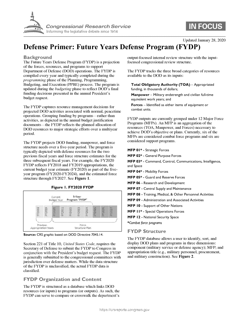 handle is hein.crs/govbewv0001 and id is 1 raw text is: 





FF.ri E.$~                                &


                                                                                        Updated January 28, 2020

Defense Primer: Future Years Defense Program (FYDP)


The Future Years Defense Program (FYDP) is a projection
of the forces, resources, and programs to support
Department of Defense (DOD) operations. The FYDP is
compiled every year and typically completed during the
programming phase of the Planning, Programming,
Budgeting, and Execution (PPBE) process. The program is
updated during the budgeting phase to reflect DOD's final
funding decisions presented in the annual President's
budget request.

The FYDP captures resource management decisions for
projected DOD activities associated with normal, peacetime
operations. Grouping funding by programs-rather than
activities, as depicted in the annual budget justification
documents the FYDP reflects the planned allocation of
DOD resources to major strategic efforts over a multiyear
period.

The FYDP projects DOD funding, manpower, and force
structure needs over a five-year period. The program is
typically depicted with defense resources for the two
previous fiscal years and force structure estimates for the
three subsequent fiscal years. For example, the FY2020
FYDP reflects FY2018 and FY2019 appropriations, the
current budget year estimate (FY2020) as part of the five-
year program (FY2020-FY2024), and the estimated force
structure through FY2027. See Figure 1.

                Figure I. FY2020 FYDP

                                   .    . . . . . . . . . . . . . . .








Source: CRS graphic based on DOD Directive 7045.14.

Section 221 of Title 10, United States Code, requires the
Secretary of Defense to submit the FYDP to Congress in
conjunction with the President's budget request. The FYDP
is generally submitted to the congressional committees with
jurisdiction over defense matters. While the data structure
of the FYDP is unclassified, the actual FYDP data is
classified.



The FYDP is structured as a database which links DOD
resources (or inputs) to programs (or outputs). As such, the
FYDP can serve to compare or crosswalk the department's


output-focused internal review structure with the input-
focused congressional review structure.

The FYDP tracks the three broad categories of resources
available to the DOD as its inputs:

  Total Obligatory Authority (TOA) - Appropriated
  funding, in thousands of dollars;
  Manpower- Military endstrength and civilian full-time
  equivalent work years; and
  Forces - Identified as either items of equipment or
  combat units.

FYDP outputs are currently grouped under 12 Major Force
Programs (MFPs). An MFP is an aggregation of the
resources (TOA, Manpower, and Forces) necessary to
achieve DOD's objective or plans. Currently, six of the
MFPs are considered combat force programs and six are
considered support programs.

MFP 01 * - Strategic Forces
MFP 02* - General Purpose Forces
MFP 03* - Command, Control, Communications, Intelligence,
and Space
MFP 04* - Mobility Forces
MFP 05* - Guard and Reserve Forces
MFP 06 - Research and Development
MFP 07 - Central Supply and Maintenance
MFP 08 - Training, Medical, & Other Personnel Activities
MFP 09 - Administration and Associated Activities
MFP 10 - Support of Other Nations
MFP I1* - Special Operations Forces
MFP 12 - National Security Space
*Combat force programs



The FYDP database allows a user to identify, sort, and
display DOD plans and programs in three dimensions:
component (military service or defense agency); MFP; and
appropriation title (e.g., military personnel, procurement,
and military construction). See Figure 2.


         p\w -- , gnom goo
mppm qq\
a             , q
'S             I
11LULANUALiN,


