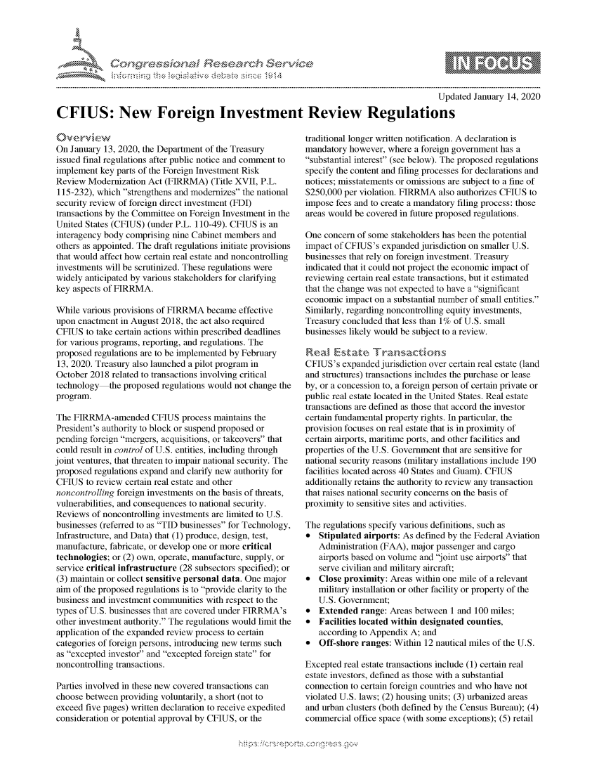 handle is hein.crs/govbfzv0001 and id is 1 raw text is: 





FF.ri E.$~                                  &


                                                                                            Updated January 14, 2020

CFIUS: New Foreign Investment Review Regulations


On January 13, 2020, the Department of the Treasury
issued final regulations after public notice and comment to
implement key parts of the Foreign Investment Risk
Review Modernization Act (FIRRMA) (Title XVII, P.L.
115-232), which strengthens and modernizes the national
security review of foreign direct investment (FDI)
transactions by the Committee on Foreign Investment in the
United States (CFIUS) (under P.L. 110-49). CFIUS is an
interagency body comprising nine Cabinet members and
others as appointed. The draft regulations initiate provisions
that would affect how certain real estate and noncontrolling
investments will be scrutinized. These regulations were
widely anticipated by various stakeholders for clarifying
key aspects of FIRRMA.

While various provisions of FIRRMA became effective
upon enactment in August 2018, the act also required
CFIUS to take certain actions within prescribed deadlines
for various programs, reporting, and regulations. The
proposed regulations are to be implemented by February
13, 2020. Treasury also launched a pilot program in
October 2018 related to transactions involving critical
technology the proposed regulations would not change the
program.

The FIRRMA-amended CFIUS process maintains the
President's authority to block or suspend proposed or
pending foreign mergers, acquisitions, or takeovers that
could result in control of U.S. entities, including through
joint ventures, that threaten to impair national security. The
proposed regulations expand and clarify new authority for
CFIUS to review certain real estate and other
noncontrolling foreign investments on the basis of threats,
vulnerabilities, and consequences to national security.
Reviews of noncontrolling investments are limited to U.S.
businesses (referred to as TID businesses for Technology,
Infrastructure, and Data) that (1) produce, design, test,
manufacture, fabricate, or develop one or more critical
technologies; or (2) own, operate, manufacture, supply, or
service critical infrastructure (28 subsectors specified); or
(3) maintain or collect sensitive personal data. One major
aim of the proposed regulations is to provide clarity to the
business and investment communities with respect to the
types of U.S. businesses that are covered under FIRRMA's
other investment authority. The regulations would limit the
application of the expanded review process to certain
categories of foreign persons, introducing new terms such
as excepted investor and excepted foreign state for
noncontrolling transactions.

Parties involved in these new covered transactions can
choose between providing voluntarily, a short (not to
exceed five pages) written declaration to receive expedited
consideration or potential approval by CFIUS, or the


traditional longer written notification. A declaration is
mandatory however, where a foreign government has a
substantial interest (see below). The proposed regulations
specify the content and filing processes for declarations and
notices; misstatements or omissions are subject to a fine of
$250,000 per violation. FIRRMA also authorizes CFIUS to
impose fees and to create a mandatory filing process: those
areas would be covered in future proposed regulations.

One concern of some stakeholders has been the potential
impact of CFTUS's expanded jurisdiction on smaller U.S.
businesses that rely on foreign investment. Treasury
indicated that it could not project the economic impact of
reviewing certain real estate transactions, but it estimated
that the change was not expected to have a significant
economic impact on a substantial number of small entities.
Similarly, regarding noncontrolling equity investments,
Treasury concluded that less than 1% of U.S. small
businesses likely would be subject to a review.


CFIUS's expanded jurisdiction over certain real estate (land
and structures) transactions includes the purchase or lease
by, or a concession to, a foreign person of certain private or
public real estate located in the United States. Real estate
transactions are defined as those that accord the investor
certain fundamental property rights. In particular, the
provision focuses on real estate that is in proximity of
certain airports, maritime ports, and other facilities and
properties of the U.S. Government that are sensitive for
national security reasons (military installations include 190
facilities located across 40 States and Guam). CFIUS
additionally retains the authority to review any transaction
that raises national security concerns on the basis of
proximity to sensitive sites and activities.

The regulations specify various definitions, such as
*  Stipulated airports: As defined by the Federal Aviation
   Administration (FAA), major passenger and cargo
   airports based on volume and joint use airports that
   serve civilian and military aircraft;
*  Close proximity: Areas within one mile of a relevant
   military installation or other facility or property of the
   U.S. Government;
*  Extended range: Areas between 1 and 100 miles;
*  Facilities located within designated counties,
   according to Appendix A; and
*  Off-shore ranges: Within 12 nautical miles of the U.S.

Excepted real estate transactions include (1) certain real
estate investors, defined as those with a substantial
connection to certain foreign countries and who have not
violated U.S. laws; (2) housing units; (3) urbanized areas
and urban clusters (both defined by the Census Bureau); (4)
commercial office space (with some exceptions); (5) retail


K~:>


         p\w -- , gmmw' goo
mppm qq\
a              , q
'S              I
11LULANJILiN,


