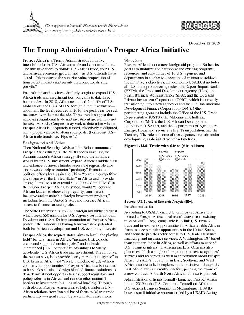 handle is hein.crs/govbgvv0001 and id is 1 raw text is: 




01;0i E.$~                                   &


                                                                                                 December 12, 2019

The Trump Administration's Prosper Africa Initiative


Prosper Africa is a Trump Administration initiative
intended to foster U.S.-African trade and commercial ties.
The initiative seeks to double U.S.-Africa trade, spur U.S.
and African economic growth, and as U.S. officials have
stated demonstrate the superior value proposition of
transparent markets and private enterprise for driving
growth.
Past Administrations have similarly sought to expand U.S.-
Africa trade and investment ties, but gains to date have
been modest. In 2018, Africa accounted for 1.6% of U.S.
global trade and 0.8% of U.S. foreign direct investment
about half the level recorded in 2010, the peak year for such
measures over the past decade. These trends suggest that
achieving significant trade and investment growth may not
be easy. As such, Congress may seek to determine whether
Prosper Africa is adequately funded, effectively configured,
and a proper vehicle to attain such goals. (For recent U.S.-
Africa trade trends, see Figure 1.)


Then-National Security Advisor John Bolton announced
Prosper Africa during a late 2018 speech unveiling the
Administration's Africa strategy. He said the initiative
would foster U.S. investment, expand Africa's middle class,
and enhance business climates across the region. He also
said it would help to counter predatory financial and
political efforts by Russia and China to gain a competitive
advantage over the United States in Africa and provide
strong alternatives to external state-directed initiatives in
the region. Prosper Africa, he stated, would encourage
African leaders to choose high-quality, transparent,
inclusive and sustainable foreign investment projects,
including from the United States, and increase African
access to finance for such projects.
The State Department's FY2020 foreign aid budget request,
which seeks $50 million for U.S. Agency for International
Development (USAID) implementation of Prosper Africa,
portrays the initiative as having transformative potential
both for African development and U.S. economic interests.
Prosper Africa, the request states, aims to level the playing
field for U.S. firms in Africa, increase U.S. exports,
create and support American jobs, and unleash
unmatched [U.S.] competitive advantages to vastly
accelerate U.S-Africa trade and investment. The initiative,
the request says, is to provide early market intelligence to
U.S. firms in Africa and create a pipeline of U.S.-Africa
commercial opportunities. Prosper Africa also is intended
to help close deals, design blended-finance solutions to
de-risk investment opportunities, support regulatory and
policy reforms in Africa, and remove other nontariff
barriers to investment (e.g., logistical hurdles). Through
such efforts, Prosper Africa aims to help transform U.S.-
Africa relations from an aid-based focus to [a] true trade
partnership a goal shared by several Administrations.


Prosper Africa is not a new foreign aid program. Rather, its
goal is to mobilize and harmonize the existing programs,
resources, and capabilities of 16 U.S. agencies and
departments in a cohesive, coordinated manner to achieve
the initiative's objectives. In addition to USAID, it includes
all U.S. trade promotion agencies: the Export-Import Bank
(EXIM), the Trade and Development Agency (TDA), the
Small Business Administration (SBA), and the Overseas
Private Investment Corporation (OPIC), which is currently
transitioning into a new agency called the U.S. International
Development Finance Corporation (DFC). Other
participating agencies include the Office of the U.S. Trade
Representative (USTR), the Millennium Challenge
Corporation (MCC), the U.S. African Development
Foundation (USADF), and the Departments of Agriculture,
Energy, Homeland Security, State, Transportation, and the
Treasury. The roles of some of these agencies remain under
development, as do initiative impact metrics.
Figure I. U.S. Trade with Africa ($ in billions)
                    Exports   imports
       s5DB iiiii     Goods    ' Goods
             .......                         ......
             .......                         ......
             .............           ......  ......
             ... ........ ......     . ...... ...... ......
       $406






            2014    2015    2016   20-17   2Q18
Source: U.S. Bureau of Economic Analysis (BEA).

According to USAID, each U.S. embassy in Africa has
formed a Prosper Africa deal team drawn from existing
mission staff. These teams' role is to link U.S. firms to
trade and investment opportunities in Africa, enable African
firms to access similar opportunities in the United States,
and facilitate private sector access to U.S. trade assistance,
financing, and insurance services. A Washington, DC-based
team supports those in Africa, as well as efforts to expand
U.S. business interest in African markets. Officials also
plan to establish a single online point of access to agencies'
services and resources, as well as information about Prosper
Africa. USAID's trade hubs in East, Southern, and West
Africa also are to help implement the initiative though the
East Africa hub is currently inactive, pending the award of
a new contract. A fourth North Africa hub also is planned.
Administration officials formally launched Prosper Africa
in mid-2019 at the U.S. Corporate Council on Africa's
U.S.-Africa Business Summit in Mozambique. USAID
hosts a small initiative secretariat, led by a USAID Acting


~fl:O~


         p\w -- , gnom goo
mppm qq\
a              , q
'S              I
11LULANUALiN,


