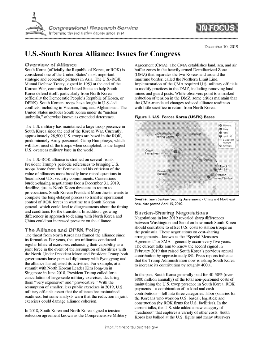 handle is hein.crs/govbgvz0001 and id is 1 raw text is: 




01;0i E.$~                                 &


        p\w -- , gnom goo
mppm qq\
              , q
              I
aS
11LIANJILiN,


    December 10, 2019


U.S.-South Korea Alliance: Issues for Congress


            4of AN a''   e
South Korea (officially the Republic of Korea, or ROK) is
considered one of the United States' most important
strategic and economic partners in Asia. The U.S.-ROK
Mutual Defense Treaty, signed in 1953 at the end of the
Korean War, commits the United States to help South
Korea defend itself, particularly from North Korea
(officially the Democratic People's Republic of Korea, or
DPRK). South Korean troops have fought in U.S.-led
conflicts, including in Vietnam, Iraq, and Afghanistan. The
United States includes South Korea under its nuclear
umbrella, otherwise known as extended deterrence.

The U.S. military has maintained a large troop presence in
South Korea since the end of the Korean War. Currently,
approximately 28,500 U.S. troops are based in the ROK,
predominately Army personnel. Camp Humphreys, which
will host most of the troops when completed, is the largest
U.S. overseas military base in the world.

The U.S.-ROK alliance is strained on several fronts.
President Trump's periodic references to bringing U.S.
troops home from the Peninsula and his criticism of the
value of alliances more broadly have raised questions in
Seoul about U.S. security commitments. Contentious
burden-sharing negotiations face a December 31, 2019,
deadline, just as North Korea threatens to return to
provocations. South Korean President Moon Jae-in wants to
complete the long-delayed process to transfer operational
control of ROK forces in wartime to a South Korean
general, which could lead to disagreements about the timing
and conditions for the transition. In addition, growing
differences in approach to dealing with North Korea and
China could put increased pressure on the alliance.

Th*\anse  W t.RK Poky
The threat from North Korea has framed the alliance since
its formation. For years, the two militaries conducted
regular bilateral exercises, enhancing their capability as a
joint force in the event of the resumption of hostilities with
the North. Under President Moon and President Trump both
governments have pursued diplomacy with Pyongyang and
the alliance has adjusted its activities. For example, at a
summit with North Korean Leader Kim Jong-un in
Singapore in June 2018, President Trump called for a
cancellation of large-scale military exercises, declaring
them very expensive and provocative. With the
resumption of smaller, less public exercises in 2019, U.S.
military officials assert that the alliance has maintained
readiness, but some analysts warn that the reduction in joint
exercises could damage alliance cohesion.

In 2018, South Korea and North Korea signed a tension-
reduction agreement known as the Comprehensive Military


Agreement (CMA). The CMA establishes land, sea, and air
buffer zones in the heavily armed Demilitarized Zone
(DMZ) that separates the two Koreas and around the
maritime border, called the Northern Limit Line.
Implementation of the CMA required U.S. military officials
to modify practices in the DMZ, including removing land
mines and guard posts. While observers point to a marked
reduction of tension in the DMZ, some critics maintain that
the CMA-mandated changes reduced alliance readiness
with little sacrifice in return from North Korea.

Figure I. U.S. Forces Korea (USFK) Bases
   . . . . . .. . . . . . . . . . . . . . . . . . . . . . . . . . . . . . . . . . . . . . . ........... .... .. . . . . . . . . . . . . . . . . . . . . . . . . . . . . . . .





            .. .. .. .. .. .. .. .... .M .x
 Source.............. JanesSentinelSecurityAssessmentChinaao::r
 Asa d e o d   p    ,Q   :. ........
    .......... ... ...

Negtiaion.inlate 2019 revealed shar.difference :,s
between.Washington.and.Seoul.on.how.much.South.Korea
should:contribute to offset U.S.:costs to stat:: ion t   on: :X
the::peninsula.:These:negotiations.on.cost-sharing
arrangements  known as    ..the.Special.Measures
Agreement or SMA    generally..occur.every.five.years.
The:cu::ent:talksaim to.renew.theaccord signed......
February 2019       ..that.raised.South.Korea's.previous.annual
con~trib~utio...baproimtel.    Pressreports indicate::::.:.
that the Trump Administration now is.. asking.South.Korea


















payme:nts acmnatno i   n-kiuiy sesmn -hn and eas
conibu dti onselrl into the2 atgres1aor(aare.o

thegorains who work on1 U.S.eaes);r loiics;rnde
cstucticonr(byt RoK ofirsef U.S. facilistties).roInsthe

Tcurrent talks a.Side addanew  cate sgory of

readinhess Thatp Apmnturaaiety nof othe costs Southoe

Kore thast baleduth threa U.S.fire pand many observer
     $800 million annualy) of.the total no-personnel costs o
     maitanin te ....oop.pre.sen.e..i..So..th.Korea. ROK
     .payments.a.com.i..tion  ...f..n-kind .a.......
     contributions...ll ..nt ..th ....ategories... ab... (sala.ies.fo
     theKoeas.howok.n...............................
     constru ction.......................S. c lii ......
     current taks ......................................
     readiness.that...ptures....riety ......her.... ts.... ut
       K or a  h s  alk d  tt e  . ...............................


