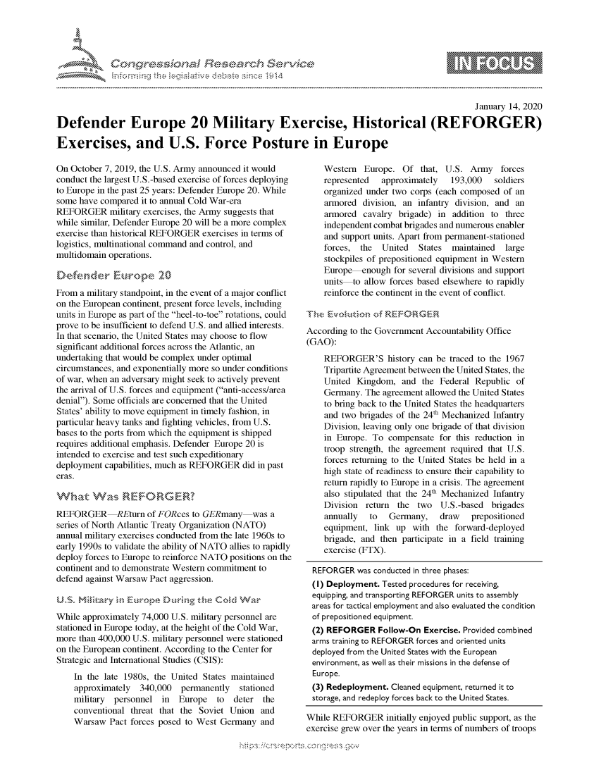 handle is hein.crs/govbgyx0001 and id is 1 raw text is: 





FF.ri E.$~                                &


                                                                                                January 14, 2020

Defender Europe 20 Military Exercise, Historical (REFORGER)

Exercises, and U.S. Force Posture in Europe


On October 7, 2019, the U.S. Army announced it would
conduct the largest U.S.-based exercise of forces deploying
to Europe in the past 25 years: Defender Europe 20. While
some have compared it to annual Cold War-era
REFORGER military exercises, the Army suggests that
while similar, Defender Europe 20 will be a more complex
exercise than historical REFORGER exercises in terms of
logistics, multinational command and control, and
multidomain operations.



From a military standpoint, in the event of a major conflict
on the European continent, present force levels, including
units in Europe as part of the heel-to-toe rotations, could
prove to be insufficient to defend U.S. and allied interests.
In that scenario, the United States may choose to flow
significant additional forces across the Atlantic, an
undertaking that would be complex under optimal
circumstances, and exponentially more so under conditions
of war, when an adversary might seek to actively prevent
the arrival of U.S. forces and equipment (anti-access/area
denial). Some officials are concerned that the United
States' ability to move equipment in timely fashion, in
particular heavy tanks and fighting vehicles, from U.S.
bases to the ports from which the equipment is shipped
requires additional emphasis. Defender Europe 20 is
intended to exercise and test such expeditionary
deployment capabilities, much as REFORGER did in past
eras.



REFORGER REturn of FORces to GERmany was a
series of North Atlantic Treaty Organization (NATO)
annual military exercises conducted from the late 1960s to
early 1990s to validate the ability of NATO allies to rapidly
deploy forces to Europe to reinforce NATO positions on the
continent and to demonstrate Western commitment to
defend against Warsaw Pact aggression.



While approximately 74,000 U.S. military personnel are
stationed in Europe today, at the height of the Cold War,
more than 400,000 U.S. military personnel were stationed
on the European continent. According to the Center for
Strategic and International Studies (CSIS):
    In the late 1980s, the United States maintained
    approximately  340,000 permanently stationed
    military personnel in Europe to   deter the
    conventional threat that the Soviet Union and
    Warsaw Pact forces posed to West Germany and


    Western Europe. Of that, U.S. Army forces
    represented  approximately   193,000   soldiers
    organized under two corps (each composed of an
    armored division, an infantry division, and an
    armored cavalry brigade) in addition to three
    independent combat brigades and numerous enabler
    and support units. Apart from permanent-stationed
    forces, the  United   States  maintained  large
    stockpiles of prepositioned equipment in Western
    Europe-enough for several divisions and support
    units to allow forces based elsewhere to rapidly
    reinforce the continent in the event of conflict.

 Tr -&          c~fRFOGM
 According to the Government Accountability Office
 (GAO):
    REFORGER'S history can be traced to the 1967
    Tripartite Agreement between the United States, the
    United Kingdom, and the Federal Republic of
    Germany. The agreement allowed the United States
    to bring back to the United States the headquarters
    and two brigades of the 24th Mechanized Infantry
    Division, leaving only one brigade of that division
    in Europe. To compensate for this reduction in
    troop strength, the agreement required that U.S.
    forces returning to the United States be held in a
    high state of readiness to ensure their capability to
    return rapidly to Europe in a crisis. The agreement
    also stipulated that the 24th Mechanized Infantry
    Division return the two U.S.-based brigades
    annually   to  Germany,    draw   prepositioned
    equipment, link up with the forward-deployed
    brigade, and then participate in a field training
    exercise (FTX).

 REFORGER was conducted in three phases:
 (I) Deployment. Tested procedures for receiving,
 equipping, and transporting REFORGER units to assembly
 areas for tactical employment and also evaluated the condition
 of prepositioned equipment.
 (2) REFORGER Follow-On Exercise. Provided combined
 arms training to REFORGER forces and oriented units
 deployed from the United States with the European
 environment, as well as their missions in the defense of
 Europe.
 (3) Redeployment. Cleaned equipment, returned it to
 storage, and redeploy forces back to the United States.

While REFORGER initially enjoyed public support, as the
exercise grew over the years in terms of numbers of troops


gognpo              goo
g
              , q
'S
a  X
11LULANJILiN,


