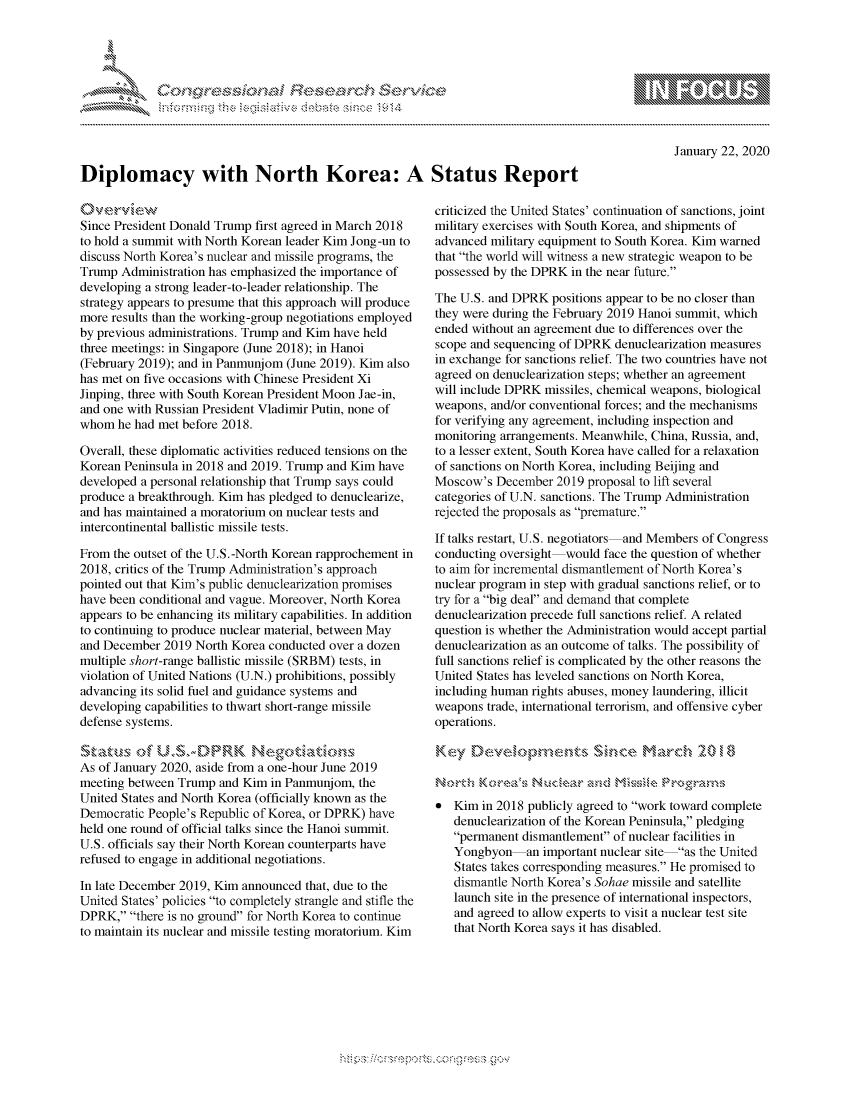 handle is hein.crs/govbgzy0001 and id is 1 raw text is: 





FF.ri E.$~                                &


January 22, 2020


Diplomacy with North Korea: A Status Report


Since President Donald Trump first agreed in March 2018
to hold a summit with North Korean leader Kim Jong-un to
discuss North Korea's nuclear and missile programs, the
Trump Administration has emphasized the importance of
developing a strong leader-to-leader relationship. The
strategy appears to presume that this approach will produce
more results than the working-group negotiations employed
by previous administrations. Trump and Kim have held
three meetings: in Singapore (June 2018); in Hanoi
(February 2019); and in Panmunjom (June 2019). Kim also
has met on five occasions with Chinese President Xi
Jinping, three with South Korean President Moon Jae-in,
and one with Russian President Vladimir Putin, none of
whom he had met before 2018.

Overall, these diplomatic activities reduced tensions on the
Korean Peninsula in 2018 and 2019. Trump and Kim have
developed a personal relationship that Trump says could
produce a breakthrough. Kim has pledged to denuclearize,
and has maintained a moratorium on nuclear tests and
intercontinental ballistic missile tests.

From the outset of the U.S.-North Korean rapprochement in
2018, critics of the Trump Administration's approach
pointed out that Kim's public denuclearization promises
have been conditional and vague. Moreover, North Korea
appears to be enhancing its military capabilities. In addition
to continuing to produce nuclear material, between May
and December 2019 North Korea conducted over a dozen
multiple short-range ballistic missile (SRBM) tests, in
violation of United Nations (U.N.) prohibitions, possibly
advancing its solid fuel and guidance systems and
developing capabilities to thwart short-range missile
defense systems.


As of January 2020, aside from a one-hour June 2019
meeting between Trump and Kim in Panmunjom, the
United States and North Korea (officially known as the
Democratic People's Republic of Korea, or DPRK) have
held one round of official talks since the Hanoi summit.
U.S. officials say their North Korean counterparts have
refused to engage in additional negotiations.

In late December 2019, Kim announced that, due to the
United States' policies to completely strangle and stifle the
DPRK, there is no ground for North Korea to continue
to maintain its nuclear and missile testing moratorium. Kim


criticized the United States' continuation of sanctions, joint
military exercises with South Korea, and shipments of
advanced military equipment to South Korea. Kim warned
that the world will witness a new strategic weapon to be
possessed by the DPRK in the near future.

The U.S. and DPRK positions appear to be no closer than
they were during the February 2019 Hanoi summit, which
ended without an agreement due to differences over the
scope and sequencing of DPRK denuclearization measures
in exchange for sanctions relief. The two countries have not
agreed on denuclearization steps; whether an agreement
will include DPRK missiles, chemical weapons, biological
weapons, and/or conventional forces; and the mechanisms
for verifying any agreement, including inspection and
monitoring arrangements. Meanwhile, China, Russia, and,
to a lesser extent, South Korea have called for a relaxation
of sanctions on North Korea, including Beijing and
Moscow's December 2019 proposal to lift several
categories of U.N. sanctions. The Trump Administration
rejected the proposals as premature.

If talks restart, U.S. negotiators and Members of Congress
conducting oversight would face the question of whether
to aim for incremental dismantlement of North Korea's
nuclear program in step with gradual sanctions relief, or to
try for a big deal and demand that complete
denuclearization precede full sanctions relief. A related
question is whether the Administration would accept partial
denuclearization as an outcome of talks. The possibility of
full sanctions relief is complicated by the other reasons the
United States has leveled sanctions on North Korea,
including human rights abuses, money laundering, illicit
weapons trade, international terrorism, and offensive cyber
operations.
Key. Deehp         et     Sin,-' March° , , 20H,, 8

Ns)ot -.Krl a   Nu~c', rsd M  \       br' ke  :rnrn§
   Kim in 2018 publicly agreed to work toward complete
   denuclearization of the Korean Peninsula, pledging
   permanent dismantlement of nuclear facilities in
   Yongbyon    an important nuclear site as the United
   States takes corresponding measures. He promised to
   dismantle North Korea's Sohae missile and satellite
   launch site in the presence of international inspectors,
   and agreed to allow experts to visit a nuclear test site
   that North Korea says it has disabled.


mppm qq\
         p\w gn'a', ggmm
a
'S             I
11LULANUALiN,


