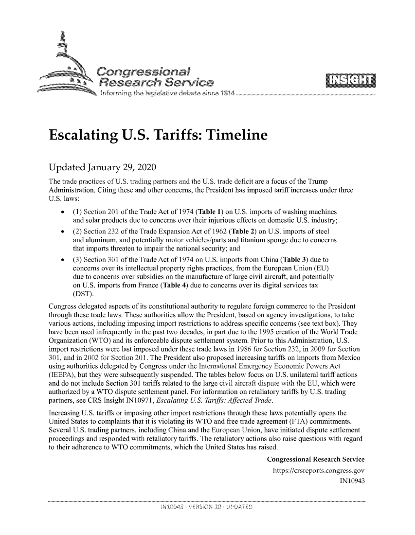 handle is hein.crs/govbhwt0001 and id is 1 raw text is: 









               Researh Sevice






Escalating U.S. Tariffs: Timeline



Updated January 29, 2020
The trade practices of U.S. trading partners and the U.S. trade deficit are a focus of the Trump
Administration. Citing these and other concerns, the President has imposed tariff increases under three
U.S. laws:
    *   (1) Section 201 of the Trade Act of 1974 (Table 1) on U.S. imports of washing machines
        and solar products due to concerns over their injurious effects on domestic U.S. industry;
    *   (2) Section 232 of the Trade Expansion Act of 1962 (Table 2) on U.S. imports of steel
        and aluminum, and potentially motor vehicles/parts and titanium sponge due to concerns
        that imports threaten to impair the national security; and
    *   (3) Section 301 of the Trade Act of 1974 on U.S. imports from China (Table 3) due to
       concerns over its intellectual property rights practices, from the European Union (EU)
       due to concerns over subsidies on the manufacture of large civil aircraft, and potentially
       on U.S. imports from France (Table 4) due to concerns over its digital services tax
       (DST).
Congress delegated aspects of its constitutional authority to regulate foreign commerce to the President
through these trade laws. These authorities allow the President, based on agency investigations, to take
various actions, including imposing import restrictions to address specific concerns (see text box). They
have been used infrequently in the past two decades, in part due to the 1995 creation of the World Trade
Organization (WTO) and its enforceable dispute settlement system. Prior to this Administration, U.S.
import restrictions were last imposed under these trade laws in 1986 for Section 232, in 2009 for Section
301, and in 2002 for Section 201. The President also proposed increasing tariffs on imports from Mexico
using authorities delegated by Congress under the international Emergency Economic Powers Act
(IEEPA), but they were subsequently suspended. The tables below focus on U.S. unilateral tariff actions
and do not include Section 301 tariffs related to the large civil aircraft dispute with the EI, which were
authorized by a WTO dispute settlement panel. For information on retaliatory tariffs by U.S. trading
partners, see CRS Insight IN10971, Escalating U.S. Tariffs: Affected Trade.
Increasing U.S. tariffs or imposing other import restrictions through these laws potentially opens the
United States to complaints that it is violating its WTO and free trade agreement (FTA) commitments.
Several U.S. trading partners, including China and the European ITnion, have initiated dispute settlement
proceedings and responded with retaliatory tariffs. The retaliatory actions also raise questions with regard
to their adherence to WTO commitments, which the United States has raised.
                                                                   Congressional Research Service
                                                                   https://crsreports.congress.gov
                                                                                         IN10943


