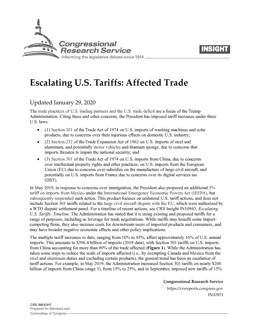 handle is hein.crs/govbhwv0001 and id is 1 raw text is: 









               Researh Sevice






Escalating U.S. Tariffs: Affected Trade



Updated January 29, 2020
The trade practices of U.S. trading partners and the U.S. trade deficit are a focus of the Trump
Administration. Citing these and other concerns, the President has imposed tariff increases under three
U.S. laws:
    *  (1) Section 201 of the Trade Act of 1974 on U.S. imports of washing machines and solar
       products, due to concerns over their injurious effects on domestic U.S. industry;
    *  (2) Section 232 of the Trade Expansion Act of 1962 on U.S. imports of steel and
       aluminum, and potentially motor vehicles and titanium sponge, due to concerns that
       imports threaten to impair the national security; and
    *  (3) Section 301 of the Trade Act of 1974 on U.S. imports from China, due to concerns
       over intellectual property rights and other practices, on U.S. imports from the European
       Union (EU) due to concerns over subsidies on the manufacture of large civil aircraft, and
       potentially on U.S. imports from France due to concerns over its digital services tax
       (DST).
In May 2019, in response to concerns over immigration, the President also proposed an additional 50
tariff on imports friom Mexico under the International Emergency Economic Powers Act (IEEPA), but
subsequently suspended such action. This product focuses on unilateral U.S. tariff actions, and does not
include Section 301 tariffs related to the large civil aircraft dispute with the EU, which were authorized by
a WTO dispute settlement panel. For a timeline of recent actions, see CRS Insight 1N10943, Escalating
U.S. Tariffs: Timeline. The Administration has stated that it is using existing and proposed tariffs for a
range of purposes, including as leverage for trade negotiations. While tariffs may benefit some import-
competing firms, they also increase costs for downstream users of imported products and consumers, and
may have broader negative economic effects and other policy implications.
The multiple tariff increases to date, ranging from 10% to 45%, affect approximately 16% of U.S. annual
imports. This amounts to $396.4 billion of imports (2018 data), with Section 301 tariffs on U.S. imports
from China accounting for more than 90% of the trade affected (Figure 1). While the Administration has
taken some steps to reduce the scale of imports affected (i.e., by exempting Canada and Mexico from the
steel and aluminum duties and excluding certain products), the general trend has been an escalation of
tariff actions. For example, in May 2019, the Administration increased Section 301 tariffs on nearly $200
billion of imports from China (stage 3), from 15% to 25%, and in September, imposed new tariffs of 15%

                                                                  Congressional Research Service
                                                                    https://crsreports.congress.gov
                                                                                        IN10971

CRS  NS GHT
Prepaimed for Mernbei-s and
Com mittees 4 o.  C- --q . . . . . . . . . . . ..---------------------------------------------------------------------------------------------------------------------------------------------------------------------


