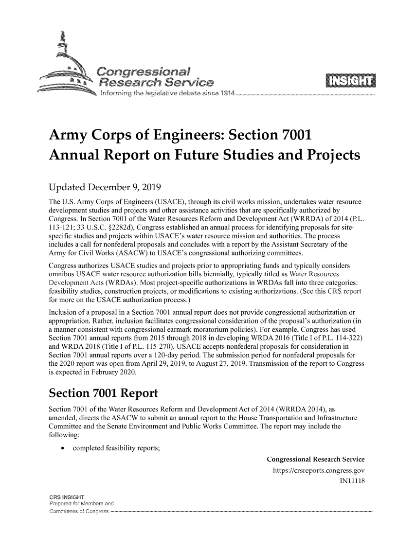 handle is hein.crs/govbhxu0001 and id is 1 raw text is: 









              Researh Sevice





Army Corps of Engineers: Section 7001

Annual Report on Future Studies and Projects



Updated December 9, 2019
The U.S. Army Corps of Engineers (USACE), through its civil works mission, undertakes water resource
development studies and projects and other assistance activities that are specifically authorized by
Congress. In Section 7001 of the Water Resources Reform and Development Act (WRRDA) of 2014 (P.L.
113-121; 33 U.S.C. §2282d), Congress established an annual process for identifying proposals for site-
specific studies and projects within USACE's water resource mission and authorities. The process
includes a call for nonfederal proposals and concludes with a report by the Assistant Secretary of the
Army for Civil Works (ASACW) to USACE's congressional authorizing committees.
Congress authorizes USACE studies and projects prior to appropriating funds and typically considers
omnibus USACE water resource authorization bills biennially, typically titled as Water Resources
Development Acts (WRDAs). Most project-specific authorizations in WRDAs fall into three categories:
feasibility studies, construction projects, or modifications to existing authorizations. (See this CRS report
for more on the USACE authorization process.)
Inclusion of a proposal in a Section 7001 annual report does not provide congressional authorization or
appropriation. Rather, inclusion facilitates congressional consideration of the proposal's authorization (in
a manner consistent with congressional earmark moratorium policies). For example, Congress has used
Section 7001 annual reports from 2015 through 2018 in developing WRDA 2016 (Title I of P.L. 114-322)
and WRDA 2018 (Title I of P.L. 115-270). USACE accepts nonfederal proposals for consideration in
Section 7001 annual reports over a 120-day period. The submission period for nonfederal proposals for
the 2020 report was open from April 29, 2019, to August 27, 2019. Transmission of the report to Congress
is expected in February 2020.


Section 7001 Report

Section 7001 of the Water Resources Reform and Development Act of 2014 (WRRDA 2014), as
amended, directs the ASACW to submit an annual report to the House Transportation and Infrastructure
Committee and the Senate Environment and Public Works Committee. The report may include the
following:
       completed feasibility reports;
                                                              Congressional Research Service
                                                                https://crsreports.congress.gov
                                                                                   IN11118

CRS }NStGHT
Prepaed for Membeivs and
Cornm ittees  o4 Corq ess  ---------------------------------------------------------------------------------------------------------------------------------------------------------------------------------------


