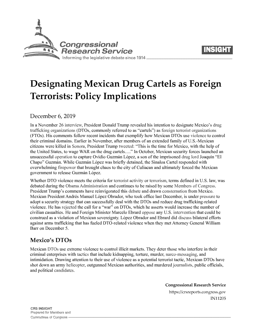 handle is hein.crs/govbhxz0001 and id is 1 raw text is: 









               Researh Sevice






Designating Mexican Drug Cartels as Foreign

Terrorists: Policy Implications



December 6, 2019
In a November 26 interview, President Donald Trump revealed his intention to designate Mexico's drug
trafficking organizations (DTOs, commonly referred to as cartels) as foreign terrorist organizations
(FTOs). His comments follow recent incidents that exemplify how Mexican DTOs use violence to control
their criminal domains. Earlier in November, after members of an extended family of U.S.-Mexican
citizens were killed in Sonora, President Trump tweeted: This is the time for Mexico, with the help of
the United States, to wage WAR on the drug cartels.... In October, Mexican security forces launched an
unsuccessful operation to capture Ovidio Guzmdin L6pez, a son of the imprisoned drug lord Joaquin El
Chapo Guzmdin. While Guzmdin L6pez was briefly detained, the Sinaloa Cartel responded with
overwhelming firepower that brought chaos to the city of Culiacan and ultimately forced the Mexican
government to release Guzmdin L6pez.
Whether DTO violence meets the criteria for terrorist activity or terrorism, terms defined in U.S. law, was
debated during the Obama Administration and continues to be raised by some Members of Congress.
President Trump's comments have reinvigorated this debate and drawn consternation from Mexico.
Mexican President Andrds Manuel L6pez Obrador, who took office last December, is under pressure to
adopt a security strategy that can successfully deal with the DTOs and reduce drug trafficking-related
violence. He has rejected the call for a war on DTOs, which he asserts would increase the number of
civilian casualties. He and Foreign Minister Marcelo Ebrard oppose any U.S. intervention that could be
construed as a violation of Mexican sovereignty. L6pez Obrador and Ebrard did discuss bilateral efforts
against arms trafficking that has fueled DTO-related violence when they met Attorney General William
Barr on December 5.

Mexico's DTOs
Mexican DTOs use extreme violence to control illicit markets. They deter those who interfere in their
criminal enterprises with tactics that include kidnapping, torture, murder, narco-nessaging, and
intimidation. Drawing attention to their use of violence as a potential terrorist tactic, Mexican DTOs have
shot down an army helicopter, outgunned Mexican authorities, and murdered journalists, public officials,
and political candidates.


                                                               Congressional Research Service
                                                                 https://crsreports.congress.gov
                                                                                     IN11205

CRS  NStGHT
Prepaimed for Mernbeis and
Committees  o.i C- --q .. . . . . . . . ...----------------------------------------------------------------------------------------------------------------------------------------------------------------------


