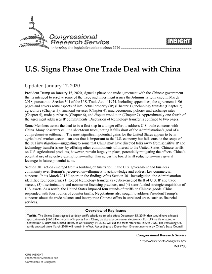 handle is hein.crs/govbhyv0001 and id is 1 raw text is: 







                  Conqrcssioa
                flasearch Service





U.S. Signs Phase One Trade Deal with China



Updated January 17, 2020
President Trump on January 15, 2020, signed a phase one trade agreement with the Chinese government
that is intended to resolve some of the trade and investment issues the Administration raised in March
2018, pursuant to Section 301 of the U.S. Trade Act of 1974. Including appendices, the agreement is 96
pages and covers some aspects of intellectual property (IP) (Chapter 1), technology transfer (Chapter 2),
agriculture (Chapter 3), financial services (Chapter 4), macroeconomic policies and exchange rates
(Chapter 5), trade purchases (Chapter 6), and dispute resolution (Chapter 7). Approximately one-fourth of
the agreement addresses IP commitments. Discussion of technology transfer is confined to two pages.
Some Members assess the deal to be a first step in a longer effort to address U.S. trade concerns with
China. Many observers call it a short-term truce, noting it falls short of the Administration's goal of a
comprehensive settlement. The most significant potential gains for the United States appear to be in
agricultural market access-an area that is important to the U.S. economy but falls outside the scope of
the 301 investigation-suggesting to some that China may have directed talks away from sensitive IP and
technology transfer issues by offering other commitments of interest to the United States. Chinese tariffs
on U.S. agricultural products, however, remain largely in place, potentially mitigating the effects. China's
potential use of selective exemptions-rather than across the board tariff reductions-may give it
leverage in future potential talks.
Section 301 action emerged from a building of frustration in the U.S. government and business
community over Beijing's perceived unwillingness to acknowledge and address key commercial
concerns. In its March 2018 Report on the findings of its Section 301 investigation, the Administration
identified four concerns: (1) forced technology transfer, (2) cyber-enabled theft of U.S. IP and trade
secrets, (3) discriminatory and nonmarket licensing practices, and (4) state-funded strategic acquisition of
U.S. assets. As a result, the United States imposed four rounds of tariffs on Chinese goods. China
responded with four rounds of counter tariffs. Negotiations also sought to address President Trump's
concerns about the trade balance and incorporate Chinese offers in unrelated areas, such as financial
services.

                                     Overview of Key Issues
 Tariffs. The United States agreedl to delay tariffs schedulIed to take effect Decemnbe r IS, 2019, th at woulId have affected
 approximately $160 billion worth of imports from China, particularly consumer electronics. For U.S. tariffs enacted on
 September 1, 2019, the United States, as of February 4, 2020, will cut the tariff rate from 15% to 7.5%. The remaining U.S.
 tariffs enacted since March 2018 will remain in effect According to a December IS aby China's State Council

                                                                   Congressional Research Service
                                                                     https://crsreports.congress.gov
                                                                                          IN11208

CRS  NStGHT
Prepai-ed for ferbei-s and
Comm ittees  o. e Co -q . . . . . . . . . . ...-----------------------------------------------------------------------------------------------------------------------------------------------------------------------


