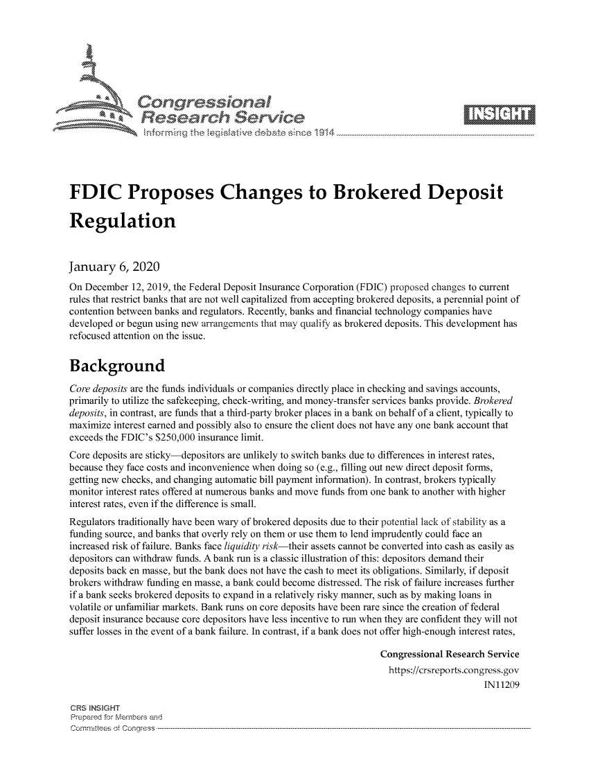 handle is hein.crs/govbhyw0001 and id is 1 raw text is: 









               Researh Sevice





FDIC Proposes Changes to Brokered Deposit

Regulation



January 6, 2020
On December 12, 2019, the Federal Deposit Insurance Corporation (FDIC) proposed changes to current
rules that restrict banks that are not well capitalized from accepting brokered deposits, a perennial point of
contention between banks and regulators. Recently, banks and financial technology companies have
developed or begun using new arrangements that may qualify as brokered deposits. This development has
refocused attention on the issue.


Background

Core deposits are the funds individuals or companies directly place in checking and savings accounts,
primarily to utilize the safekeeping, check-writing, and money-transfer services banks provide. Brokered
deposits, in contrast, are funds that a third-party broker places in a bank on behalf of a client, typically to
maximize interest earned and possibly also to ensure the client does not have any one bank account that
exceeds the FDIC's $250,000 insurance limit.
Core deposits are sticky-depositors are unlikely to switch banks due to differences in interest rates,
because they face costs and inconvenience when doing so (e.g., filling out new direct deposit forms,
getting new checks, and changing automatic bill payment information). In contrast, brokers typically
monitor interest rates offered at numerous banks and move funds from one bank to another with higher
interest rates, even if the difference is small.
Regulators traditionally have been wary of brokered deposits due to their potential lack of stability as a
funding source, and banks that overly rely on them or use them to lend imprudently could face an
increased risk of failure. Banks face liquidity risk-their assets cannot be converted into cash as easily as
depositors can withdraw funds. A bank run is a classic illustration of this: depositors demand their
deposits back en masse, but the bank does not have the cash to meet its obligations. Similarly, if deposit
brokers withdraw funding en masse, a bank could become distressed. The risk of failure increases further
if a bank seeks brokered deposits to expand in a relatively risky manner, such as by making loans in
volatile or unfamiliar markets. Bank runs on core deposits have been rare since the creation of federal
deposit insurance because core depositors have less incentive to run when they are confident they will not
suffer losses in the event of a bank failure. In contrast, if a bank does not offer high-enough interest rates,

                                                                  Congressional Research Service
                                                                    https://crsreports.congress.gov
                                                                                        IN11209

CRS NStGHT
Prepaimed for Mernbei-s and
Committees  o.i C- --q .. . . . . . . . ...-----------------------------------------------------------------------------------------------------------------------------------------------------------------------


