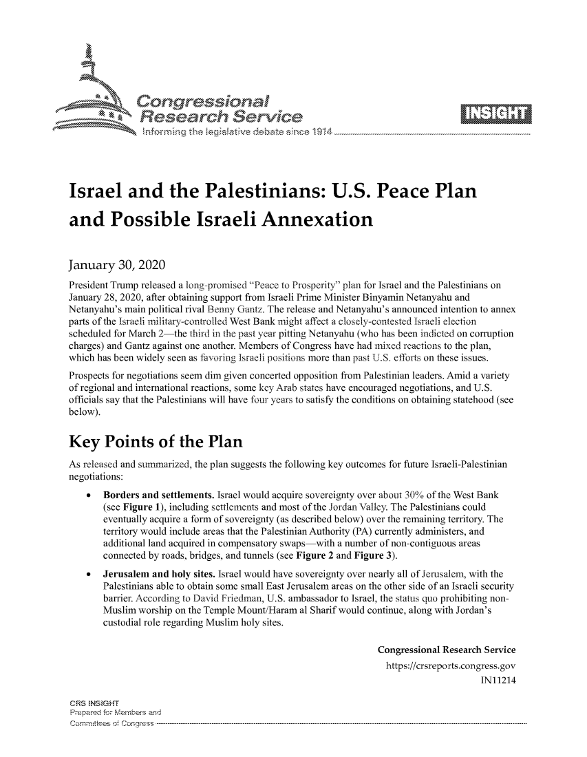 handle is hein.crs/govbhzt0001 and id is 1 raw text is: 









               Researh Sevice





Israel and the Palestinians: U.S. Peace Plan

and Possible Israeli Annexation



January 30, 2020
President Trump released a long-promised Peace to Prosperity plan for Israel and the Palestinians on
January 28, 2020, after obtaining support from Israeli Prime Minister Binyamin Netanyahu and
Netanyahu's main political rival Benny Gantz. The release and Netanyahu's announced intention to annex
parts of the Israeli military-con trolled West Bank might affect a closely-con tested Israeli election
scheduled for March 2-the third in the past year pitting Netanyahu (who has been indicted on corruption
charges) and Gantz against one another. Members of Congress have had mixed reactions to the plan,
which has been widely seen as favoring Israeli positions more than past U.S. efforts on these issues.
Prospects for negotiations seem dim given concerted opposition from Palestinian leaders. Amid a variety
of regional and international reactions, some key Arab states have encouraged negotiations, and U.S.
officials say that the Palestinians will have four years to satisfy the conditions on obtaining statehood (see
below).


Key Points of the Plan

As released and summarized, the plan suggests the following key outcomes for future Israeli-Palestinian
negotiations:
    *  Borders and settlements. Israel would acquire sovereignty over about 30% of the West Bank
       (see Figure 1), including settlements and most of the Jordan Valley. The Palestinians could
       eventually acquire a form of sovereignty (as described below) over the remaining territory. The
       territory would include areas that the Palestinian Authority (PA) currently administers, and
       additional land acquired in compensatory swaps-with a number of non-contiguous areas
       connected by roads, bridges, and tunnels (see Figure 2 and Figure 3).
    *  Jerusalem and holy sites. Israel would have sovereignty over nearly all of Jerusalem, with the
       Palestinians able to obtain some small East Jerusalem areas on the other side of an Israeli security
       barrier. According to David Friedman, U.S. ambassador to Israel, the status quo prohibiting non-
       Muslim worship on the Temple Mount/Haram al Sharif would continue, along with Jordan's
       custodial role regarding Muslim holy sites.

                                                                 Congressional Research Service
                                                                   https://crsreports.congress.gov
                                                                                       IN11214

CRS NStGHT
Prepaimed for Mernbeis alnd
Com n inttees  o.i C- --q s . . .. . . . .. . . . . .. . . . .. . . ..----------------------------------------------------------------------------------------------------------------------------------------------------------


