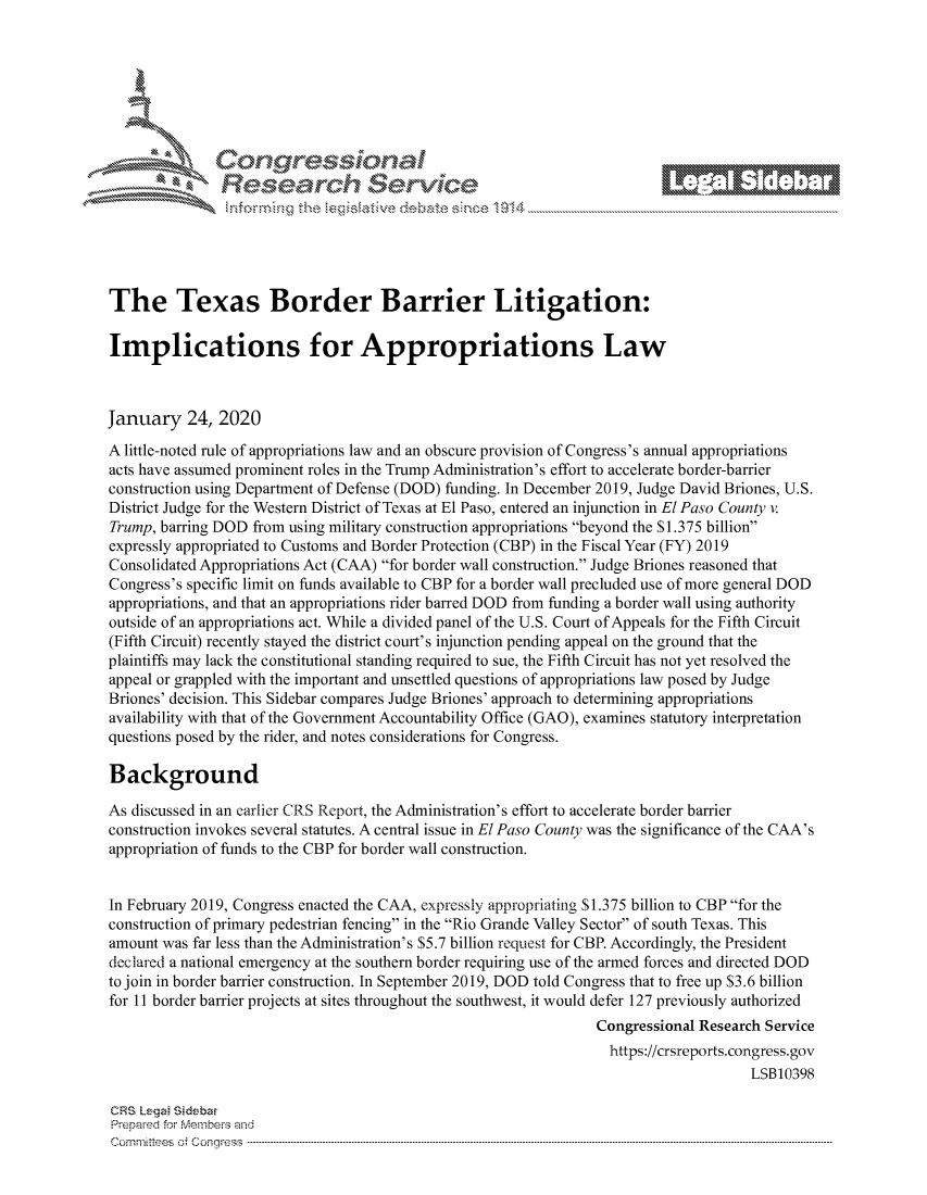 handle is hein.crs/govbiyt0001 and id is 1 raw text is: 







         ~* or 101 '
            Researh Servi kM-





The Texas Border Barrier Litigation:

Implications for Appropriations Law



January 24, 2020
A little-noted rule of appropriations law and an obscure provision of Congress's annual appropriations
acts have assumed prominent roles in the Trump Administration's effort to accelerate border-barrier
construction using Department of Defense (DOD) funding. In December 2019, Judge David Briones, U.S.
District Judge for the Western District of Texas at El Paso, entered an injunction in El Paso County v.
Trump, barring DOD from using military construction appropriations beyond the $1.375 billion
expressly appropriated to Customs and Border Protection (CBP) in the Fiscal Year (FY) 2019
Consolidated Appropriations Act (CAA) for border wall construction. Judge Briones reasoned that
Congress's specific limit on funds available to CBP for a border wall precluded use of more general DOD
appropriations, and that an appropriations rider barred DOD from funding a border wall using authority
outside of an appropriations act. While a divided panel of the U.S. Court of Appeals for the Fifth Circuit
(Fifth Circuit) recently stayed the district court's injunction pending appeal on the ground that the
plaintiffs may lack the constitutional standing required to sue, the Fifth Circuit has not yet resolved the
appeal or grappled with the important and unsettled questions of appropriations law posed by Judge
Briones' decision. This Sidebar compares Judge Briones' approach to determining appropriations
availability with that of the Government Accountability Office (GAO), examines statutory interpretation
questions posed by the rider, and notes considerations for Congress.

Background

As discussed in an earlier CRS Report, the Administration's effort to accelerate border barrier
construction invokes several statutes. A central issue in El Paso County was the significance of the CAA's
appropriation of funds to the CBP for border wall construction.


In February 2019, Congress enacted the CAA, expressly appropriating S 1.375 billion to CBP for the
construction of primary pedestrian fencing in the Rio Grande Valley Sector of south Texas. This
amount was far less than the Administration's $5.7 billion request for CBP. Accordingly, the President
declared a national emergency at the southern border requiring use of the armed forces and directed DOD
to join in border barrier construction. In September 2019, DOD told Congress that to free up $3.6 billion
for 11 border barrier projects at sites throughout the southwest, it would defer 127 previously authorized
                                                               Congressional Research Service
                                                                 https://crsreports.congress.gov
                                                                                    LSB10398

CRS Lega Sidebar
Prepaed for Membeivs and
Cornm ittees  o4 Cor~qress  ---------------------------------------------------------------------------------------------------------------------------------------------------------------------------------------


