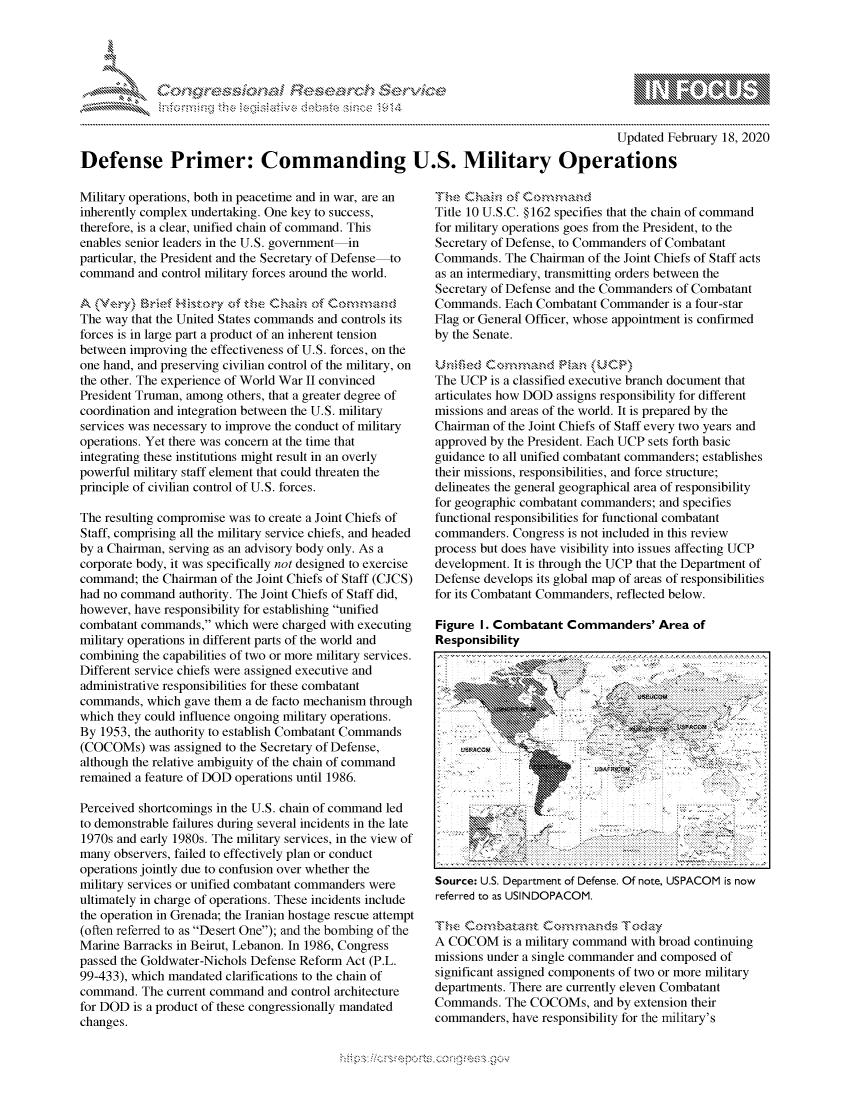 handle is hein.crs/govcabj0001 and id is 1 raw text is: 





FF.     '                       -iE  , ., . i ,


                                                                                       Updated February 18, 2020

Defense Primer: Commanding U.S. Military Operations


Military operations, both in peacetime and in war, are an
inherently complex undertaking. One key to success,
therefore, is a clear, unified chain of command. This
enables senior leaders in the U.S. government-in
particular, the President and the Secretary of Defense-to
command and control military forces around the world.


The way that the United States commands and controls its
forces is in large part a product of an inherent tension
between improving the effectiveness of U.S. forces, on the
one hand, and preserving civilian control of the military, on
the other. The experience of World War II convinced
President Truman, among others, that a greater degree of
coordination and integration between the U.S. military
services was necessary to improve the conduct of military
operations. Yet there was concern at the time that
integrating these institutions might result in an overly
powerful military staff element that could threaten the
principle of civilian control of U.S. forces.

The resulting compromise was to create a Joint Chiefs of
Staff, comprising all the military service chiefs, and headed
by a Chairman, serving as an advisory body only. As a
corporate body, it was specifically not designed to exercise
command; the Chairman of the Joint Chiefs of Staff (CJCS)
had no command authority. The Joint Chiefs of Staff did,
however, have responsibility for establishing unified
combatant commands, which were charged with executing
military operations in different parts of the world and
combining the capabilities of two or more military services.
Different service chiefs were assigned executive and
administrative responsibilities for these combatant
commands, which gave them a de facto mechanism through
which they could influence ongoing military operations.
By 1953, the authority to establish Combatant Commands
(COCOMs) was assigned to the Secretary of Defense,
although the relative ambiguity of the chain of command
remained a feature of DOD operations until 1986.

Perceived shortcomings in the U.S. chain of command led
to demonstrable failures during several incidents in the late
1970s and early 1980s. The military services, in the view of
many observers, failed to effectively plan or conduct
operations jointly due to confusion over whether the
military services or unified combatant commanders were
ultimately in charge of operations. These incidents include
the operation in Grenada; the Iranian hostage rescue attempt
(often referred to as Desert One); and the bombing of the
Marine Barracks in Beirut, Lebanon. In 1986, Congress
passed the Goldwater-Nichols Defense Reform Act (P.L.
99-433), which mandated clarifications to the chain of
command. The current command and control architecture
for DOD is a product of these congressionally mandated
changes.


Title 1~na o0 1
Title 10 U.S.C. §162 specifies that the chain of command
for military operations goes from the President, to the
Secretary of Defense, to Commanders of Combatant
Commands. The Chairman of the Joint Chiefs of Staff acts
as an intermediary, transmitting orders between the
Secretary of Defense and the Commanders of Combatant
Commands. Each Combatant Commander is a four-star
Flag or General Officer, whose appointment is confirmed
by the Senate.


The UCP is a classified executive branch document that
articulates how DOD assigns responsibility for different
missions and areas of the world. It is prepared by the
Chairman of the Joint Chiefs of Staff every two years and
approved by the President. Each UCP sets forth basic
guidance to all unified combatant commanders; establishes
their missions, responsibilities, and force structure;
delineates the general geographical area of responsibility
for geographic combatant commanders; and specifies
functional responsibilities for functional combatant
commanders. Congress is not included in this review
process but does have visibility into issues affecting UCP
development. It is through the UCP that the Department of
Defense develops its global map of areas of responsibilities
for its Combatant Commanders, reflected below.

Figure I. Combatant Commanders' Area of
Responsibility
















Source: U.S. Department of Defense. Of note, USPACOM is now
referred to as USINDOPACOM.

Trh& Cooba,,          ,,,t    Today
A COCOM is a military command with broad continuing
missions under a single commander and composed of
significant assigned components of two or more military
departments. There are currently eleven Combatant
Commands. The COCOMs, and by extension their
commanders, have responsibility for the military's


K~:>


         p\w -- , gnom goo
mppm qq\
a             , q
'S             I
11LINUALiN,


