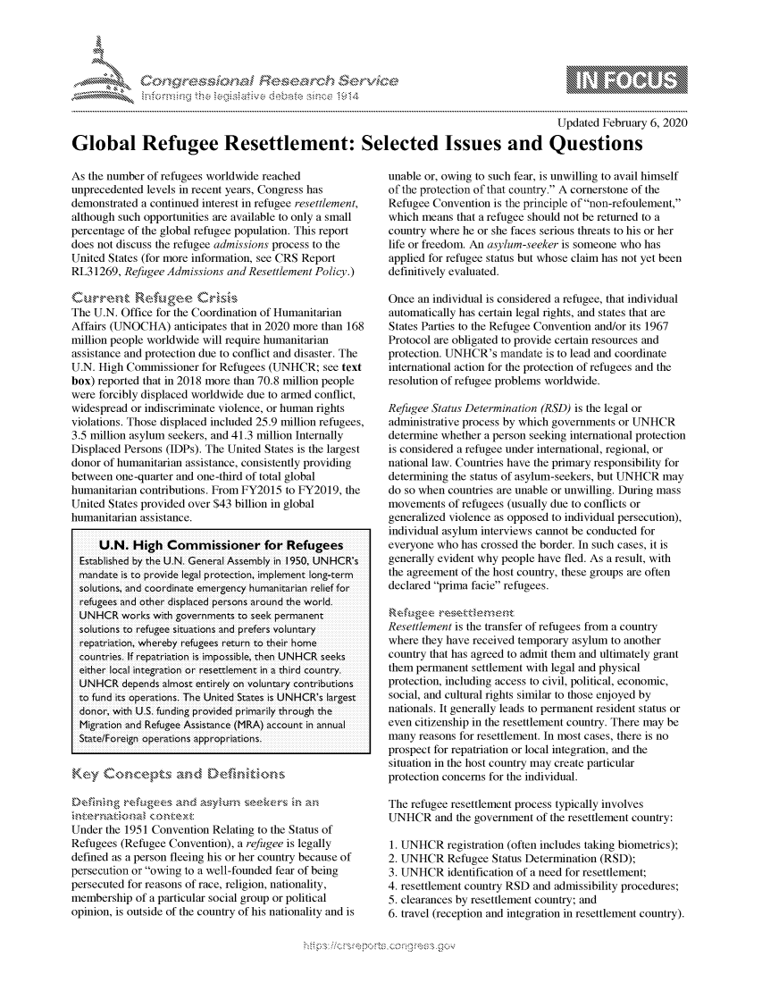 handle is hein.crs/govcabu0001 and id is 1 raw text is: 




01;0i E.$~                                   &


                                                                                           Updated February 6, 2020

Global Refugee Resettlement: Selected Issues and Questions


As the number of refugees worldwide reached
unprecedented levels in recent years, Congress has
demonstrated a continued interest in refugee resettlement,
although such opportunities are available to only a small
percentage of the global refugee population. This report
does not discuss the refugee admissions process to the
United States (for more information, see CRS Report
RL31269, Refugee Admissions and Resettlement Policy.)


The U.N. Office for the Coordination of Humanitarian
Affairs (UNOCHA) anticipates that in 2020 more than 168
million people worldwide will require humanitarian
assistance and protection due to conflict and disaster. The
U.N. High Commissioner for Refugees (UNHCR; see text
box) reported that in 2018 more than 70.8 million people
were forcibly displaced worldwide due to armed conflict,
widespread or indiscriminate violence, or human rights
violations. Those displaced included 25.9 million refugees,
3.5 million asylum seekers, and 41.3 million Internally
Displaced Persons (IDPs). The United States is the largest
donor of humanitarian assistance, consistently providing
between one-quarter and one-third of total global
humanitarian contributions. From FY2015 to FY2019, the
United States provided over $43 billion in global
humanitarian assistance.

     U.N. High Commissioner for Refugees
  Established by the U.N. General Assembly in 1950, UN HCR's
  mandate is to pr-ovide legal pr-otection, implement long-te rm
  solutions, and coor-dinate emnergency humanitar-ian r-elief for-
  refugees and other displaced per-sons airound the world.
  UNHCR workls with governments to seek per-manent
  solutions to refugee situations and pr efers voluntary
  repatriation, whereby refugees retum to their home
  countries. If iepatr-iation is impossible, then UNHCR seeks
  either- local integr-ation or- resettlement in a thir-d countr-y.
  UNHCR depends almost entirely on voluntairy contributions
  to fund its operations. The United States is UNHCR's largest
  donor, with U.S. funding pr-ovided primarily th rough the
  Migiration and Refugee Assistance (MRA) account in annual
  State/Foreign operations appropriations.


Key Conrc* pts an<d Defdd



Under the 1951 Convention Relating to the Status of
Refugees (Refugee Convention), a refugee is legally
defined as a person fleeing his or her country because of
persecution or owing to a well-founded fear of being
persecuted for reasons of race, religion, nationality,
membership of a particular social group or political
opinion, is outside of the country of his nationality and is


unable or, owing to such fear, is unwilling to avail himself
of the protection of that country. A cornerstone of the
Refugee Convention is the principle of non-refoulement,
which means that a refugee should not be returned to a
country where he or she faces serious threats to his or her
life or freedom. An asylum-seeker is someone who has
applied for refugee status but whose claim has not yet been
definitively evaluated.

Once an individual is considered a refugee, that individual
automatically has certain legal rights, and states that are
States Parties to the Refugee Convention and/or its 1967
Protocol are obligated to provide certain resources and
protection. UNHCR's mandate is to lead and coordinate
international action for the protection of refugees and the
resolution of refugee problems worldwide.

Refugee Status Determination (RSD) is the legal or
administrative process by which governments or UNHCR
determine whether a person seeking international protection
is considered a refugee under international, regional, or
national law. Countries have the primary responsibility for
determining the status of asylum-seekers, but UNHCR may
do so when countries are unable or unwilling. During mass
movements of refugees (usually due to conflicts or
generalized violence as opposed to individual persecution),
individual asylum interviews cannot be conducted for
everyone who has crossed the border. In such cases, it is
generally evident why people have fled. As a result, with
the agreement of the host country, these groups are often
declared prima facie refugees.

'Re .,ugee r e e e t ,e ,, e   t
Resettlement is the transfer of refugees from a country
where they have received temporary asylum to another
country that has agreed to admit them and ultimately grant
them permanent settlement with legal and physical
protection, including access to civil, political, economic,
social, and cultural rights similar to those enjoyed by
nationals. It generally leads to permanent resident status or
even citizenship in the resettlement country. There may be
many reasons for resettlement. In most cases, there is no
prospect for repatriation or local integration, and the
situation in the host country may create particular
protection concerns for the individual.

The refugee resettlement process typically involves
UNHCR and the government of the resettlement country:

1. UNHCR registration (often includes taking biometrics);
2. UNHCR Refugee Status Determination (RSD);
3. UNHCR identification of a need for resettlement;
4. resettlement country RSD and admissibility procedures;
5. clearances by resettlement country; and
6. travel (reception and integration in resettlement country).


K~:>


gognpo               goo
g
               , q
'M
M  X
11L1\L\N,\1kJ\W,


