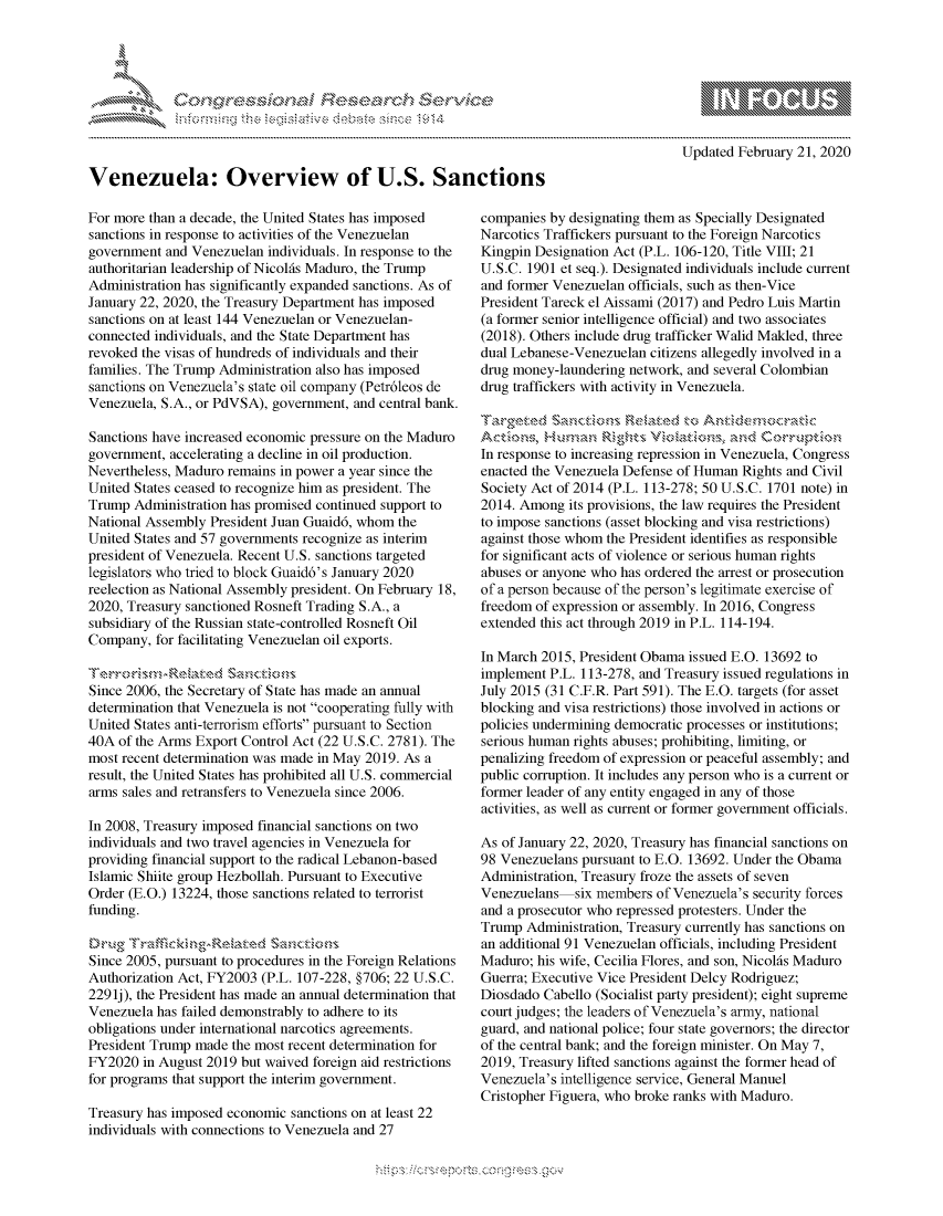 handle is hein.crs/govcabx0001 and id is 1 raw text is: 









Venezuela: Overview of U.S. Sanctions


For more than a decade, the United States has imposed
sanctions in response to activities of the Venezuelan
government and Venezuelan individuals. In response to the
authoritarian leadership of Nicolfs Maduro, the Trump
Administration has significantly expanded sanctions. As of
January 22, 2020, the Treasury Department has imposed
sanctions on at least 144 Venezuelan or Venezuelan-
connected individuals, and the State Department has
revoked the visas of hundreds of individuals and their
families. The Trump Administration also has imposed
sanctions on Venezuela's state oil company (Petr6leos de
Venezuela, S.A., or PdVSA), government, and central bank.

Sanctions have increased economic pressure on the Maduro
government, accelerating a decline in oil production.
Nevertheless, Maduro remains in power a year since the
United States ceased to recognize him as president. The
Trump Administration has promised continued support to
National Assembly President Juan Guaid6, whom the
United States and 57 governments recognize as interim
president of Venezuela. Recent U.S. sanctions targeted
legislators who tried to block Guaid6's January 2020
reelection as National Assembly president. On February 18,
2020, Treasury sanctioned Rosneft Trading S.A., a
subsidiary of the Russian state-controlled Rosneft Oil
Company, for facilitating Venezuelan oil exports.


Since 2006, the Secretary of State has made an annual
determination that Venezuela is not cooperating fully with
United States anti-terrorism efforts pursuant to Section
40A of the Arms Export Control Act (22 U.S.C. 2781). The
most recent determination was made in May 2019. As a
result, the United States has prohibited all U.S. commercial
arms sales and retransfers to Venezuela since 2006.

In 2008, Treasury imposed financial sanctions on two
individuals and two travel agencies in Venezuela for
providing financial support to the radical Lebanon-based
Islamic Shiite group Hezbollah. Pursuant to Executive
Order (E.O.) 13224, those sanctions related to terrorist
funding.


Since 2005, pursuant to procedures in the Foreign Relations
Authorization Act, FY2003 (P.L. 107-228, §706; 22 U.S.C.
2291j), the President has made an annual determination that
Venezuela has failed demonstrably to adhere to its
obligations under international narcotics agreements.
President Trump made the most recent determination for
FY2020 in August 2019 but waived foreign aid restrictions
for programs that support the interim government.

Treasury has imposed economic sanctions on at least 22
individuals with connections to Venezuela and 27


   gognpo              go
   g
                 , q
   'S
   a  X
   11LULANJILiN,

Updated February 21, 2020


companies by designating them as Specially Designated
Narcotics Traffickers pursuant to the Foreign Narcotics
Kingpin Designation Act (P.L. 106-120, Title VIII; 21
U.S.C. 1901 et seq.). Designated individuals include current
and former Venezuelan officials, such as then-Vice
President Tareck el Aissami (2017) and Pedro Luis Martin
(a former senior intelligence official) and two associates
(2018). Others include drug trafficker Walid Makled, three
dual Lebanese-Venezuelan citizens allegedly involved in a
drug money-laundering network, and several Colombian
drug traffickers with activity in Venezuela.



In response to increasing repression in Venezuela, Congress
enacted the Venezuela Defense of Human Rights and Civil
Society Act of 2014 (P.L. 113-278; 50 U.S.C. 1701 note) in
2014. Among its provisions, the law requires the President
to impose sanctions (asset blocking and visa restrictions)
against those whom the President identifies as responsible
for significant acts of violence or serious human rights
abuses or anyone who has ordered the arrest or prosecution
of a person because of the person's legitimate exercise of
freedom of expression or assembly. In 2016, Congress
extended this act through 2019 in P.L. 114-194.

In March 2015, President Obama issued E.O. 13692 to
implement P.L. 113-278, and Treasury issued regulations in
July 2015 (31 C.F.R. Part 591). The E.O. targets (for asset
blocking and visa restrictions) those involved in actions or
policies undermining democratic processes or institutions;
serious human rights abuses; prohibiting, limiting, or
penalizing freedom of expression or peaceful assembly; and
public corruption. It includes any person who is a current or
former leader of any entity engaged in any of those
activities, as well as current or former government officials.

As of January 22, 2020, Treasury has financial sanctions on
98 Venezuelans pursuant to E.O. 13692. Under the Obama
Administration, Treasury froze the assets of seven
Venezuelans six members of Venezuela's security forces
and a prosecutor who repressed protesters. Under the
Trump Administration, Treasury currently has sanctions on
an additional 91 Venezuelan officials, including President
Maduro; his wife, Cecilia Flores, and son, Nicolfs Maduro
Guerra; Executive Vice President Delcy Rodriguez;
Diosdado Cabello (Socialist party president); eight supreme
court judges; the leaders of Venezuela's army, national
guard, and national police; four state governors; the director
of the central bank; and the foreign minister. On May 7,
2019, Treasury lifted sanctions against the former head of
Venezuela's intelligence service, General Manuel
Cristopher Figuera, who broke ranks with Maduro.


K~:>


